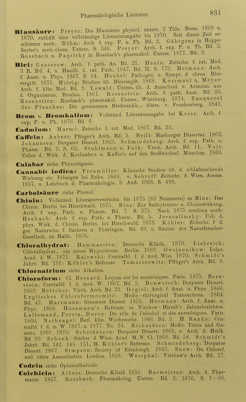 Blausäure: Frey er: Die BLausäure physiol. unters. 2 Thle. Bonn. 1868 u. 1?70 e'Xt eine 'ollständige Literaturangabe bis 1870. Seit dieser Zext er- schienen noch: Böhm: Arch f. exp. P. u. Ph. Bd 2 Gähtgens m Hoppe- Seyler's med.-chem. Unters. S. 346. Frey er: Arch. f. ^xp- P- u^Jli- »d. ö. Rossbach u. Papilsky in Rossbach's pharmakol. Unters. Ba. ö. Blei: Gusserow: Arch. f. path. An. Bd. 21. Hen 1 e: Zeitschr. f. rat. Med. 3 R. Bd. 4, u. Handb. d. lat. Path. 1847. Bd. IL S. 179. Hermann: Arch. f Anat. u. Phys. 1867. S. 64. Heubel: Pathogen, u. Sympt. d. chron. Blei- vergift 1871 Hitzig: Studien üb. Bleivergift. 1868. Kussmaul u. Meyer: Arch. f. klin. Med. Bd. 9. Lewald: Unters, üb. d. Ausscheid, t. Arzneim. aus d Organismus. Breslau. 1861. Rosenstein: Arch. f. path. Anat. Bd. ÖJ. Rosenstirn: Rossbach's pharmakol. Unters. Würzburg. 1874 Tanquerel des Planches: Die gesammten Bleikrankh., übers, v. Frankenberg. Ib4/. Brom u. Bromfcalium: Vollständ. Literaturangabe bei Krosz: Arch. f. exp. F. u. Ph. 1876. Bd. 6. Cadinium: Marme: Zeitschr. f. rat. Med. 1867. Bd. 29. Caffeiin: Aubert: Fflüger's Arch. Bd. 5. Brill: Marburger Dissertat. 1862. Johannsen: Dorpater Dissert. 1869. Schmiedeberg: Arch. f. exp. Path. u. Pharm Bd. 2. S. 62. Stuhlmann u. Falk: Virch. Arch. Bd. 11. Voit: Ueber d. Wirk. d. Kochsalzes u. Kaffee's auf den Stoffwechsel. München. 1860. Calabar siehe Physostigmin. Cannabir indica: Fronmüller: Klinische Studien üb. d. schlafmachende Wirkung etc. Erlangen bei Enke. 1869. v. Schroff: Zeitschr. d. Wien. Aerzte. 1857, u. Lehrbuch d. Pharmakologie. 3. Aufl. 1868. S. 499. CarlJolsäure siehe Phenol. Chinin: Vollständ. Literaturverzeichn. bis 1875 (82 Nummern) in Binz: Das Chinin Berlin bei Hirschwald. 1875. Binz: Zur Salicylsäure-u. Chininwirkuug. Arch. f exp. Path. u. Pharm. Bd. 7. S. 275. Nach 1875 erschien noch: Heubach: Arch f. exp. Path. u. Pharm. Bd. 5. Jerusalimsky: Ueb. d. phys Wirk d. Chinin. Berlin, bei Hirschwald. 1875 Köhler: Zeitschr. f d. ges. Naturwiss. f. Sachsen u. Thüringen. Bd. 49, u. Sitzber. der Naturforscher- Gesellsch. zu Halle. 1876. Chloralhydrat: Hammarsten: Deutsche Klinik. 1870. Liebreich: Chloralhydrat, ein neues Hypnoticum. Berlin. 1869. Owsjaunikow: Leipz. Acad. d.W. 1871. Rajewski: Centralbl. f. d. med. Wiss. 1870. Schmidt's Jahrb. Bd. 151: Köhler's Referate. Tomasczewitz: Fflüger's Arch. Bd. 9. Chlornatrium siehe Alkalien. Chloroform: Cl. Bernard: Levens sur les anestesiques. Paris. 1875. Bern- stein: Centralbl. f. d. med. W. 1867. Bd. 5. Bonwetsch: Dorpater Dissert. 1869. Böttcher: Virch. Arch. Bd. 32. Dogiel: Arch. f. Anat. u. Phys. 1866. Englisches Chi o r of o r m c o m i t e: Medio - chirurgical Transactions. 1864. Bd. 47. Hartraann: Giessener Dissert. 1855. Hermann: Arch. f. Anat. u. Phys. 1866. Husemann's Referate in Virchow - Hirsch's Jahresberichten. Lallemand, Ferrin, Duroy: Du röle de l'alcohol et des anestesiques. Paris. 1860. Nothnagel: Berl. klin. Wochenschr. 1866. Bd. 3. H. Ranke: Cen- tralbl. f d. m W. 1867, u. 1877. No. 34. Richardson: Medic. Times and Ga- zette. 1866. 1870. Scheine sson: Dorpater Dissert. 1868, u. Arch. d. Heilk. Bd. io. Schenk: Sitzber. d Wien. Acad. M. N. Cl. 1868. Bd. 58. Schmidt's Jahrb. Bd. 142. 145. 151, H. Köhler's Referate. Schmiedeberg: Dorpater Dissert. 1867. Simpson: Society of Edinburgh. 1847. Snow: On Chlorof. and other Anaesthetics. London. 1858. Westphal: Virchow's Arch. Bd. 27. Code'in siehe Opiumalkaloide. Colchicin: Albers: Deutsche Klinik 1856. Bacmeister: Arch. d. Phar- macia. 1857. Rossbach: Fharmakolog. Unters. Bd. 2. 1876. S. 1—58.