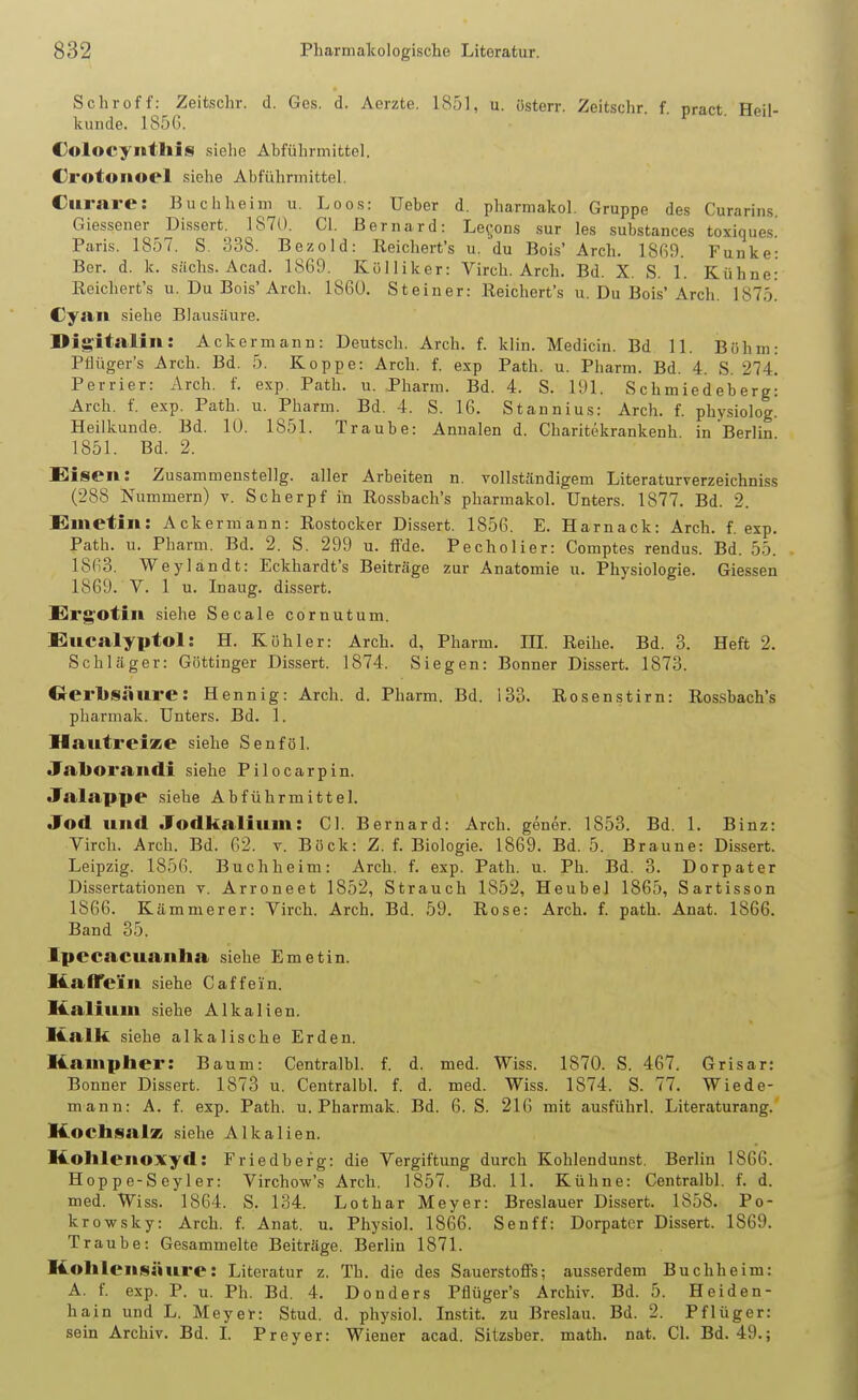 Schroff: Zeitschr. d. Ges. d. Aerzte. 1851, u. österr. Zeitschr f nract Heil- kunde. 185G. • ' ■  Colocyiithis siehe Abführmittel. Crotonoel siehe Abfühnnittel. Curare: Buchheim u. Loos: Ueber d, pharmakol. Gruppe des Curariiis. Giessener Dissert. 1870. Gl. Bernard: Le^jons sur les substances toxiques. Paris. 1857. S. 338. Bezold: Reichert's u. du Bois' Arch. 1869. Funke: Bor. d. k. sächs. Acad. 1869. Külliker: Virch. Arch. Bd. X. S. 1. Kühne: Reichert's u. Du Bois'Arch. 1860. Steiner: Reichert's u. Du Bois'Arch, 1875! Cyftii siehe Blausäure. Digitalili: Ackermann: Deutsch. Arch. f. klin. Medicin. Bd 11. Böhm: Pfiüger's Arch. Bd. 5. Koppe: Arch. f. exp Path. u. Pharm. Bd. 4. S. 214. Pcrrier: Arch. f. exp Path. u. Pharm. Bd. 4. S. 191. Schmiedeberg: Arch. f. exp. Path. u. Pharm. Bd. 4. S. 16. Stannius: Arch. f. physiolog. Heilkunde. Bd. lü. 1851. Traube: Annalen d. Charitekrankenh in Berlin 1851. Bd. 2. Eisen: Zusammenstellg. aller Arbeiten n. vollständigem Literaturverzeichniss (288 Nummern) v. Scherpf in Rossbach's pharmakol. Unters. 1877. Bd. 2. S^metin: Ackermann: Rostocker Dissert. 1856. E. Harnack: Arch. f. exp. Path. u. Pharm. Bd. 2. S. 299 u. fFde. Pecholier: Comptes rendus. Bd. 55. 1863. Weylandt: Eckhardt's Beiträge zur Anatomie u. Physiologie. Glessen 1869. V. 1 u. Inaug. dissert. E^rg'otiii siehe Secale cornutum. EiUCalyptol: H. Köhler: Arch. d, Pharm. 111. Reihe. Bd. 3. Heft 2. Schläger: Göttinger Dissert. 1874. Siegen: Bonner Dissert. 1873. Crerlisäure: Hennig: Arch. d. Pharm. Bd. 133. Rosenstirn: Rossbach's pharmak. Unters. Bd. 1. HautreiKe siehe Senf öl. Jaborandi siehe Pilocarpin. Jalappe siehe Abführmittel. Jod und Jodkalium: Gl. Bernard: Arch. gener. 1853. Bd. 1. Binz: Virch. Arch. Bd. 62. v. Böck: Z. f. Biologie. 1869. Bd. 5. Braune: Dissert. Leipzig. 1856. Buchheim: Arch. f. exp. Path. u. Ph. Bd. 3. Dorpater Dissertationen v. Arroneet 1852, Strauch 1852, Heubel 1865, Sartisson 1866. Kämmerer: Virch. Arch. Bd. 59. Rose: Arch. f. path. Anat. 1866. Band 35. Ipecacuanha siehe Emetin. Hatrei'n siehe Gaff ein. Kalium siehe Alkalien. Kalk siehe alkalische Erden. Kampher: Baum: Centralbl. f. d. med. Wiss. 1870. S. 467. Grisar: Bonner Dissert. 1873 u. Centralbl. f. d. med. Wiss. 1874. S. 77. Wiede- mann: A. f. exp. Path. u. Pharmak. Bd. 6. S. 216 mit ausführl. Literaturang. KochsalK siehe Alkalien. Kohlenoxyd: Friedberg: die Vergiftung durch Kohlendunst. Berlin 1866. Hoppe-Seyler: Virchow's Arch. 1857. Bd. 11. Kühne: Centralbl. f. d. med. Wiss. 1864. S. 134. Lothar Meyer: Breslauer Dissert. 1858. Po- kro-wsky: Arch. f. Anat. u. Physich 1866. Senff: Dorpater Dissert. 1869. Traube: Gesammelte Beiträge. Berlin 1871. Kohlensäure: Literatur z. Th. die des Sauerstoffs; ausserdem Buchheim: A. f. exp. P. u. Ph. Bd. 4. Donders Pflüger's Archiv. Bd. 5. Heiden- hain und L. Meyer: Stud. d. physich Instit. zu Breslau. Bd. 2. Pflüger: sein Archiv. Bd. L Preyer: Wiener acad. Sitzsber. math. nat. Cl. Bd. 49.;