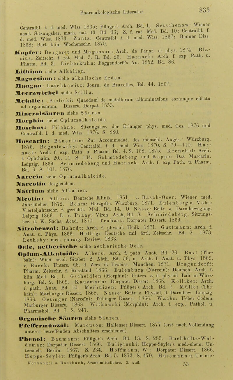 Centralbl. f. d. med. Wiss. 1865; Pflüger's Arch. Bd. 1. Setschenow: Wiener acad. Sitzuugsber. math. nat. Gl. Bd. 3G; Z. f. rat. Med. Bd. 10; Centralbl. f. d. med. Wiss. 1873. Zuntz: Centralbl. f. d. med. Wiss. 1867; Bonner Diss. 1868; Berl. klin. Wochenschr. 187Ü. Kupfer: Bergeret und M^genson: Arch. de l'anat. et phys. 1874. Bla- sius, Zeitschr. f, rat. Med. 3. R. Bd. 26. Harnack: Arch f. exp. Path. u. Pharm. Bd. 3. Lieberkühn: PoggendorfiTs An. 1852. Bd. 86. Iiitlliuin siehe Alkalien. Magnesium: siehe alkalische Erden. lÜang'an: Laschkewitz: Journ. de Bruxelles. Bd. 44. 1867. MLeerKwiebel siehe Scilla. Metalle: Bielicki: Quaedam de metallorum albuminatibus eorumque effectu ad organismum. Dissert. Dorpat 1853. Mineralsäureu siehe Säuren. Morphin siehe Opiumalkaloide. Moschus: Filehne: Sitzungsber. der Erlanger phys. med. Ges. 1876 und Centralbl. f. d. med. Wiss. 1876. S. 880. Muscarin: Bäuerlein: Zur Accommodat. des menschl. Auges.- Würzburg. 1876 Bogoslowsky: Centralbl. f. d. med. Wiss. 1870. S. 79—110. Har- nack: Arch. f. exp. Path. u. Pharm. Bd. 4. S. 168. 1875. Krenchel: Arch. f. Ophthalm. 20., 11. S. 134. Schmiedeberg und Koppe: Das Muscarin. Leipzig. 1869. Schmiedeberg und Harnack: Arch. f. exp. Path. u. Pharm. Bd. 6. S. 101. 1876. Warce'in siehe Opiumalkaloide. llTarcotin desgleichen. llTatriuin siehe Alkalien. llTicotin: Albers: Deutsche Klinik. 1851. v. Basch-Oser: Wiener med. Jahrbücher. 1872. Böhm: Herzgifte. Würzburg. 1871. Eulenberg u. Vöhl: Vierteljahrsschr. f. gerichtl. Med. Bd. 14. 0. Nasse: Beitr. z. Darmbewegung. Leipzig 1866. L. v. Praag: Virch. Arch, Bd. 8. Schmiedeberg: Sitzungs- ber. d. K. Sachs. Acad. 1870. Truhart: Dorpater Dissert. 1869. KTitrolienKOl: Bahrdt: Arch. f. physiol. Heilk. 1871. Guttmann: Arch. f. Anat. u. Phys. 1866. Heibig: Deutsche mil. äztl. Zeitschr. Bd. 2. 1873. Letheby: med. chirurg. Review. 1863. Oele, aetherisclie siehe aetherische Oele. Opium-Allsaloide: Albers: Arch. f. path. Anat. Bd. 26. Baxt (The- bain): Wien. acad. Sitzber. 2. Abth, Bd. 56, u. Arch. f. Anat. u. Phys. 1869. V. Beeck: Unters, üb. d. Zers. d. Eiweiss. München. 1871. Dragendorff: Pharm. Zeitschr. f. Russland. 1866. Eulenburg (Narcein): Deutsch. Arch. f. klin. Med. Bd. 1. Gscheidlen (Morphin): Unters, a. d. physiol. Lab. in Würz- burg. Bd. 2. 1869. Kauzmann: Dorpater Dissert. 1868. Kölliker: Arch. 1'. path. Anat. Bd. 10. Meihuizen: Pflüger's Arch. Bd. 7. Müller (The- bain): Marburger Dissert. 1868. Nasse: Beitr. z. Physiol. d. Darmbew. Leipzig. 1866. Oetinger (Narcein): Tübinger Dis.sert. 186G. Wachs: Ueber Codein. Marburger Dissert. 1868. Witkowski (Morphin): Arch. f. exp.. Pathol. u. Pharmakol. Bd. 7. S. 247. Organische Säuren siehe Säuren. PfeflTermünxöl: Marcuson: Hallenser Dissert. 1877 (erst nach Vollendung unteres betreflTenden Abschnittes erschienen). Phenol: Baumann: Pflüger's Arch. Bd. 13. S. 285. Buchholtz-Wal- demar: Dorpater Dissert. 1866. Buliginski: Hoppe-Seyler's med.-ehem. Un- tersuch'. Berlin. 1867. S. 234. Hoff mann, W.: Dorpater Dissert. 1866. Hoppe-Seyler: Pflüger's Arch. Bd. 5. 1872. S. 470. Husemann u. Umme- Nüthnagcl ii. Rossbacli, ArzneiiiiittelleUre. 3. Aull. r,vj