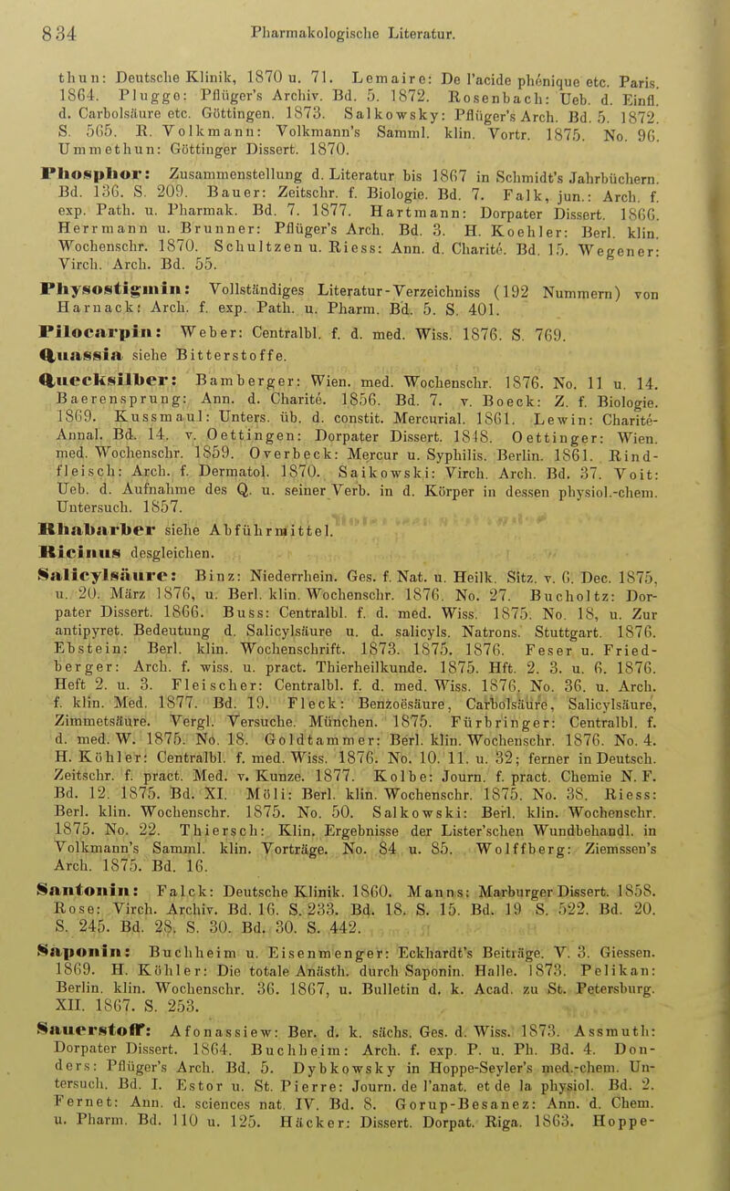 thuii: Deutsche Klinik, 187ÜU. 71. Lemaire: De I'acide phenique etc. Paris. 1864. Pluggo: Pfliiger's Archiv. Bd. 5. 1872. Rosenbach: Ueb. d. Einfl! d. Carbolsäure etc. Güttingen. 1873. Salkowsky: Pfliiger's Arch. Bd. 5. 1872. S. 565. E. Volkmanu: Volkmann's Samml. klin. Vortr. 1875. No. 96. Ummethun: Göttiuger Dissert. 1870. Pliosplior: Zusammenstellung d. Literatur bis 1867 in Schmidt's Jahrbüchern. Bd. 136. S. 209. Bauer: Zeitschr. f. Biologie. Bd. 7. Falk, jun.: Arch. f. esp. Path. u. Pharmak. Bd. 7. 1877. Hartmann: Dorpater Dissert. 1866. Herrniann u. Brunner: Pfliiger's Arch. Bd. 3. H. Koehler: Berl. klin. Wochenschr. 1870. Schultzen u. Riess: Ann. d. Charite. Bd 15 Weeener- Virch. Arch. Bd. 55. Pliysostiginin: Vollständiges Literatur - Verzeichniss (192 Nummern) von Haruack! Arch. f. exp. Path. u. Pharm. Bd. 5. S. 401. Pilocarpin: Weber: Centralbl. f. d. med. Wiss. 1876. S. 769. Q,uaS8ia siehe Bitterstoffe. Quecksilber: Bamberger: Wien. med. Wochenschr. 1876. No. 11 u. 14. BaerenSprung: Ann. d. Charite. 1856. Bd. 7. v. Boeck: Z. f. Biologie. 1869. Kussmaul: Unters, üb. d. constit. Mercurial. 1861. Lewin: Charite- Annal. Bd. 14. v. Dettingen: Dorpater Dissert. 1818. 0 ettinger: Wien, med. Wochenschr. 1859. Overbeck: Mercur u. Syphilis. Berlin. 1861. Rind- fleisch: Arch. f. Dermatol. 1870. Saikowski: Virch. Arch. Bd. 37. Voit: Ueb. d. Aufnahme des Q. u. seiner Verb, in d. Körper in dessen physiol.-chem. Untersuch. 1857. RIial»arl>er siehe Abführmittel. Ricinus desgleichen. Salicylsäure: Binz: Niederrhein. Ges. f. Nat. u. Heilk. Sitz. v. 6. Dec. 1875, u. 2ü. März 1876, u. Berl. klin. Wochenschr. 1876. No. 27. Bucholtz: Dor- pater Dissert. 1866. Buss: Centralbl. f. d. med. Wiss. 1875. No. 18, u. Zur autipyret. Bedeutung d. Salicylsäure u. d. salicyls. Natrons. Stuttgart. 1876. Ebstein: Berl. klin. Wochenschrift. 1873. 1875. 1876. Feser u. Fried- berg er: Arch. f. wiss. u. pract. Thierheilkunde. 1875. Hft. 2. 3. u. 6. 1876. Heft 2. u. 3. Fleischer: Centralbl. f. d. med. Wiss. 1876. No. 36. u. Arch. f. klin. Med. 1877. Bd. 19. Fleck: Benzoesäure, Carbolsäure, Salicylsäure, Zimmetsäure. Vergl. Versuche. München. 1875. Fürbringer: Centralbl. f. d. med. W. 1875. Nö. 18. Goldtammer: Berl. klin. Wochen.schr. 1876. No. 4. H. Köhler: Centralbl. f. med. Wiss. 1876. No. 10. 11. u. 32; ferner in Deutsch. Zeitschr. f. pract. Med. v. Kunze. 1877. Kolbe: Journ. f. pract. Chemie N. F. Bd. 12. 1875. Bd. XL Möli: Berl. klin. Wochenschr. 1875. No. 38. Riess: Berl. klin. Wochenschr. 1875. No. 50. Saikowski: Berl. klin. Wochenschr. 1875. No. 22. Thiersch: Klin. Ergebnisse der Lister'schen Wundbehandl. in Volkmann's Samml. klin. Vorträge. No. 84, u. 85. Wolffberg: Ziemssen's Arch. 1875. Bd. 16. ' Santonin: Falck: Deutsche Klinik. 1860. Manns; Marburger Dissert. 1858. Rose: Virch. Archiv. Bd. 16. S. 233. Bd. 18. S. 15. Bd. 19 S. 522. Bd. 20. S. 245. Bd. 28. S. 30. Bd. 30. S. 442. Saiionin: Buchheim u. Eisenmenger: Eckhardt's Beitiäge. V. 3. Glessen. 1869. H. Köhler: Die totale Anästh. durch Saponin. Halle. 1873. Pelikan: Berlin, klin. Wochenschr. 36. 1867, u. Bulletin d. k. Acad. zu St. Petersburg. XIL 1867. S. 253. Sauerstoff: Afonassiew: Ber. d. k. sächs. Ges. d. Wiss. 1873. Assmutli: Dorpater DLssert. 1864. Buchheim: Arch. f. exp. P. u. Ph. Bd. 4. Don- ders: Pflüger's Arch. Bd. 5. Dybkowsky in Hoppe-Seyler's med.-chem. Un- tersuch. Bd. L Estor u. St. Pierre: Journ. de l'anat. et de la pliysiol. Bd. 2. Fernet: Ann. d. sciencos nat. IV. Bd. 8. Gorup-Besanez: Ann. d. Chem. u. Pharm. Bd. 110 u. 125. Häcker: Dissert. Dorpat. Riga. 1863, Hoppe-