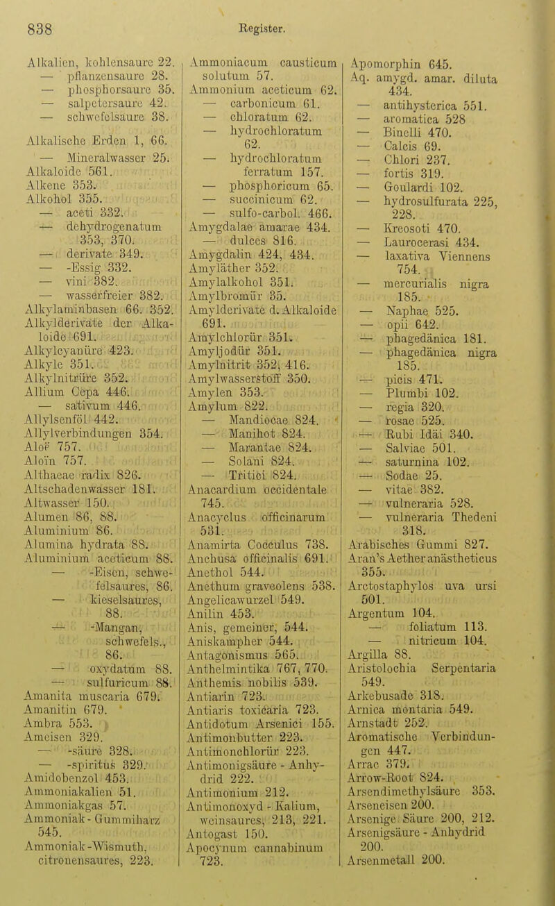 Alkalien, kohlensaure 22. — pilanzensaure 28. — pliosphorsaure 35. — Salpetersäure 42. — scliwcfeisaure 38. Alkalische Erden 1, 66. — Mineralwasser 25^ Alkaloidc 561. Alkene 353. Alkohol 355. — aeeti 332. — dehydi'ogenatum 353, 370. ' — derivate 349. — -Essig 332. — vini 382. — wasserfreier 382. Alkylaminbasen 66. 352. Alkylderiv^ate der Alka- loide 691.. Alkylcyanüre ■ i^23j • Alkyle 351. ' Alkylnitrüi'e 352. Allium Cepa 446. — sativum 446. AllylseuföL 442. Allyiverbindungen 354. Alop 757. Aloin 757. Althaeae radix 826. Altschadeawasser 181. Altwasser 150.: Alumen 86, 88. Aluminium 86. Alumina hydrata 88. Aluminium aceticum 88. — -Eisen, schwe- felsaures, 86. — kieselsaures, 88. -Mangan, schwefeis., 86. — oxydatum 88. — sulfuricum 88. Amanita muscaria 679. Amanitin 679. Ambra 553. Ameisen 329. — -säure 328.^ • — -Spiritus 329.- Araidobenzol 453. Ammoniakalien 51. Ammoniakgas 57. Ammoniak - GummiJiarz 545. Ammoniak-Wismuth, citrouensaures, 223. Ammoniacum causticum solutum 57. Ammonium aceticum 62. — carbonicum 61. — chloratum 62. — hydrochloratura 62. — hydrochloratum ferratum 157. — phosphoricum 65. — succinicum 62. — sulfo-carbol. 466. Amygdalae amarae 434. — dulces 816. Amygdalin 424, 434. Amyläther 352. Amylalkohol 351. Amylbromür 35. Amylderivate d.Alkaloide 691. I ü-ji'iJiii;i Amylchlorür 351. Amyljodür 351. Amylnitrit 352, 416. Amylwasserstoff 350. xVmylen 353. Amylum 822. —• Mandiocae 824. * — Manihot 824. ' — Marantae 824. — Solani 824. — Tritici 824. Anacardium occidentate ■' 745. >iii:iJM.v Anacyclus offlcinarum' 53i. Anamirta Cocculus 738. Anchusa officinaJisi691.' AnethoL 544.-Vv.i-m'' Anethum graveolens 538. Angelicawurzel 549. Anilin 453. Anis, gemeiner, 544. Aniskampher 544. Antagonismus 565. Anthclmintika 767, 770. Anthemis nobilis 539. Antiarin 723.. Antiaris toxiöäria 723. Antidotum Arsenici 155. Antimonbutter 223. Antimonchlorür 223. Antimonigsäure - Anhy- drid 222. Antiraonium 212. Antimonoxyd - Kalium, weinsaures, 213, 221. Antogast 150. Apocyjuxm cannabinum 723. Apomorphin 645. Aq. amygd. amar. diluta 434. — antihysterica 551. — aromatica 528 — Binelli 470. — Calcis 69. — Chlori 237. — fortis 319. — Goulardi 102. — hydrosulfurata 225, 228. — lireosoti 470. — Laurocerasi 434. — laxativa Viennens 754. . — mercurialis nigra 185. • — Naphae 525. — opii 642. — phagedänica 181. — phagedänica nigra 185. —• picis 471. — Plumbi 102. — regia 320. — rosae 525. : i.4=H/Ilubi Idäi 340. — Sahiae 501. — saturnina 102. — Sodae 25. — vitae 382. — vulneraria 528. ■— vulneraria Thedeni 318. Arabisches Gummi 827. Aran's Aether anästheticus 355. Arctostaphylos uva ursi 501. Argentum 104. — foliatum 113. — nitricum 104. Argilla 88. Aristolochia Serpentaria 549. Arkebusade 318. Arnica montaria 549. Arnstadt 252. Aromatische Verbindun- gen 447. Arrac 379* Arrow-Root 824. Arsendimethylsäurc 353. Arseneisen 200. Arsenige Säure 200, 212. Arsenigsäure - Anhydrid 200. Arsenmetall 200.