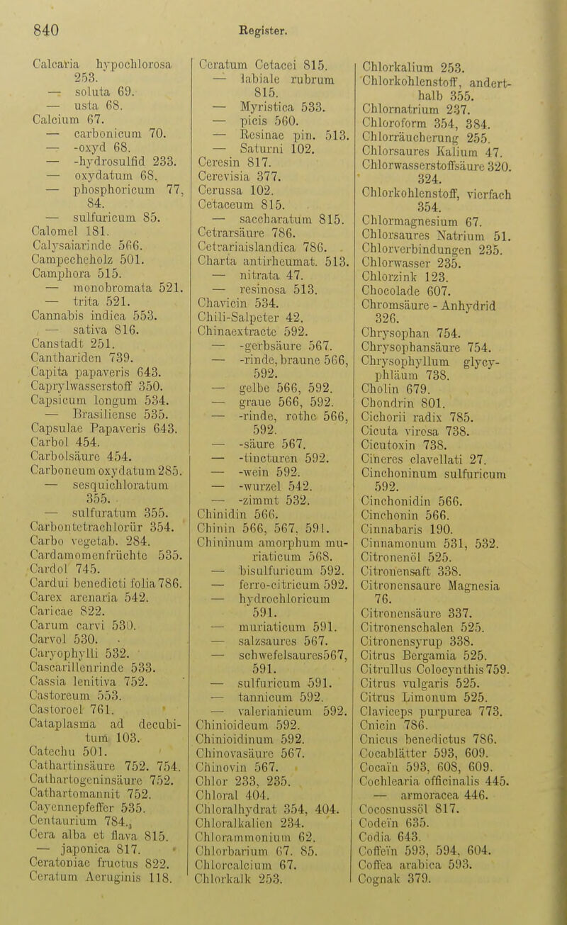 Calcavia hypochlorosa 253. ' — soluta 69. — usla 68. Calcium 67. — carbonicuni 70. — -oxyd 68. — -hydro,sulfid 233. — oxydatum 68. — phosphoi-icum 77, 84. — sulfuricum 85. Calomcl 181. Calysaiavinde 566. Campecheholz 501. Camphora 515. — monobromata 521. — trita 521. Cannabis indica 553. — sativa 816. Cansladt 251. Cantharideii 739. Capita papaveris 643. Caprylwa.s.serstolf 350. Cap,sicum longum 534. — Brasilien.se 535. Capsulae Papaveris 643. Carbol 454. Carbolsäure 454. Carboneura oxydatum 285. — sesquichloratura 355. . — sulfuratum 355. Carbontetrachlorür 354. Carbo vegetab. 284. Cardamomenfrüchte 535. Card Ol 745. Cardui benedicti folia786. Carex arenaria 542. Caricae 822. Carum carvi 530. Carvol 530. • Caryophylli 532. Cascarillenrinde 533. Cassia lenitiva 752. Castoreum 553. Castoroel 761. Cataplasma ad decubi- tura 103. Catechu 501. Cathartiusäure 752. 754. Cathartogeninsäure 752. Cathartomannit 752. Cayennepfeifer 535. Centaurium 784., Cera alba et flava 815. — japonica 817. Ceratoniae fructus 822. Ceratum x\eruginis 118. Ccratum Cetacci 815. — labiale rubrum 815. — Myristica 533. — picis 560. — Resinae pin. 513. — Saturni 102. Ceresin 817. Cerevisia 377. Cerussa 102. Cetaceum 815. — saccharatum 815. Cetrarsäure 786. Cetrariaislandica 786. Charta antirheumat. 513. — nitrata 47. — resinosa 513. Chavicin 534. Chili-Salpeter 42. Chinaextracte 592. — -gerbsäure 567. — -rinde, braune 566, 592. — gelbe 566, 592. — graue 566, 592. — -rinde, rothe 566, 592. — -säure 567. — -tincturen 592. — -Avein 592. — -Wurzel 542. — -zimmt 532. Chinidin 566. Chinin 566, 567. 591. Cliininum araorphum mu- riaticum 568. — bisulfuricum 592. — ferro-citricum 592. — hydrochloricum 591. — muriaticum 591. — salzsaures 567. — schwefelsaures567, 591. — sulfuricum 591. -— tannicum 592. — valerianicum 592. Chinioideum 592. Chinioidinum 592. Chinovasiuire 567. Chinovin 567. Chlor 233, 235. Chloral 404. Chloralhydrat 354, 404. Chloralkalicn 234. Chlorammonium 62. Chlorbarium 67. 85. Chlorcalcium 67. Chlorkalk 253. Chlorkalium 253. Chlorkohlenstoff, andert- halb 355. Chlornatrium 237. Chloroform 354, 384. Chlorräucherung 255. Chlorsaures Kalium 47. Chlorwasserstofisäure 320. 324. Chlorkohlenstoff, vierfach 354. Chlormagnesium 67. Chlorsaures Natrium 51. Chlorverbindungen 235. Chlorwasser 235. Chlorzink 123. Chocolade 607. Chromsäure - Anhydrid 326. Chrysophan 754. Chrysophansäure 754. Chrysophyllum glycy- phläura 738. Cholin 679. Chondrin 801. Cichorii radix 785. Cicuta virosa 738. Cicutoxin 738. Cineres clavellati 27. Cinchoninum sulfuricum 592. Cinchonidin 566. Cinchonin 566. Cinnabaris 190. Cinnamonum 531, 532. Citronenöl 525. Citrouensaft 338. Citfonensaure Magnesia 76. Citronensäure 337. Citronenschalen 525. Citronensyrup 338. Citrus Bergamia 525. Citrullus Colocynlhis759. Citrus vulgaris 525. Citrus Limonum 525. Claviceps purpurea 773. Cnicin 786. Cnicus benedictus 786. Cocablätter 593, 609. Cocain 593, 608, 609. Cochlearia officinalis 445. — armoracea 446. Cocosnussöl 817. Codein 635. Codia 643. ColleVu 593, 594, 604. Coffea arabica 593. Cognak 379.