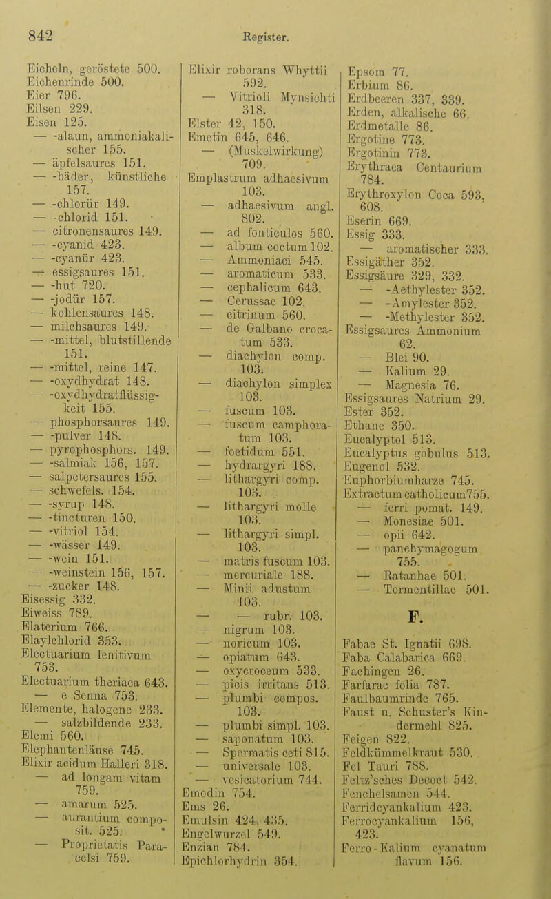 Eicheln, geröstete 500. Eichenrinde 500. Eier 796. Eilsen 229. Eisen 125. — -alaun, aramoniakali- schcr 155. — äpfclsaures 151. — -bäder, künstliche 157. chlorür 149. — -Chlorid 151. — citronensaures 149. — -Cyanid 423. cyanür 423. — essigsaures 151. hut 720. — -jodür 157. — kohlensaures 148. — milchsaures 149. mittel, blutstillende 151. mittel, reine 147. Oxydhydrat 148. oxydhydratflüssig- keit 155. — phosphorsaures 149. pulver 148. — pyrophosphors. 149. Salmiak 156, 157. — salpetersaurcs 155. — Schwefels. 154. — -syrup 148. — -tiuctureu 150. Vitriol 154. — -Wässer 149. wein 151. — -Weinstein 156, 157, Zucker 148. Eisessig 332. Eiweiss 789. Elaterium 766. . Elaylchlorid 353. Electuarium lenitivum 753. Electuarium therlaca 643. — e Senna 753. Elemente, halogcne 233. — salzbildende 233. Eletni 560. Elephantenläuse 745. Elixir acidum Halleri 318. — ad longam vitam 759. — amarum 525. — aurantium compo- sit. 525. — Proprietatis Para- celsi 759. Elixir roborans Whyttii 592. — Vitrioli Mynsichti 318. Elster 42, 150. Emctin 645, 646. — (Muskel Wirkung) 709. limplastrum adhaesivum 103. — adhaesivum angl. 802. — ad fonticulos 560. — album coctum 102. — Ammoniaci 545. — aromaticum 533. — cephalicum 643. — Cei'ussae 102. — citrinum 560. — de Galbano croca- tum 533. — diachylon comp, 103. — diachylon simplex 103. — fuscum 103. — fuscum camphora- tum 103. — foetidum 551. — hydrargyri 188. — lithargyin comp. 103. — lithargyri molle 103. — lithargyri simpl. 103. — matris fuscum 103. — mercuriale 188. — Minii adustum 103. — — rubr. 103. — nigrum 103. — noricum 103. — opiatura 643. — oxycroceura 533. — picis irritans 513. — plumbi compos. 103. — plumbi simpl. 103. — saponatura 103. — Spermatis Ceti 815. — universale 103. — vcsicatorium 744. Emodin 754. Ems 26. Emulsin 424, 435. Engelwurzel 549. Enzian 784. Epichlorhydrin 354. Epsom 77. Erbium 86. Erdbeeren 337, 339. Erden, alkalische 66. Erdmetalle 86. Ergotine 773. Ergotinin 773, Erythraea Centaurium 784. Erythroxylon Coca 593, 608. Eserin 669. Essig 333. — aromatischer 333. Essigäther 352. Essigsäure 329, 332. — -Aethylester 352. — -Amylcster 352. — -Methylester 352. Essigsaures Ammonium 62. — Blei 90. — Kalium 29. — Magnesia 76. Essigsaures Natrium 29. Ester 352. Ethane 350. Eucalyptol 513. Eucalyptus gobulus 513. Eugenol 532. Euphorbiuraharze 745. Extractum catholicum755. — ferri pomat. 149. — Monesiae 501. — opii 642. — panchymagogum 755. — Ratanhae 501. — Tormentillae 501. F. Fabae St. Ignatii 698. Faha Calabarica 669, Fachingen 26. Farfarae folia 787. Faulbaumrinde 765. Faust u. Schuster's Kin- dermehl 825. Feigen 822. Fcldkümmelkraut 530. Fol Tauri 788. Feltz'scbes Decoct 542. Fenchelsamen 544. Ferridcyankalium 423. Ferrocyankalium 156, 423. Ferro - Kalium cyanatum flavum 156.