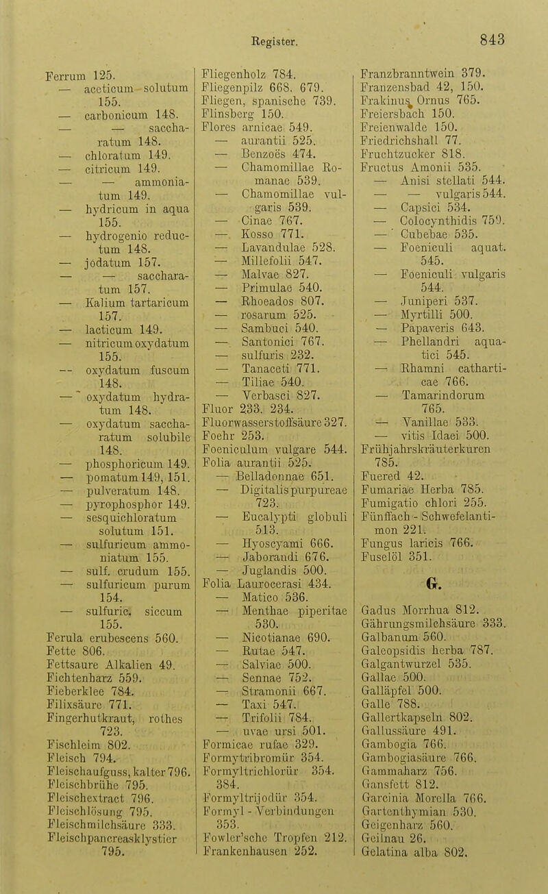 Ferrum 125. — accticum solutum 155. — carbonicum 148. — — saccha- ratum 148. — chloratuin 149. — citricum 149. — — amraonia- tum 149. — hydricum in aqua 155. — hydrogenio reduc- tum 148. — jodatum 157. — — sacchara- tum 157. — Kalium tartaricum 157. — lacticum 149. — nitricum oxvdatnm 155. — oxydatum fuscum 148. — ~ oxydatum liydra- tum 148. — oxydatum saccha- ratum solubile 148. — XjJiosijhoricum 149. — pomatum 149, 151. — puiveratum 148. — pyrophosphor 149. — sesquichloratum solutum 151. — siiifuricum ammo- niatum 155. — sulf. crudum 155. — sulfuricum purum 154. — sulfui'ic. siccum 155. Ferula erubescens 560. Fette 806. Fettsaure Alkalien 49. Fichtenharz 559. Fieberklee 784. Filixsäure 771, Fingerhutkraut, rothes 723. Fi.schleitn 802. Fleisch 794. Fleischaufguss, kalter 796. Fleischbrühe 795. Fleischcxtract 796. FleischlösuMg 795. Fleischmilchsäure 333. Fleischpan creask lystier 795. Fliegenholz 784. Fliegenpilz 668. 679. Fliegen, spanische 739. Flinsberg 150. Flores arnicae 549. — aurantii 525. — Benzoes 474. — Chamomillae ßo- manae 539. — Chamomillae vul- garis 539. — Cinae 767. — Kosso 771. — Lavandulae 528. — Millefolii 547. — Malvae 827. — Primulae 540. — Rhoeados 807. — rosarum 525. — Sambuci 540. — Santonici 767. — sulfuris 232. — Tanaceti 771. — Tiliae 540. — Verbasci 827. Fluor 233. 234. Fluorwasserstoffsäure 327. Foehr 253. Foeniculum vulgare 544. Folia aurantii 525. — Belladonnae 651. — Digitalis purpureae 723. — Eucalypti globuli 513. — Hyoscyami 666. — Jaboraudi 676. — Juglandis 500. Folia Laurocerasi 434. — Matico 536. — Menthae piperitae 530. — Nicotianae 690. — Rutae 547. — Salviae 500. — Sennae 752. — Straraonii 667. — Taxi 547. — Trifolii 784. — uvae ursi 501. Formicae rufae 329. Formytribromür 354. Formyltrichlorür 354. 384. Formyltrijoflür 354. Forinyl - Verbindungen 353. 'i. . V Fowler'sche Tropfen 212. Frankeuhausen 252. Franzbranntwein 379. Franzensbad 42, 150. Frakiuu^ Ornus 765. Freiersbach 150. Freien walde 150. Friecü-ichshaU 77. Fruchtzucker 818. Fructus Amonii 535. — Anisi stcUati 544. — — vulgaris 544. — Capsici 534. — Colocynthidis 759. —' Cubebae 535. — Foeniculi aquat. 545. — Foeniculi vulgaris 544. — Juniperi 537. — Myrtilli 500. — Papaveris 643. — Phellandri aqua- tiei 545. — Rhamni catharti- cae 766. — TamarindoiTim 765. — Vanillae 533. — vitis Idaei 500. Fr ühj ahr skräuterküren 785. Fuered 42. Fumariae Horba 785. Fumigatio chlori 255. Fünffach - Schwefelanti- mon 221. Fungus laricis 766. Fuselöl 351. Gadus Morrhua 812. Gährungsmilchsäure 333. Galbanum 560. Galeopsidis herba 787. Galgantwurzel 535. Gallae 500. Galläpfel 500. Galle 788. Gallertkapseln 802. Gallussäure 491. Gainbogia 766. Gambogiasäure 766. Gammaharz 756. Gansfett 812. Garcinia Morel la 766. Gartenthymian 530. Geigenharz 560. Geilnau 26. Gelatina alba 802.