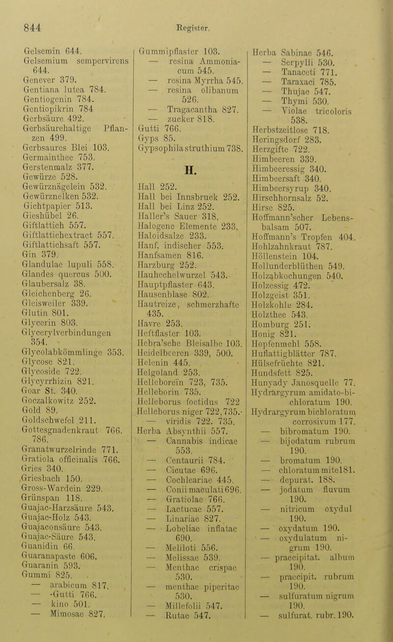 Gcisemin (i44. Gelsemium sempervirens 644. Genever 379. Gentiana lutea 784. Gentiogenin 784. Gentiopikrin 784 Gerbsäure 492. Gerbsäurelialtigc Pflan- zen 499. Gerbsaures Blei 103. Germainthee 753. Gerstenmalz 377. Gewürze 528. Gewürznägelein 532. Gewürznelken 532. Gichtpapier 513. Gieshübel 26. Giftlattich 557. Giftlattichexti'act 557. Giftlattichsaft 557. Gin 379. Glandulae lupuli 558. Glandes quurcus 500. Glaubersalz 38. Gieichcnberg 26. Glciswciier 339. Glutin 801. Glycerin 803. Glycerylvcrbindungou 354. GlycolalDkömmlingc 353. Glyco.se 821. Glycoside 722. Glycyrrhizin 821. Goar St. 340. Goczalkowitz 252. Gold 89. Goldschwefel 211. Gottesgnadenkraut 766. 786. Granatwurzelrinde 771. Gratiola officinalis 766. Gries 340. Griesbach 150. Gross-Wardein 229. Grünspan 118. Guajac-Harzsäure 543. Giiajac-Holz 543. Guajaconsäure 543. Guajac-Säurc 543. Guanidin 66. Guaraaapaste 606. Guaranin 593. Gummi 825. — arabicum 817. — -Gutti 766. — kiiio 501. — Mimosac 827. G u mm ip (lasier 103. — resiua Ammonia- cum 545. — resina Myrrha 545. — resina olibaiium 526. — Tragacantha 827. — Zucker 818. Gutti 766. Gyps 85. Gypsophila strathium 738. H. Hall 252. Hall bei Innsbruck 252. Hall bei Linz 252. Haller's Sauer 318. Halogene Elemente 233. Haloidsalze 233. Hanf, indischer 553. Hanfsamen 816. Harzburg 252. llauhcchelwurzel 543. Ilauptpflaster 643. Hausenblase 802.. Hautreize, schmerzhafte 435. Havre 253. Hcftflaster 103. Hcbra'sehe Bleisalbc 103. Heidelbeeren 339, 500. Helcnin 445. Helgoland 253. HelLeborein 723, 735. Helleborin 735. Hclleborus foetidus 722 Helleborus niger 722,735.- — viridis 722. 735. Herba Absynthü 557. — Cannabis indicae 553. — Centaurii 784. — Cicutae 696. ■— Cochleariac 445. — Coniimaculati696. — Gratiolac 766. — Lactucae 557. — Linariac 827. — Lobeliae inflatae 690. — Meliloti 556. — Melissae 539. — Menthae crLspac 530. — menthae piperitae 530. — Miilofolii 547. — Rutac 547. Horba Sabinae 546. — Serpylli 530. — Tanaccti 771. — Taraxaci 785. — Thujao 547. — Thymi 530. — Violae tricoloris 538. Herbstzeitlose 718. Heringsdorf 283. Herzgifte 722. Himbeeren 339. Himbeeressig 340. Himbeersaft 340. Himbeersyrup 340. Hirschhornsalz 52. Hirse 825. Hoffmann'scher Lebens- balsam 507. Hoffmann's Tropfen 404. Hohlzahnkraut 787. Höllenstein 104. Hollunderblüthen 549. Holzabkochungen 540. Holzessig 472. Holzgeist 351. Holzkohle 284. Holzthee 543. Homburg 251. Honig 821. Hopfenmehl 558. Huflatligblättcr 787. Hülsefrüchte 821. Hundsfett 825. Hunyady Janosquellc 77. llydrargyrum amid ato-bi- chloratum 190. Hydrargyrum bichloratu in corrosivura 177. ■— bibromatum 190. — bijodatum rubrum 190. — bromatum 190. — chloratum mitel81. —■ dcpurat. 188. — jodatum fluvum 190. — nitricum o.^ydul 190. — oxydatum 190. — oxydulatum ni- grum 190. — praecipitat. album 190. — praecipit. rubrum 190. — sulfuratum nigrum 190. — sulfurat. rubr. 190.