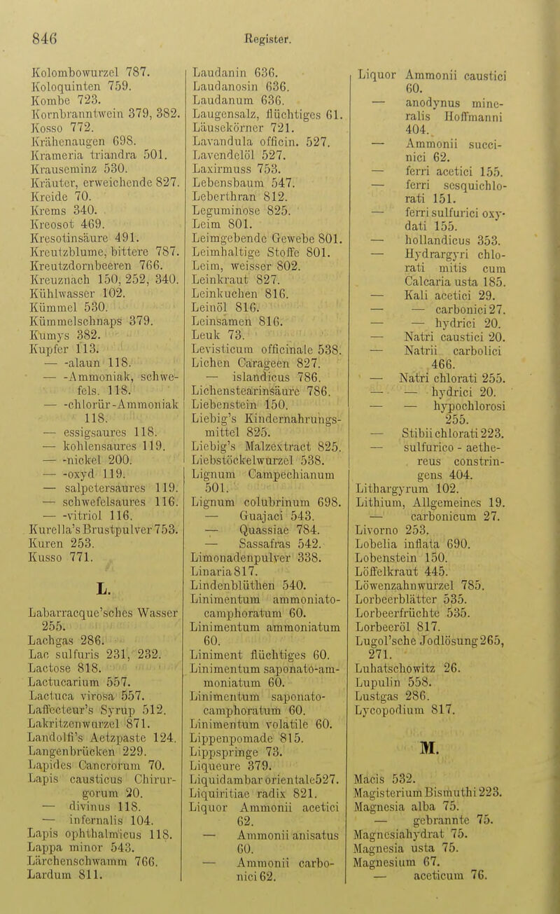 Kolombowurzel 787. Koloquinien 759. Kombe 723. Kornliranntwcin 379, 382. Kosso 772. J\r;ihcnaugcn G98. Krameria triandra 501. Krauseminz 530. Kräuter, erweichende 827. Kreide 70. Krems 340. Kreosot 469. Kresotinsäure 491. Kreutzblume, bittere 787. Kreutzdonibeeren 766. Kreuznach 150, 252, 340. Kühlwasser 102. Kümmel 530. Küramelschnaps 379. Kumys 382. Kupfer 113. alaun 118. — -Ammoniak, schwe- feis. 118. — -chlorür-Ammoniak 118. — essigsaures 118. — kohlensaures 119. — -nickel 200. oxyd 119. — salpctersaures 119. — schwefelsaures 116. \itriol 116. Kurella's Brustpulver 753. Kuren 253. Kusso 771. L. Labarracque'sches Wasser 255. Lachgas 286. Lac sulfuris 231, 232. Lactose 818. '-'''f' 'i'' Lactucarium 557. Lactuca virosa 557. LaflFecteur's Syrup 512. Lakritzenwurzel 871. Landolfi's Aetzpaste 124. Langenbrücken 229. Lapides Cancrorum 70. Lapis causticus Chirur- gorum 20. — divin US 118. — infernalis 104. Lapis ophthalmicus 118. Lappa minor 543. Lärchenschwamm 766. Lardum 811. Laudanin 636. Laudanosin 636. Laudanum 636. Laugensalz, flüchtiges 61. Läusekörner 721. Lavandula officin. 527. Lavendelöl 527. Laxirmuss 753. Lebensbaum 547. Leberthran 812. Leguminose 825. Leim 801. Leimgebende Gewebe 801. Leimhaltige Stoffe 801. Leim, weisser 802. Leinkraut 827. Leinkuchen 816. Leinöl 816. Leinsamen 816. Leuk 73. Levisticum officinale 538. Liehen Carageen 827. — islandicus 786. Lichenstearin.?äure 786. Liebenstein 150. Liebig's Kindernahrungs- mittel 825. Liebig's IVIalzextract 825. Liebstöckelwurzel 538. Lignum Campechianum 501. Lignum colubrinum 698. — Guajaci 543. — Quassiae 784. — Sassafras 542. Limonadenpulver 338. Linaria 817. Lindenblüthen 540. Linimentum ammoniato- camphoratum 60. Linimentum ammoniatum 60. Liniment flüchtiges 60. Linimentum saponato-am- moniatum 60. Linimentum saponato- camphoratum 60. Linimentum volatile 60. Lippen pomade 815. Lippspringe 73. Liqueure 379. Liquidambar orientale527. Liquiritiae radix 821. Liquor Ammonii acetici 62. — Ammonii anisatus 60. — Ammonii carbo- nici 62. Liquor Ammonii caustici 60. — anodynus mine- ralis Hoffmanni 404. — Ammonii succi- nici 62. — ferri acetici 155. — ferri scsquichlo- rati 151. — ferri sulfurici oxy- dati 155. — hollandicus 353. —• Hydrargyri chlo- rati mitis cum Calcaria usta 185. — Kali acetici 29. — — carbonici27. — — hydrici 20. — Natri caustici 20. — Natrii carbolici 466. — Natri chlorati 255. — — hydrici 20. — hypochlorosi 255. — Stibii chlorati 223. — sulfurico - aethe- reus constrin- gens 404. Lithargyrum 102. Lithium, Allgemeines 19. — carbonicum 27. Livorno 253. Lobelia inflata 690. Lobenstein 150. Löffelkraut 445. Löwenzahnwurzel 785. Lorbeerblätter 535. Lorbeerfrüchte 535. Lorbeeröl 817. Lugol'sche Jodlösung265, 271. Luhatscliowitz 26. Lupulin 558. Lustgas 286. Lycopodium 817. M. Macis 532. Magisterium Bismuthi 223. Magnesia alba 75. — gebrannte 75. Magncsiahydi-at 75. Magnesia usta 75. Magnesium 67. — aceticum 76.