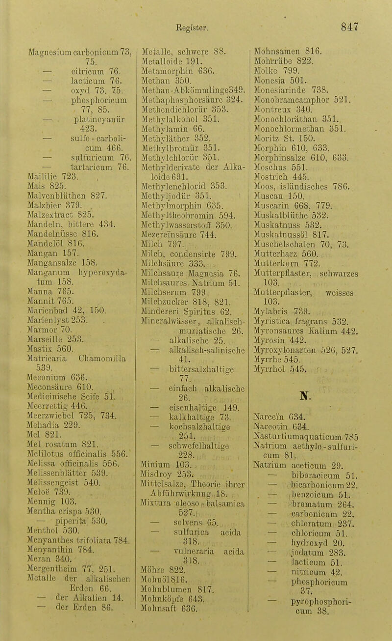 Magnesium carbonicum 73, 75. — citricum 76. — lacticura 76. — oxyd 73. 75. — phosi)lioricum 77, 85. — platincyaniu' 423. — sulfo - carboli- cum 466. — sulfuricum 76. — tartaricum 76. Mailüie 723. Mais 825. Malvenblüthen 827. Malzbier 379. . Malzextract 825. Mandeln, bittere 434. Mandelnüsse 816. Mandelöl 816. Mangan 157. Mangansalze 158. Manganum liyperoxyda- tum 158. Manna 765. Mamiit 765. Marienbad 42, 150. Marienlyst 253. Marmor 70. Marseille 253. Mastix 560. Matricaria Chamomilla 539. Meconium 636. Meconsäure 610. Medicinische Seife 51. Meerrcttig 446. Meerzwiebel 725, 734. Mehadia 229. Mel 821. Mel rosatum 821. Melilotus officinalis 556. Melissa officinalis 556. Melissenblättcr 539. Melissengeist 540. Meloe 739. Mennig 103. Mentha crispa 530. — piperita 530. Menthol 530. Menyanthcs trifoliata 784. Menyanthin 784. Meran 340. Mergentheim 77, 251. Metalle der alkalischen Erden 66. — der Alkalien 14. — der Erden 86. Metalle, schwere 88. Metalloide 191. Metamorphin 636. Methan 350. Me ih an - Ab k ö mmlin ge349. Methaphosphorsäurc 324. Methendichlorür 353. Methylalkohol 351. Methylamin 66. Methyläther 352. Methylbromür 351. Methylchlorür 351. Methylderivate der Allca- loide691. Methylenchlorid 353. Methyljodür 351. Methylmorphin 635. Methyltheobromin 594. Methylwasserstoff 350. Mezerei'nsäure 744. Milch 797. ■ . Milch, condensirte 799. Milchsäure 333. Milchsaure Magnesia 76. Milchsaures Natrium 51. Milchserum 799. Milchzucker 818, 821. Minderen Spiritus 62. Mineralwässer, alkalisch- muriatische 26. — alkalische 25. — alkalisch-salinische 41. — bittersalzhaltige 77. . — einfach alkalische 26. — eisenhaltige 149. — kalkhaltige 73. — kochsalzhaltige , 25L — schwefelhaltige 228. , Minium 103. , Misdroy 253. Mittelsalze, Theorie ihrer Abführwirkung 18. Mixtura olcoso -taalsamica 527.1, — solvens 65. . — Hulfurica acida 318. — vulneraria acida 318. Mohre 822. Mohnöl816, Mohnblumen 817. Mohnköpfe 643. Mohn.saft 636. I Mohnsamen 816. Mohrrübe 822. Molke 799. Monesia 501. Monesiarinde 738. Monobraracamphor 521. Montreux 340. Monochloräthan 351. Monochlorraethan 351. Moritz St. 150. Morphin 610, 633. Morphinsalze 610, 633. Moschus 551. Mostrich 445. Moos, isländisches 786. Muscau 150. Muscarin 668, 779. Muskatblüthe 532. Muskatnuss 532. Muskatuussöl 817. Muschelschalen 70, 73. Mutterharz 560. Mutterkorn 772. Muttei-pflaster, schwarzes 103. Mutterpflaster, weisses 103. Mylabris 739. Myristica. fragrans 532. Myronsaures Kalium 442. Myrosin 442. Myroxylonarten 526, 527. Myrrhe 545. Myrrhol ^45. Narcein 634. Narcotin 634. Nasturtiumaquaticum 785 Natrium aethylo - sulfuri- cum 81. Natrium aceticum 29. — biboracicum 51. — bicarbonicum22. — . benzoicum 51. — bromatum 264. — carbonicum 22. — chloratum 237. — chloricum 51. — hydroxyd 20. — jodatum 283. — lacticum 51. — nitricum 42. — phosphoricum 37. — pyrophosphori- cum 38,