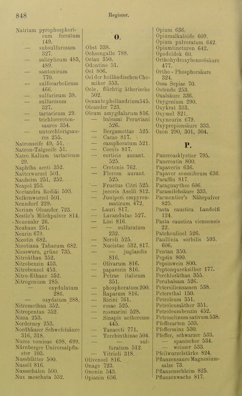 Natrium pyropliosphori- cum ferratum 149. — subsulfurosum 327. — salicylicLim 483, 489. — santonicum 770. — sulfocarbolicum 466. — sulfuricum 38. — sulfurosum 327. — tartaricum 29. — trichlorcroton- saures 354. — unterchlorigsau- res 255. Natronseife 49, 51. Natron-Talgs eile 51. Natro Kalium tartaricum 29. Naphtha aceti 352. Natterwurzel 5Ul. Nauheim 251, 252. Neapel 253. Nectandra Rodiäi 593. Nelkenwurzel 501. Nenndorf 229. Nerium Oleander 723. Nestle's Milchpulver 814. N Neuenahr 26. Neuhaus 251. Neurin 679. Nicotin 682. Nicotiana Tabacum 682. Niesswiirz, grüne 735. Nitroäthan 352. Niti'obenzin 453. Nitrobenzol 453. Nitro-Ethane .352. Nitrogenium 285. — oxydulatum 286. — oxydatum 288, Nitromethan 352. Nitropentan 352. Nizza 253. Norderney 253. Nordhäuser Schwefelsäure 316, 318. Nuces vomicae 698, 699. Nürnberger Universalpfla- ster 103. Nu.ssblätter 500. Nussöl 816. Nussschalen 500. Nux moschata 532. o. Obst 338. Ochscngalle 788. Octan 350. Odontine 51. Oel 806. Oelder holländischen Che- miker 353. Oele, flüchtig ätherische 502. Oenante phcllandrium545. Oleander 723. Oleum amygdalarum 816. — balsami Peruviani 526. — Bergamottae 525. — Cacao 817. — camphoratum 521. — CocoYs 817. — corticis aurant. 525. — Crotonis 762. — Florum aurant. 525. — Fructus Citri 525. — jecoris Aselli 812. — Juniperi empyreu- maticum 472. — Lauri 817. — Lavandulae 527. — Lini 816. — — sulfuratum 232. — Neroli 525. — Nucistae 532,817. — — j uglandis 816. — Olivarum 816. — papaveris 816. — Petrae italicum 351. — phosphoratum 200. — Raparum 816. — Ricini 761. — rosae 525. — rosmarini 528. — Sinapis aethereum 445. — Tanaceti 771. — Terebinthinae 504. — sul- furatum 512. — Vitrioli 318. Olivenoel 816. Onage 723. Ononin 543. Opianin 636. Opium 636. Üpiuraalkaloide 609. Opium pulveratum 642. Opiumtincturen 642. Opodeldok 60. Orthohydroxybenzoesäurc 477. Ortho - Phosphorsäure 324. Ossa Sepiae 70. Üstende 253. Oxalsäure 336. Oxygenium 290. Oxykrat 333. Oxymel 821. Oxyneurin 679. Oxypropionsäure 333. Ozon 290, 301, 304. P. Pancreasklystier 795. Pancreatin 800. Papaverin 636. Papaver somniferum 636. Paraffin 817. Paraguaythce 606. Paramilchsäure 333. Parmentier's Nährpulver 825. Pasta caustica Landolfi 124. Pasta caustica viennensis 22. Patchoulioel 526. Paullinia sorbilis 593. 606. Pentan 350. Pepsin 800. Pepsinwein 800. Peptonquecksilber 177. Perchloräthan 355. Perubalsam 526. Petersiliensamen 538. Petersthal 150. Petroleum 351. Petroleumäther 351. Petroleumbcnzin 452. Petroselinum sativum 538. Pfefferarten 533. Pfefferminz 530. Pfeffer, schwarzer 533. — spanischer 534. — weisser 533. Pfeilwurzelstärke 824. Pllanzeusaurc Magnesium- salze 73. Pflanzenschleim 825. Pflanzenwachs 817.