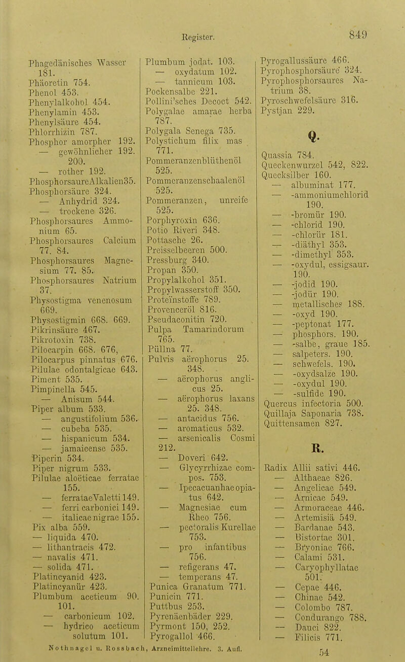 Phagedänisclies Wasser 181. ■ Pliäoretin 754. Phenol 453. Pheiiylalkohol 454. Phciiylamin 453. Phcnylsäiire 454. Phlorrhizin 787. Phosphor amorpher 192. — gewöhnlicher 192. 200. — rother 192. Phosphorsam'eAlkalien35. Phosphorsäure 324. — Anhydrid 324. — trockene 326. Phosphorsaures Ammo- nium 65. Phosphorsaures Calcium 77. 84. Phosphorsaures Magne- sium 77. 85. Phosphorsaures Natrium 37. Physostigma venenosum 669. Physostigmin 668. 669. Pikrinsäure 467. Pikrotüxin 738. Pilocarpin 668. 676, Pilocarpus pinnatus 676. Pilulae odontalgicae 643. Piment 535. Pimpinella 545. — Anisum 544. Piper album 533. — angustii'olium 536. — cubeha 535. — hispanicum 534. — jamaicense 535. Piperin 534. Piper nigrum 533. Pilulae aloeticae ferratae 155. — f errataeValetti 149. — ferri carbonici 149. — italicaenigrae 155. Pix alba 559. — liquida 470. — lithantracis 472. — navalis 471. — solida 471. Platincyanid 423. Plaiincyanür 423. Plumbum accticum 90. 101. — carbonicura 102. — hydrieo aceticum solutum 101. Plumbum jodat. 103. — oxydatum 102. — tannicura 103. Pockensalbe 221. Pollini'sches Decoct 542. Polygalae amarae herba 787. Polygala Senega 735. Polystichum filix mas 771. Pommeranzenblüthenöl 525. Pommcranzenschaalenöl 525. Pommeranzen, unreife 525. Porphyroxin 636. Polio Riveri 348. Pottasche 26. Preisseibeeren 500. Pressburg 340. Propan 350. Propylalkohol 351. PropylwasserstoiT 350, ProteVnstoffe 789. Provenceröl 816. Pseudaconitin 720. Pulpa Tamariudorum 765. PüUna 77. Pulvis aerophorus 25. 348. — aerophorus angli- cus 25. — aerophorus laxans 25. 348. — antacidus 756. — aromaticus 532. — arsenicalis Cosmi 212. — Doveri 642. — Glycyrrhizae com- pos. 753. — Ipecacuanhae opia- tus 642. — Magnesiae cum Rheo 756. — pcctoralis Kurellae 753. — pro infantibus 756. — refigerans 47. — temperans 47. Punica Granatum 771. Punicin 771. Puttbus 253. Pyrenäenbäder 229. Pyrmont 150, 252. Pyrogallol 466. Nothnagel u. Ko88bacli, Arzneimittcllclire. ;t. Aufl. Pyrogallussäure 466. Pyrophosphorsäurc 324. Pyrophosphorsaures Na- trium 38. Pyroschwefelsäurc 316. Pysljan 229. Q. Quassia 784. Queckenwurzel 542, 822. Quecksilber 160. — albuminat 177. — -ammoniumchlorid 190. — -bromür 190. — -Chlorid 190. — -chlorür 181. — -diäthyl 353. — -dimeihyl 353. — -oxydul, essigsaur. 190. — -Jodid 190. — -jodür 190. — metallische? 188. — -oxyd 190. — -peptonat 177. — phosj)hors. 190. — -salbe, gi-aue 185. — Salpeters. 190. — schwefeis. 190. — -oxydsalze 190. — -oxydul 190. — -Sulfide 190. Quercus infectoria 500. Quillaja Saponaria 738. Quittensamen 827. R. Radix Allii sativi 446. — Althaeae 826. — Angelicae 549. — Arnicae 549. — Armoraceae 446. — Artemisiä 549. — Bardanae 543. — Bistortae 301. — Bryoniae 766. — Calami 531. — Caryophyllatae 501. — Cepae 446. — Chinae 542. — Colombo 787. — Condurango 788. — Dauci 822. — Filicis 771. 54