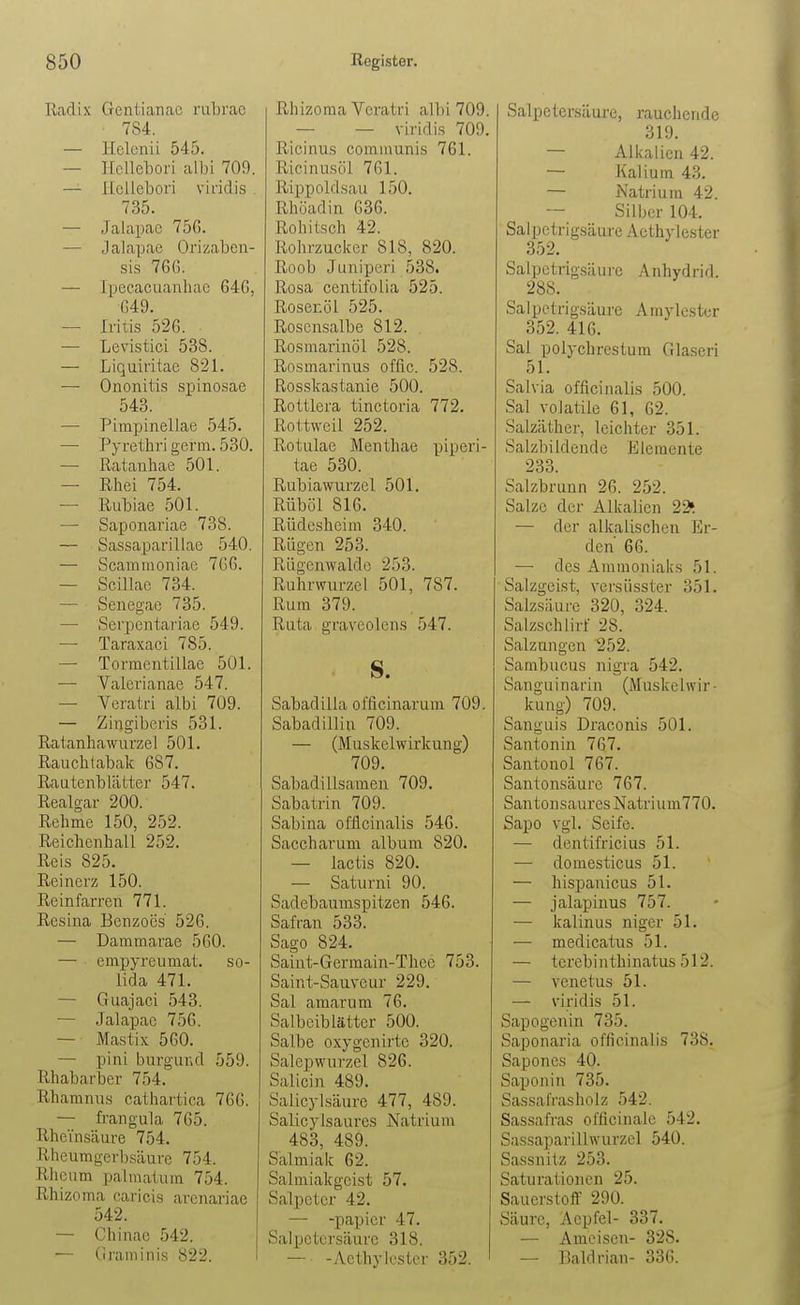 Radix Creuiianao rutrac • 784. — Helenii 545. — Hellebori albi 709. — ILcllebori viridis . 735. — Jalapac 75G. — Jalapae Orizaben- sis 766. — Ipecacuanhac 646, 649. — .[vitis 526. — Levistici 538. — Liquiritae 821. — Ononitis sj)inosae 543. — Pimpinellae 545. — Pyrethri germ. 530. — Rataiihae 501. — Rhei 754. — Riibiae 501. — Saponariae 738. — Sassaparillae 540. — Scammoniac 766. — Scillae 734. — Seiiegac 735. — Sei'pentariae 549. — Taraxaci 785. — Tormentillae 501. — Valerianae 547. — Veratri albi 709. — Zingiberis 531. Ratanhawurzel 501. Rauchtabak 687. Rautenblätter 547. Realgar 200. Rehme 150, 252. Reichenhall 252. Reis 825. Reinerz 150. Reinfarren 771. Rcsina Benzoes 526. — Dammarae 560. — empyreumat. so- lida 471. — Guajaci 543. — Jalapae 756. — Mastix 560. — pini burgund 559. Rhabarber 754. Rhamnus cathartica 766. — frangula 765. Rheinsäure 754. Rheumgerbsäure 754. Rhcum palmaturn 754. Rhizoma caricis arcnariae 542. — Chinae 542. '— Graminis 822. Rhizoma Veratri albi 709. — — viridis 709. Ricinus communis 761. Ricinusöl 761. Rippoldsau 150. Rhöadin 636. Rohitsch 42. Rohrzucker 818, 820. Roob Juniperi 538. Rcsa centifolia 525. Rosenöl 525. Roscnsalbe 812. Rosmarinöl 528. Rosmarinus offic. 528. Rosskastanie 500. Rottlera tinctoria 772. Rottweil 252. Rotulae Menthae piperi- tae 530. Rubiawurzel 501. Rüböl 816. Rüdesheim 340. Rügen 253. Rügenwalde 253. Ruhrwurzel 501, 787. Rum 379. Ruta graveolens 547. s. Sabadilla officinarum 709. Sabadilliu 709. — (Muskelwirkung) 709. Sabadillsamen 709. Sabatrin 709. Sabina offlcinalis 546. Saccharum album 820. — lactis 820. — Saturni 90. Sadebaumspitzen 546. Safran 533. Sago 824. Saiut-Germain-Thee 753. Saint-Sauveur 229. Sal amarum 76. Salbeiblätter 500. Salbe oxygenirtc 320. Salepwurzel 826. Salicin 489. Salicylsäurc 477, 489. Salicylsaurcs Natrium 483, 489. Salmiak 62. Salmiakgeist 57, Salpeter 42. — -papicr 47. Salpetersäure 318. — -AethyJestcr 352. Salpetersäure, rauchende 319. — Alkalien 42. — Kalium 43. — Natrium 42. Silber 104. Salpctrigsäure Acthylester 352. Salpetrigsäure Anhydrid. 288. Sa 1 petri gsäure Amylester 352. 416. Sal polychrestum Glaseri 51. Salvia offlcinalis 500. Sal voJatile 61, 62. Salzäther, leichter 351. Salzbildende Elemente 233. Salzbrunn 26. 252. Salze der Alkalien 22» — der alkalischen Er- den 66. — des Ammoniaks 51. Salzgeist, versüsster 351. Salzsäure 320, 324. Salzschlirf 28. Salzungen 252. Sambucus nigra 542. Sanguinarin (Muskelwir ■ kung) 709. Sanguis Draconis 501. Santonin 767. Santouol 767. Santonsäure 767. Santonsaures Natrium770. Sapo vgl. Seife. — dentifricius 51. — domesticus 51. — hispanicus 51. — jalapinus 757. — kaiin US niger 51. — medicatus 51. — terebinthinatus 512. — venetus 51. — viridis 51. Sapogenin 735. Saponaria offlcinalis 738. Sapones 40. Saponin 735. SassalVasholz 542. Sassafra-s officinalc 542. Sassaparillwurzel 540. Sassnitz 253. Saturationen 25. Sauerstoff 290. Säure, Aepfel- 337. — Ameisen- 328. — Baldrian- 336.