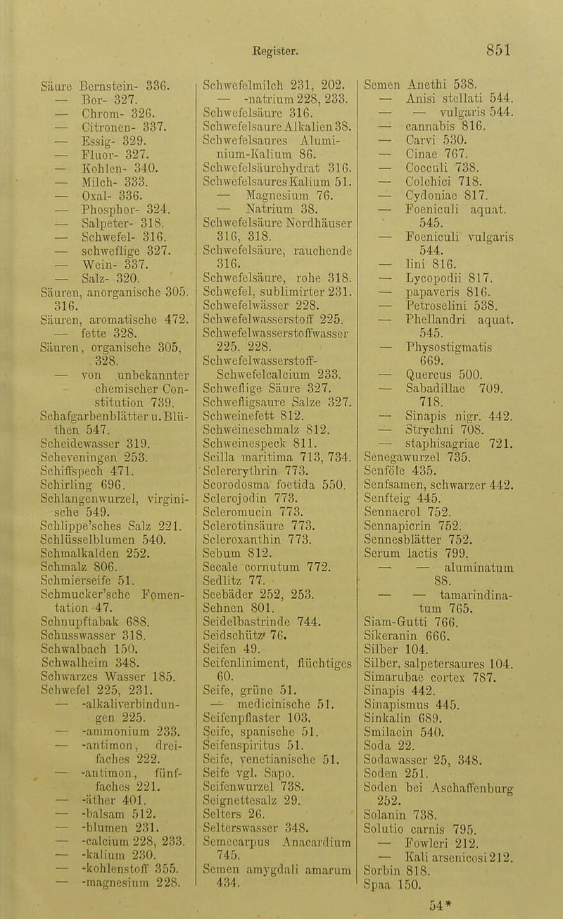 Säure Bernstein- 336. — Bor- 327. — Chrom- 326. — Citronen- 337. — Essig- 329. — Fluor- 327. — Kohlen- 340. — Milch- 333. — Oxal- 336. — Phosphor- 324. — Salpeter- 318. — Schwefel- 316. — schweflige 327. — Wein- 337. — Salz- 320. Säuren, anorganische 305. 316. SäiU'en, aromatische 472. — fette 328. Säuren, organische 305, .328. — von .unbekannter chemischer Con- stitution 739. Schafgarbenblätter u. Blü- then 547. Scheidewasser 319. Scheveningen 253. Schiifspech 471. Schirling 696. Sch langen Wurzel, virgini- sche 549. Schlippe'sches Salz 221. Schlüsselblumen 540. Schmalkalden 252. Schmalz 806. Schmierseife 51. Schmucker'sche Fomen- tation 47. Schnupftabak 688. SchussWasser 318. Schwalbach 150. Schwalheim 348. Schwarzes Wasser 185. Schwefel 225, 231. — -alkaliverbindun- gcn 225. — -ainmonium 233. — -aritiraon, drei- faches 222. — -antimon, fünf- faches 221. — -äther 401. — -baisam 512. — -blumen 231. — -calcium 228, 233. — -kalium 230. — -kohlenstoff 355. — -magnesium 228. Schwefelmilch 231, 202. — -natriura228,233. Schwefelsäure 316. Schwefelsaure Alkalien 38. Schwefelsaures Alumi- nium-Kalium 86. Schwefelsäurehydi'at 316. Schwefelsaures Kalium 51. — Magnesium 76. — Natrium 38. Schwefelsäure Nordhäuser 316, 318. Schwefelsäure, rauchende 316. Schwefelsäure, rohe 318. Schwefel, sublimirter 231. Schwefelwässer 228. Schwefelwasserstoff 225. Scliwefelwasserstoffwasser 225. 228. Schwefelwasserstoff- Schwefelcalcium 233. Schweflige Säure 327. SchAvcfligsaure Salze 327. Schweinefett 812. Schweineschmalz 812. Schweinespeck 811. Scilla maritima 713, 734. ■ Sclcrerythrin 773. Scorodosma foctida 550. Sclerojodin 773. Scleromucin 773. Sclerotinsäure 773. Scleroxanthin 773. Sebum 812. Seeale cornutum 772. Sedlitz 77. Seebäder 252, 253. Sehnen 801. Seidelbastrinde 744. Seidschütz' 76. Seifen 49. Seifenliniment, flüchtiges 60. Seife, grüne 51. — medicinische 51. Seifenpflaster 103. Seife, .spanische 51. Seifenspiritus 51. Seife, venctianischc 51. Seife vgl. Sapo. Seifenwurzel 738. Seignettesalz 29. Selters 26. Selterswasser 348. Semccaqjus Anacardium 745. Semen amygdali amarum 434. Semen Anethi 538. — Anisi stcUati 544. — — vulgaris 544. — cannabis 816. — Carvi 530. — Cinae 767. — Cocculi 738. — Colchici 718. — Cydoniac 817. — Foeniculi aquat. 545. — Foeniculi vulgaris 544. — lini 816. — Lycopodii 817. — papaveris 816. — Petroselini 538. — Phellandri aquat. 545. — Physostigmatis 669. — Quercus 500. — Sabadillae 709. 718. — Sinaj)is nigr. 442. — Strychni 708. — staphisagriae 721. Senegawurzel 735. Senföle 435. Senfsamen, schwarzer 442. Senfteig 445. Sennacrol 752. Sennapicrin 752. Sennesblätter 752. Serum lactis 799. — — aluminatum 88. — — tamarindina- tum 765. Siam-Gutti 766. Sikeranin 666. Silber 104. Silber, salpetersaures 104. Simarubae cortex 787. Sinapis 442. Sinapismus 445. Sinlcalin 689. Smilacin 540. Soda 22. Sodawasser 25, 348. Soden 251. Soden bei Aschaffcnburg 252. ^ Solanin 738. Solutio carnis 795. — Fowlcri 212. — Kali arscnicosi212. Sorbin 818. Spaa 150. 54*