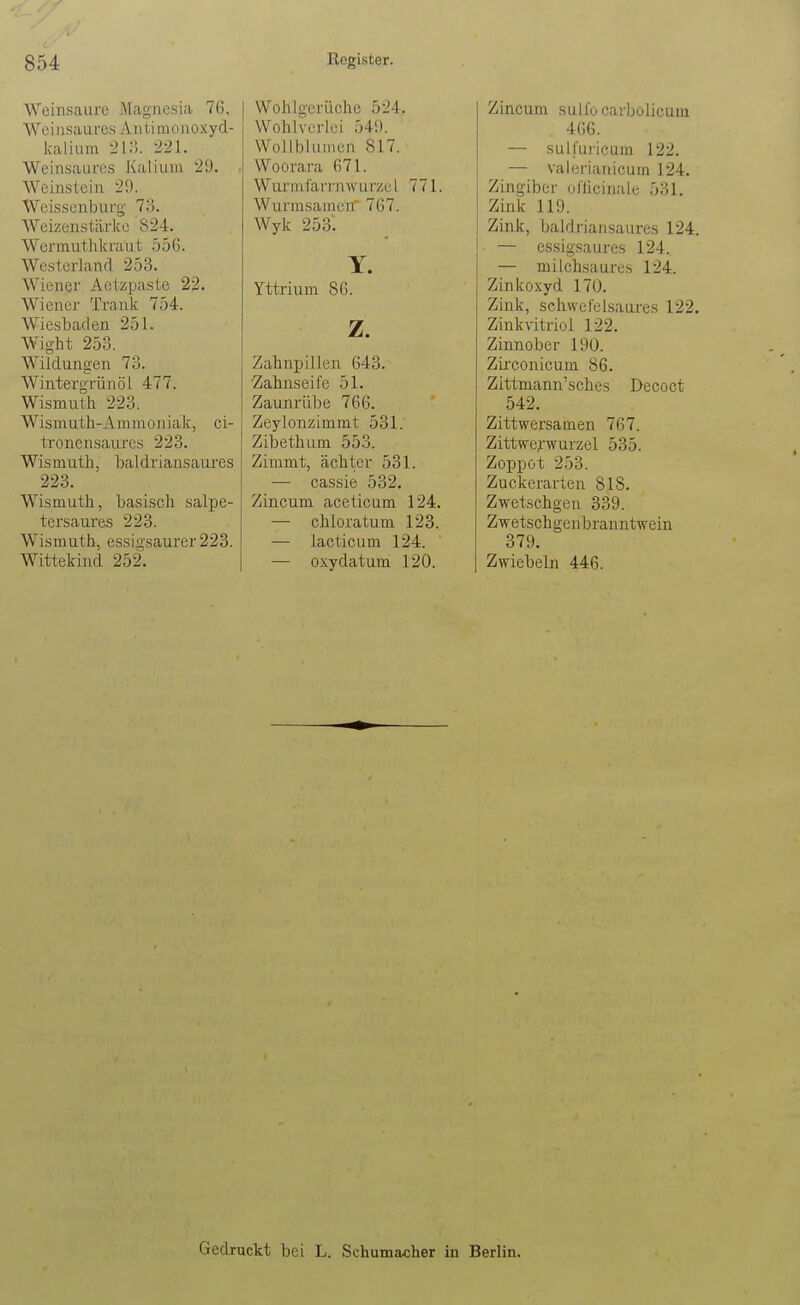 Weinsaure Magnesia 76. A\'einsaures Antimonoxyd- Icalium 2\?,. 221. Weinsaures Kalium 29. Weinstein 29. Weisscnburg Iii. Weizenstärke 824. Werinuthkraut 556. Westerland 253. Wiener Aetzpaste 22. Wiener Trank 754. Wiesbaden 251. Wight 253. Wildungen 73. Wintergrünöl 477. Wismuth 223. Wismuth-Ammoniak, ci- iTonensaures 223. Wismuth, baldi'iansaures 223. Wismuth, basisch salpe- tersaures 223. Wismuth, essigsaurer 223. Wittekind 252. Wohlgerüche 524. Wohlvcrlci 549. Wollblumen 817. Woorara 671. Wunularinwurzul 771. Wurrasamen' 767. Wyk 253. Y. Yttrium 86. z. Zahnpillen 643. Zahnseife 51. Zaunrübe 766. Zeylonzimmt 531. Zibethum 553. Zimmt, ächter 531. — cassie 532. Zincum aceticum 124. — chloratum 123. — lacticum 124. — oxydatum 120. Zincum sulfo carbolicum 466. — sulfuricum 122. — valerianicum 124. Zingiber ol'licinalc 531. Zink 119. Zink, baldriansaures 124. — essigsaures 124. — milchsaure.', 124. Zinkoxyd 170. Zink, schwefelsaures 122. Zinkvitriol 122. Zinnober 190. Zirconicum 86. Zittmann'sches Decoct 542. Zittwersamen 767. Zittwe^-wurzel 535. Zoppot 253. Zuckerarten 818. Zwetschgen 339. Zwetschgenbranntwein 379. Zwiebeln 446. Gedruckt bei L. Schumacher in Berlin.