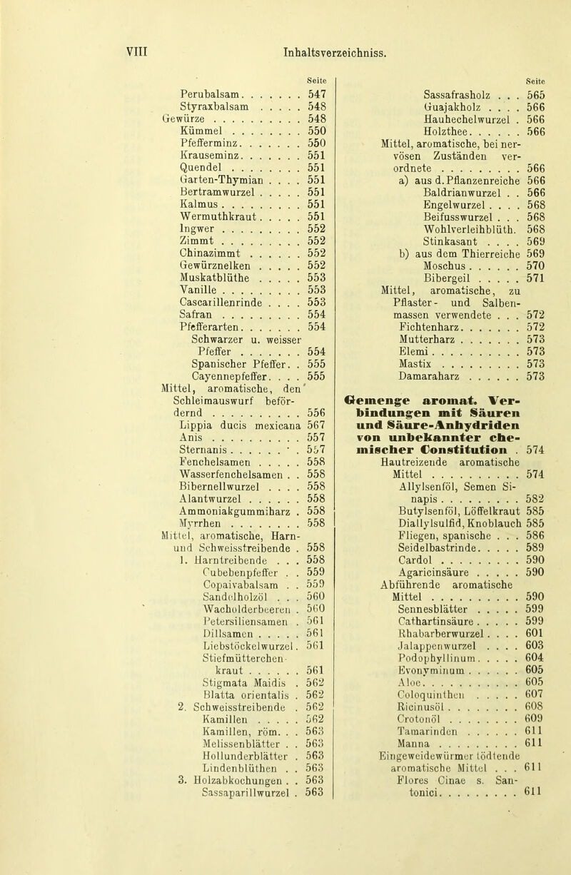 Seite Perubalsam 547 Styraxbalsam 548 Gewürze 548 Kümmel 550 Pfefferminz 550 Krauseminz 551 Quendel 551 Garten-Thymian .... 551 Bertramwurzel 551 Kalmus 551 Wermuthkraut 551 Ingwer 552 Zimmt 552 Chinazimmt 552 Gewürznelken 552 Muskatblüthe 553 Vanille 553 Cascaiillenrinde .... 553 Safran 554 Pfefferarten 554 Schwarzer u. weisser Pfeffer 554 Spanischer Pfeffer. . 555 Cayennepfeffer. . . . 555 Mittel, aromatische, den' Schleimauswurf beför- dernd 556 Lippia ducis mexicana 567 Anis 557 Sternanis • . 557 Fenchelsamen 558 Wasserfenchelsamen . . 558 Biberneilwurzel .... 558 Alantwurzel 558 Ammoniakgummiharz . 558 Myrrhen 558 Mittel, aromatische, Harn- uud Schweisstreibende . 558 1. Harntreibende . . . 558 Oubebenpfeffer . . 559 Copaivabalsam . . 559 Sandelholzöl . . . 560 Wacholderbeeren . 560 PetersiHeilsamen . 561 Dillsamcn 561 Liebstöekelwurzel. 561 Stiefmütterchen- kraut 561 Stigmata Maidis . 562 Blatta orientalis . 562 2. Schweisstreibende . 562 Kamillen 562 Kamillen, röm. . . 563 Melissenblätter . . 563 Hollunderblätter . 563 Lindenblüthen . . 563 3. Holzabkochungen . . 563 Sassapari 11 wurzel . 563 Seite Sassafrasholz . . . 565 Guajakholz .... 566 Hauhechelwurzel . 566 Holzthee 566 Mittel, aromatische, bei ner- vösen Zuständen ver- ordnete 566 a) aus d. Pflanzenreiche 566 Baldrianwurzel . . 566 Engelwurzel .... 568 Beifusswurzel . . . 568 Wohlverleihblüth. 568 Stinkasant .... 569 b) aus dem Thierreiche 569 Moschus 570 Bibergeil 571 Mittel, aromatische, zu Pflaster- und Salben- massen verwendete . . . 572 Fichtenharz 572 Mutterharz 573 Elemi 573 Mastix 573 Damaraharz 573 Gemenge aromat. Ver- bindungen mit Säuren und Säure-Anhydriden von unbekannter che- mischer Constitution . 574 Hautreizende aromatische Mittel 574 Allylsenföl, Semen Si- napis 582 Butylsenföl, Löffelkraut 585 Diallylsulfid, Knoblauch 585 Fliegen, spanische . . . 586 Seidelbastrinde 589 Cardol 590 Agaricinsäure 590 Abführende aromatische Mittel 590 Sennesblätter 599 Cathartinsäure 599 Rhabarberwurzel.... 601 Jalappenwurzel .... 603 Podophyllinum 604 Evonyminum 605 Aloe 605 Coloquinthen 607 Ricinusöl 608 Crotonöl 609 Tamarinden 611 Manna 611 Eingeweidewürmer tödtende aromatische Mittel ... 611 Flores Cinae s. San- tonici 611