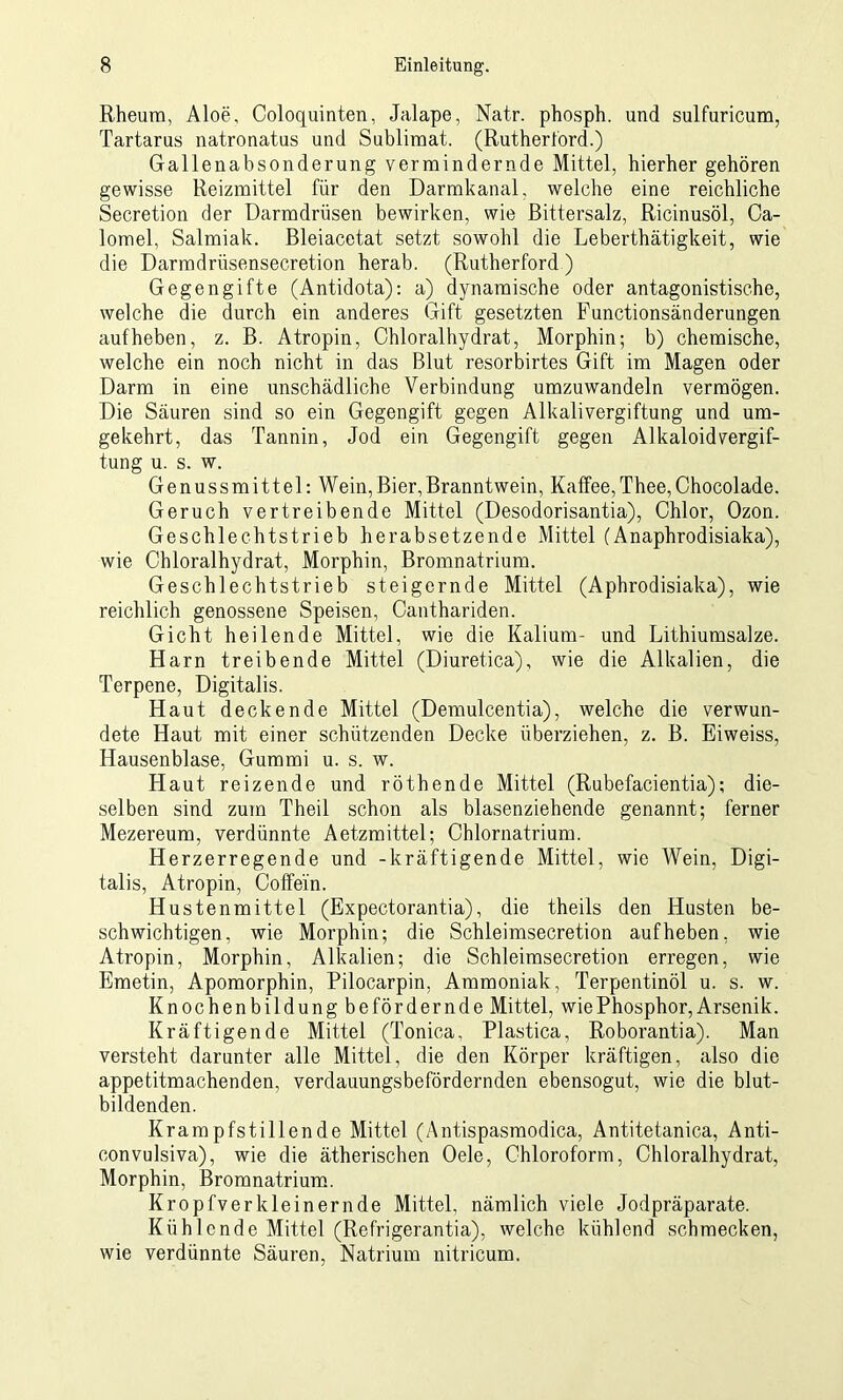 Rheum, Aloe, Coloquinten, Jalape, Natr. phosph. und sulfuricum, Tartarus natronatus und Sublimat. (Rutherford.) Gallenabsonderung vermindernde Mittel, hierher gehören gewisse Reizmittel für den Darmkanal, welche eine reichliche Secretion der Darmdrüsen bewirken, wie Bittersalz, Ricinusöl, Ca- lomel, Salmiak. Bleiacetat setzt sowohl die Leberthätigkeit, wie die Darmdrüsensecretion herab. (Rutherford ) Gegengifte (Antidota): a) dynamische oder antagonistische, welche die durch ein anderes Gift gesetzten Functionsänderungen auf heben, z. B. Atropin, Chloralhydrat, Morphin; b) chemische, welche ein noch nicht in das Blut resorbirtes Gift im Magen oder Darm in eine unschädliche Verbindung umzuwandeln vermögen. Die Säuren sind so ein Gegengift gegen Alkalivergiftung und um- gekehrt, das Tannin, Jod ein Gegengift gegen Alkaloidvergif- tung u. s. w. Genussmittel: Wein,Bier,Branntwein, Kaffee,Thee,Chocolade. Geruch vertreibende Mittel (Desodorisantia), Chlor, Ozon. Geschlechtstrieb herabsetzende Mittel (Anaphrodisiaka), wie Chloralhydrat, Morphin, Bromnatrium. Geschlechtstrieb steigernde Mittel (Aphrodisiaka), wie reichlich genossene Speisen, Canthariden. Gicht heilende Mittel, wie die Kalium- und Lithiumsalze. Harn treibende Mittel (Diuretica), wie die Alkalien, die Terpene, Digitalis. Haut deckende Mittel (Demulcentia), welche die verwun- dete Haut mit einer schützenden Decke überziehen, z. B. Eiweiss, Hausenblase, Gummi u. s. w. Haut reizende und röthende Mittel (Rubefacientia); die- selben sind zum Theil schon als blasenziehende genannt; ferner Mezereum, verdünnte Aetzmittel; Chlornatrium. Herzerregende und -kräftigende Mittel, wie Wein, Digi- talis, Atropin, Coffein. Hustenmittel (Expectorantia), die theils den Husten be- schwichtigen, wie Morphin; die Schleimsecretion auf heben, wie Atropin, Morphin, Alkalien; die Schleimsecretion erregen, wie Emetin, Apomorphin, Pilocarpin, Ammoniak, Terpentinöl u. s. w. Knochenbildung befördernde Mittel, wiePhosphor,Arsenik. Kräftigende Mittel (Tonica, Plastica, Roborantia). Man versteht darunter alle Mittel, die den Körper kräftigen, also die appetitmachenden, verdauungsbefördernden ebensogut, wie die blut- bildenden. Krampfstillende Mittel (Antispasmodica, Antitetanica, Anti- eon vulsiva), wie die ätherischen Oele, Chloroform, Chloralhydrat, Morphin, Bromnatrium. Kropfverkleinernde Mittel, nämlich viele Jodpräparate. Kühlende Mittel (Refrigerantia), welche kühlend schmecken, wie verdünnte Säuren, Natrium nitricum.