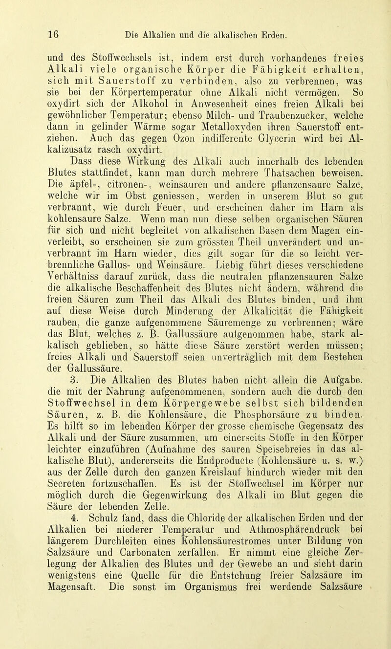 und des Stoffwechsels ist, indem erst durch vorhandenes freies Alkali viele organische Körper die Fähigkeit erhalten, sich mit Sauerstoff zu verbinden, also zu verbrennen, was sie bei der Körpertemperatur ohne Alkali nicht vermögen. So oxydirt sich der Alkohol in Anwesenheit eines freien Alkali bei gewöhnlicher Temperatur; ebenso Milch- und Traubenzucker, welche dann in gelinder Wärme sogar Metalloxyden ihren Sauerstoff ent- ziehen. Auch das gegen Ozon indifferente Glycerin wird bei Al- kalizusatz rasch oxydirt. Dass diese Wirkung des Alkali auch innerhalb des lebenden Blutes stattfindet, kann man durch mehrere Thatsachen beweisen. Die äpfel-, citronen-, weinsauren und andere ptlanzensaure Salze, welche wir im Obst gemessen, werden in unserem Blut so gut verbrannt, wie durch Feuer, und erscheinen daher im Harn als kohlensaure Salze. Wenn man nun diese selben organischen Säuren für sich und nicht begleitet von alkalischen Basen dem Magen ein- verleibt, so erscheinen sie zum grössten Theil unverändert und un- verbrannt im Harn wieder, dies gilt sogar für die so leicht ver- brennliche Gallus- und Weinsäure. Liebig führt dieses verschiedene Verhältniss darauf zurück, dass die neutralen pflanzensauren Salze die alkalische Beschaffenheit des Blutes nicht ändern, während die freien Säuren zum Theil das Alkali des Blutes binden, und ihm auf diese Weise durch Minderung der Alkalicität die Fähigkeit rauben, die ganze aufgenommene Säuremenge zu verbrennen; wäre das Blut, welches z. B. Gallussäure aufgenommen habe, stark al- kalisch geblieben, so hätte diese Säure zerstört werden müssen; freies Alkali und Sauerstoff seien unverträglich mit dem Bestehen der Gallussäure. 3. Die Alkalien des Blutes haben nicht allein die Aufgabe, die mit der Nahrung aufgenommenen, sondern auch die durch den Stoffwechsel in dem Körpergewebe selbst sich bildenden Säuren, z. B. die Kohlensäure, die Phosphorsäure zu binden. Es hilft so im lebenden Körper der grosse chemische Gegensatz des Alkali und der Säure zusammen, um einerseits Stoffe in den Körper leichter einzuführen (Aufnahme des sauren Speisebreies in das al- kalische Blut), andererseits die Endproducte (Kohlensäure u. s. w.) aus der Zelle durch den ganzen Kreislauf hindurch wieder mit den Secreten fortzuschaffen. Es ist der Stoffwechsel im Körper nur möglich durch die Gegenwirkung des Alkali im Blut gegen die Säure der lebenden Zelle. 4. Schulz fand, dass die Chloride der alkalischen Erden und der Alkalien bei niederer Temperatur und Athmosphärendruck bei längerem Durchleiten eines Kohlensäurestromes unter Bildung von Salzsäure und Carbonaten zerfallen. Er nimmt eine gleiche Zer- legung der Alkalien des Blutes und der Gewebe an und sieht darin wenigstens eine Quelle für die Entstehung freier Salzsäure im Magensaft. Die sonst im Organismus frei werdende Salzsäure