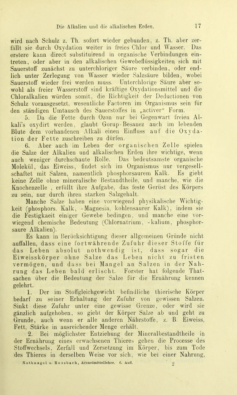 wird nach Schulz z. Th. sofort wieder gebunden, z. Th. aber zer- fällt sie durch Oxydation weiter in freies Chlor und Wasser. Das erstere kann direct substituirend in organische Verbindungen ein- treten, oder aber in den alkalischen Gewebeilüssigkeiten sich mit Sauerstoff zunächst zu unterchloriger Säure verbinden, oder end- lich unter Zerlegung von Wasser wieder Salzsäure bilden, wobei Sauerstoff wieder frei werden muss. Unterchlorige Säure aber so- wohl als freier Wasserstoff sind kräftige Oxydationsmittel und die Chloralkalien würden somit, die Richtigkeit der Deductionen von Schulz vorausgesetzt, wesentliche Factoren im Organismus sein für den ständigen Umtausch des Sauerstoffes in »activer« Form. 5. Da die Fette durch Ozon nur bei Gegenwart freien Al- kali’s oxydirt werden, glaubt Gorup-ßesanez auch im lebenden Blute dem vorhandenen Alkali einen Einfluss auf die Oxyda- tion der Fette zuschreiben zu dürfen. 6. Aber auch im Leben der organischen Zelle spielen die Salze der Alkalien und alkalischen Erden ihre wichtige, wenn auch weniger durchschaute Rolle. Das bedeutsamste organische Molekül, das Eiweiss, findet sich im Organismus nur vergesell- schaftet mit Salzen, namentlich phosphorsaurem Kalk. Es giebt, keine Zelle ohne mineralische Bestandtheile, und manche, wie die Knochenzelle , erfüllt ihre Aufgabe, das feste Gerüst des Körpers zu sein, nur durch ihren starken Salzgehalt. Manche Salze haben eine vorwiegend physikalische Wichtig- keit (phosphors. Kalk, -Magnesia, kohlensaurer Kalk), indem sie die Festigkaeit einiger Gewebe bedingen, und manche eine vor- wiegend chemische Bedeutung (Chlornatrium, -kalium, phosphor- saure Alkalien). Es kann in Berücksichtigung dieser allgemeinen Gründe nicht auffallen, dass eine fortwährende Zufuhr dieser Stoffe für das Leben absolut nothwendig ist, dass sogar die Eiweisskörper ohne Salze das Leben nicht zu fristen vermögen, und dass bei Mangel an Salzen in der Nah- rung das Leben bald erlischt. Förster hat folgende That- sachen über die Bedeutung der Salze für die Ernährung kennen gelehrt. 1. Der im Stoffgleichgewicht befindliche thierische Körper bedarf zu seiner Erhaltung der Zufuhr von gewissen Salzen. Sinkt diese Zufuhr unter eine gewisse Grenze, oder wird sie gänzlich aufgehoben, so giebt der Körper Salze ab und geht zu Grunde, auch wenn er alle anderen Nährstoffe, z. B. Eiweiss, Fett, Stärke in ausreichender Menge erhält. 2. Bei möglichster Entziehung der Mineralbestandtheile in der Ernährung eines erwachsenen Thieres gehen die Processe des Stoffwechsels, Zerfall und Zersetzung im Körper, bis zum Tode des Thieres in derselben Weise vor sich, wie bei einer Nahrung, Nothnagel u. Rossbach, Arzneimittellehre. 6. Aull. 9