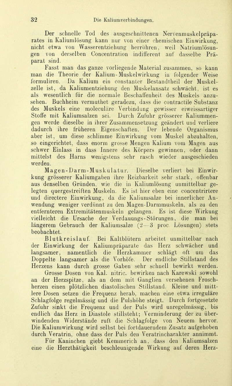 Der schnelle Tod des ausgeschnittenen Nervenmuskelpräpa- rates in Kaliumlösung kann nur von einer chemischen Einwirkung, nicht etwa von Wasserentziehung herrühren, weil Natriumlösun- gen von derselben Concentration indifferent auf dasselbe Prä- parat sind. Fasst man das ganze vorliegende Material zusammen, so kann man die Theorie der Kalium-Muskelwirkung in folgender Weise formuliren. Da Kalium ein constanter Bestandtheil der Muskel- zelle ist, da Kaliumentziehung den Muskelansatz schwächt, ist es als wesentlich für die normale Beschaffenheit des Muskels anzu- sehen. Buchheini vermuthet geradezu, dass die contractile Substanz des Muskels eine moleculäre Verbindung gewisser ei weissartiger Stoffe mit Kaliumsalzen sei. Durch Zufuhr grösserer Kaliummen- gen werde dieselbe in ihrer Zusammensetzung geändert und verliere dadurch ihre früheren Eigenschaften. Der lebende Organismus aber ist, um diese schlimme Einwirkung vom Muskel abzuhalten, so eingerichtet, dass enorm grosse Mengen Kalium vom Magen aus schwer Einlass in dass Innere des Körpers gewinnen, oder dann mittelst des Harns wenigstens sehr rasch wieder ausgeschieden werden. Magen-Darm-Muskulatur. Dieselbe verliert bei Einwir- kung grösserer Kaliumgaben ihre Reizbarkeit sehr stark, offenbar aus denselben Gründen, wie die in Kaliumlösung unmittelbar ge- legten quergestreiften Muskeln. Es ist hier eben eine concentrirtere und directere Einwirkung, da die Kaliumsalze bei innerlicher An- wendung weniger verdünnt zu den Magen-Darmmuskeln, als zu den entfernteren Extremitätenmuskeln gelangen. Es ist diese Wirkung vielleicht die Ursache der Verdauungs-Störungen, die man bei längerem Gebrauch der Kaliumsalze (2—3 proc Lösungen) stets beobachtet. Blutkreislauf. Bei Kaltblütern arbeitet unmittelbar nach der Einwirkung der Kaliumpräparate das Herz schwächer und langsamer, namentlich die Herzkammer schlägt oft um das Doppelte langsamer als die Vorhöfe. Der endliche Stillstand des Herzens kann durch grosse Gaben sehr schnell bewirkt werden. Grosse Dosen von Kal. nitric. bewirken nach Karewski sowohl an der Herzspitze, als an dem mit Ganglien versehenen Frosch- herzen einen plötzlichen diastolischen Stillstand. Kleine und mitt- lere Dosen setzen die Frequenz herab, machen eine etwa irreguläre Schlagfolge regelmässig und die Pulshöhe steigt. Durch fortgesetzte Zufuhr sinkt die Frequenz und der Puls wird unregelmässig, bis endlich das Herz in Diastole stillsteht; Verminderung der zu über- windenden Widerstände ruft die Schlagfolge von Neuem hervor. Die Kaliumwirkung wird selbst bei fortdauerndem Zusatz aufgehoben durch Veratrin, ohne dass der Puls den Veratrincharakter annimmt. Für Kaninchen giebt Kemmerich an, dass den Kaliumsalzen eine die Herzthätigkeit beschleunigende Wirkung auf deren Herz-