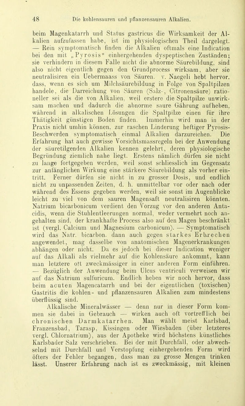 beim Magenkatarrh und Status ga-stricus die Wirksamkeit der Al- kalien aufzufassen habe, ist im physiologischen Theil dargelegt. — Rein symptomatisch finden die Alkalien oftmals eine Indication bei den mit „Pyrosis“ einhergehenden dyspeptischen Zuständen; sie verhindern in diesem Falle nicht die abnorme Säurebildung, sind also nicht eigentlich gegen den Gfrundprocess wirksam, aber sie neutralisiren ein Uebermaass von Säuren, v. Naegeli hebt hervor, dass, wenn es sich um Milchsäurebildung in Folge von Spaltpilzen handele, die Darreichung von Säuren (Salz-, Oitronensäure) ratio- neller sei als die von Alkalien, weil erstere die Spaltpilze unwirk- sam machen und dadurch die abnorme saure Gährung aufleben, während in alkalischen Lösungen die Spaltpilze einen für ihre Thätigkeit günstigen Boden finden. Immerhin wird man in der Praxis nicht umhin können, zur raschen Linderung heftiger Pyrosis- ßeschwerden symptomatisch einmal Alkalien darzureichen. Die Erfahrung hat auch gewisse Vorsichtsmassregeln bei der Anwendung der säuretilgenden Alkalien kennen gelehrt, deren physiologische Begründung ziemlich nahe liegt. Erstens nämlich dürfen sie nicht zu lange fortgegeben werden, weil sonst schliesslich im Gegensatz zur anfänglichen Wirkung eine stärkere Säurebildung als vorher ein- tritt. Ferner dürfen sie nicht in zu grosser Dosis, und endlich nicht zu unpassenden Zeiten, d. h. unmittelbar vor oder nach oder während des Essens gegeben werden, weil sie sonst im Augenblicke leicht zu viel von dem sauren Magensaft neutralisiren könnten. Natrium bicarbonicum verdient den Vorzug vor den anderen Anta- cidis, wenn die Stuhlentleerungen normal, weder vermehrt noch an- gehalten sind, der krankhafte Process also auf den Magen beschränkt ist (vergl. Calcium und Magnesium carbonicum). — Symptomatisch wird das Natr. bicarbon. dann auch gegen starkes Erb.rechen angewendet, mag dasselbe von anatomischen Magenerkrankungen abhängen oder nicht. Da es jedoch bei dieser Indication weniger auf das Alkali als vielmehr auf die Kohlensäure ankommt, kann man letztere ott zweckmässiger in einer anderen Form einführen. — Bezüglich der Anwendung beim Ulcus ventriculi verweisen wir auf das Natrium sulfuricum. Endlich heben wir noch hervor, dass beim acuten Magencatarrh und bei der eigentlichen (toxischen) Gastritis die kohlen- und pflanzensauren Alkalien zum mindestens überflüssig sind. Alkalische Mineralwässer — denn nur in dieser Form kom- men sie dabei in Gebrauch — wirken auch oft vortrefflich bei chronischen Darmkatarrhen. Man wählt meist Karlsbad, Franzensbad, Tarasp, Kissingen oder Wiesbaden (über letzteres vergl. Chlornatrium), aus der Apotheke wird höchstens künstliches Karlsbader Salz verschrieben. Bei der mit Durchfall, oder abwech- selnd mit Durchfall und Verstopfung einhergehenden Form wird öfters der Fehler begangen, dass man zu grosse Mengen trinken lässt. Unserer Erfahrung nach ist es zweckmässig, mit kleinen