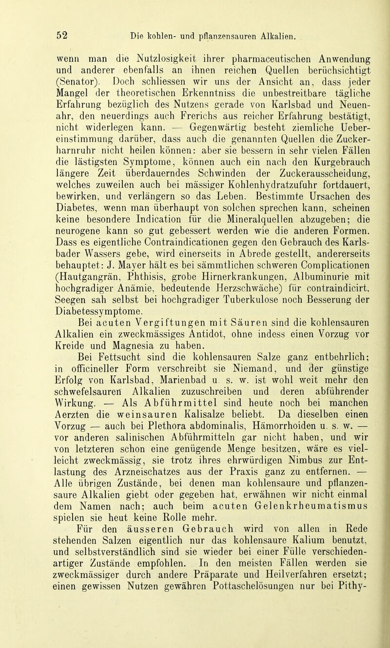 wenn man die Nutzlosigkeit ihrer pharmaceutischen Anwendung und anderer ebenfalls an ihnen reichen Quellen beriichsichtigt (Senator). Doch schliessen wir uns der Ansicht an, dass jeder Mangel der theoretischen Erkenntniss die unbestreitbare tägliche Erfahrung bezüglich des Nutzens gerade von Karlsbad und Neuen- ahr, den neuerdings auch Frerichs aus reicher Erfahrung bestätigt, nicht widerlegen kann. — Gegenwärtig besteht ziemliche Ueber- einstimmung darüber, dass auch die genannten Quellen die Zucker- harnruhr nicht heilen können: aber sie bessern in sehr vielen Fällen die lästigsten Symptome, können auch ein nach den Kurgebrauch längere Zeit überdauerndes Schwinden der Zuckerausscheidung, welches zuweilen auch bei mässiger Kohlenhydratzufuhr fortdauert, bewirken, und verlängern so das Leben. Bestimmte Ursachen des Diabetes, wenn man überhaupt von solchen sprechen kann, scheinen keine besondere Indication für die Mineralquellen abzugeben; die neurogene kann so gut gebessert werden wie die anderen Formen. Dass es eigentliche Contraindicationen gegen den Gebrauch des Karls- bader Wassers gebe, wird einerseits in Abrede gestellt, andererseits behauptet: J. Mayer hält es bei sämmtlichen schweren Complicationen (Hautgangrän, Phthisis, grobe Hirnerkrankungen, Albuminurie mit hochgradiger Anämie, bedeutende Herzschwäche) für contraindicirt, Seegen sah selbst bei hochgradiger Tuberkulose noch Besserung der Diabetessymptome. Bei acuten Vergiftungen mit Säuren sind die kohlensauren Alkalien ein zweckmässiges Antidot, ohne indess einen Vorzug vor Kreide und Magnesia zu haben. Bei Fettsucht sind die kohlensauren Salze ganz entbehrlich; in officineller Form verschreibt sie Niemand, und der günstige Erfolg von Karlsbad, Marienbad u s. w. ist wohl weit mehr den schwefelsauren Alkalien zuzuschreiben und deren abführender Wirkung. — Als Abführmittel sind heute noch bei manchen Aerzten die weinsauren Kalisalze beliebt. Da dieselben einen Vorzug — auch bei Plethora abdominalis, Hämorrhoiden u. s. w. — vor anderen salinischen Abführmitteln gar nicht haben, und wir von letzteren schon eine genügende Menge besitzen, wäre es viel- leicht zweckmässig, sie trotz ihres ehrwürdigen Nimbus zur Ent- lastung des Arzneischatzes aus der Praxis ganz zu entfernen. — Alle übrigen Zustände, bei denen man kohlensaure und pflanzen- saure Alkalien giebt oder gegeben hat, erwähnen wir nicht einmal dem Namen nach; auch beim acuten Gelenkrheumatismus spielen sie heut keine Rolle mehr. Für den äusseren Gebrauch wird von allen in Rede stehenden Salzen eigentlich nur das kohlensaure Kalium benutzt, und selbstverständlich sind sie wieder bei einer Fülle verschieden- artiger Zustände empfohlen. In den meisten Fällen werden sie zweckmässiger durch andere Präparate und Heilverfahren ersetzt; einen gewissen Nutzen gewähren Pottaschelösungen nur bei Pithy-