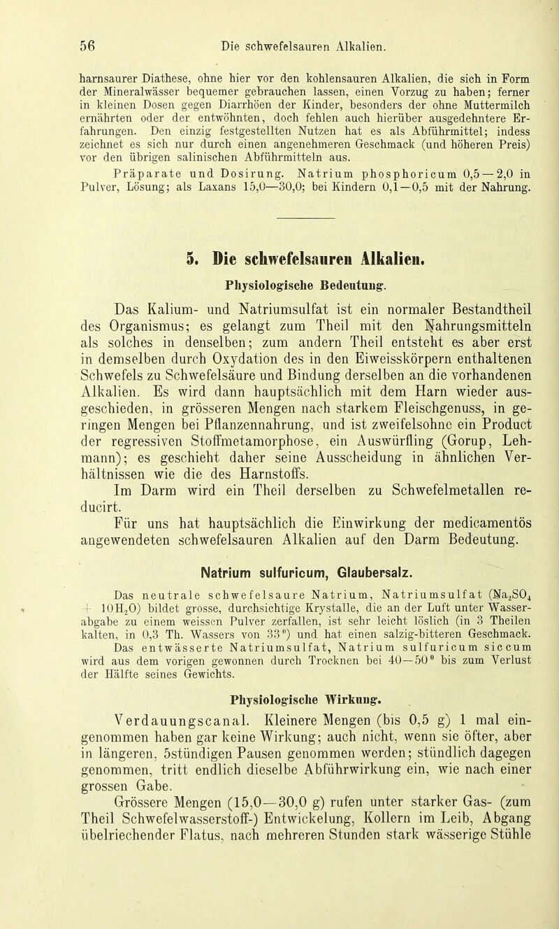 harnsaurer Diathese, ohne hier vor den kohlensauren Alkalien, die sich in Form der Mineralwässer bequemer gebrauchen lassen, einen Vorzug zu haben; ferner in kleinen Dosen gegen Diarrhöen der Kinder, besonders der ohne Muttermilch ernährten oder der entwöhnten, doch fehlen auch hierüber ausgedehntere Er- fahrungen. Den einzig festgestellten Nutzen hat es als Abführmittel; indess zeichnet es sich nur durch einen angenehmeren Geschmack (und höheren Preis) vor den übrigen salinischen Abführmitteln aus. Präparate und Dosirung. Natrium phosphoricum 0,5 —2,0 in Pulver, Lösung; als Laxans 15,0—30,0; bei Kindern 0,1 —0,5 mit der Nahrung. 5. Die Schwefelsäuren Alkalien. Physiologische Bedeutuug. Das Kalium- und Natriumsulfat ist ein normaler Bestandtheil des Organismus; es gelangt zum Theil mit den Nahrungsmitteln als solches in denselben; zum andern Theil entsteht es aber erst in demselben durch Oxydation des in den Eiweisskörpern enthaltenen Schwefels zu Schwefelsäure und Bindung derselben an die vorhandenen Alkalien. Es wird dann hauptsächlich mit dem Harn wieder aus- geschieden, in grösseren Mengen nach starkem Fleischgenuss, in ge- ringen Mengen bei Pflanzennahrung, und ist zweifelsohne ein Product der regressiven Stoffmetamorphose, ein Auswürfling (Gorup, Leh- mann); es geschieht daher seine Ausscheidung in ähnlichen Ver- hältnissen wie die des Harnstoffs. Im Darm wird ein Theil derselben zu Schwefelmetallen re- ducirt. Für uns hat hauptsächlich die Einwirkung der medicamentös angewendeten schwefelsauren Alkalien auf den Darm Bedeutung. Natrium sulfuricum, Glaubersalz. Das neutrale schwefelsaure Natrium, Natriumsulfat (Na2S04 -}- 10H.20) bildet grosse, durchsichtige Krystalle, die an der Luft unter Wasser- abgabe zu einem weissen Pulver zerfallen, ist sehr leicht löslich (in 3 Theilen kalten, in 0,3 Th. Wassers von 33) und hat einen salzig-bitteren Geschmack. Das entwässerte Natriumsulfat, Natrium sulfuricum siccum wird aus dem vorigen gewonnen durch Trocknen bei 40—50° bis zum Verlust der Hälfte seines Gewichts. Physiologische Wirkung. Verdauungscanal. Kleinere Mengen (bis 0,5 g) 1 mal ein- genommen haben gar keine Wirkung; auch nicht, wenn sie öfter, aber in längeren, östündigen Pausen genommen werden; stündlich dagegen genommen, tritt endlich dieselbe Abführwirkung ein, wie nach einer grossen Gabe. Grössere Mengen (15,0—30,0 g) rufen unter starker Gas- (zum Theil Schwefelwasserstoff-) Entwickelung, Kollern im Leib, Abgang übelriechender Flatus, nach mehreren Stunden stark wässerige Stühle