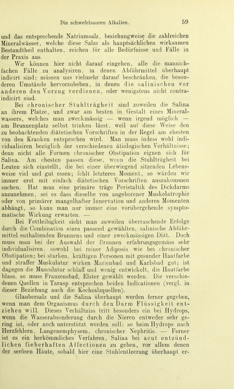 und das entsprechende Natriumsalz, beziehungweise die zahlreichen Mineralwässer, welche diese Salze als hauptsächlichen wirksamen Bestandtheil enthalten, reichen für alle Bedürfnisse und Fälle in der Praxis aus. Wir können hier nicht darauf eingehen, alle die mannich- fachen Fälle zu analysiren. in denen Abführmittel überhaupt indicirt sind; müssen uns vielmehr darauf beschränken, die beson- deren Umstände hervorzuheben, in denen die salinischen vor anderen den Vorzug verdienen, oder wenigstens nicht contra- indicirt sind. Bei chronischer Stuhlträgheit sind zuweilen die Salina an ihrem Platze, und zwar am besten in Gestalt eines Mineral- wassers, welches man zweckmässig — wenn irgend möglich — am Brunnenplatz selbst trinken lässt, weil auf diese Weise den zu beobachtenden diätetischen Vorschriften in der Regel am ehesten von den Kranken entsprochen wird. Man muss indess wohl indi- vidualisiren bezüglich der verschiedenen ätiologischen Verhältnisse; denn nicht alle Formen chronischer Obstipation eignen sich für Salina. Am ehesten passen diese, wenn die Stuhlträgheit bei Leuten sich einstellt, die bei einer überwiegend sitzenden Lebens- weise viel und gut essen; fehlt letzteres Moment, so würden wir immer erst mit einfach diätetischen Vorschriften auszukommen suchen. Hat man eine primäre träge Peristaltik des Dickdarms anzunehmen, sei es dass dieselbe von angeborener Muskelatrophie oder von primärer mangelhafter Innervation und anderen Momenten abhängt, so kann man nur immer eine vorübergehende sympto- matische Wirkung erwarten. — Bei Fettleibigkeit sieht man zuweilen überraschende Erfolge durch die Combination eines passend gewählten, salinische Abführ- mittel enthaltenden Brunnens und einer zweckmässigen Diät. Doch muss man bei der Auswahl der Brunnen erfahrungsgemäss sehr individualisiren. sowohl bei reiner Adiposis wie bei chronischer Obstipation; bei starken, kräftigen Personen mit gesunder Hautfarbe und straffer Muskulatur wirken Marienbad und Karlsbad gut; ist dagegen die Musculatur schlaff und wenig entwickelt, die Hautfarbe blass, so muss Franzensbad, Elster gewählt werden. Die verschie- denen Quellen in Tarasp entsprechen beiden Indicationen (vergl. in dieser Beziehung auch die Kochsalzquellen). Glaubersalz und die Salina überhaupt werden ferner gegeben, wenn man dem Organismus durch den Darm Flüssigkeit ent- ziehen will. Dieses Verhältniss tritt besonders ein bei Hydrops, wenn die Wasserabsonderung durch die Nieren entweder sehr ge- ring ist, oder noch unterstützt werden soll: so beim Hydrops nach Herzfehlern, Lungenemphysem, chronischer Nephritis. — Ferner ist es ein herkömmliches Verfahren, Salina bei acut entzünd- lichen fieberhaften Affectionen zu geben, vor allem denen der serösen Häute, sobald hier eine Stuhlentleerung überhaupt er-