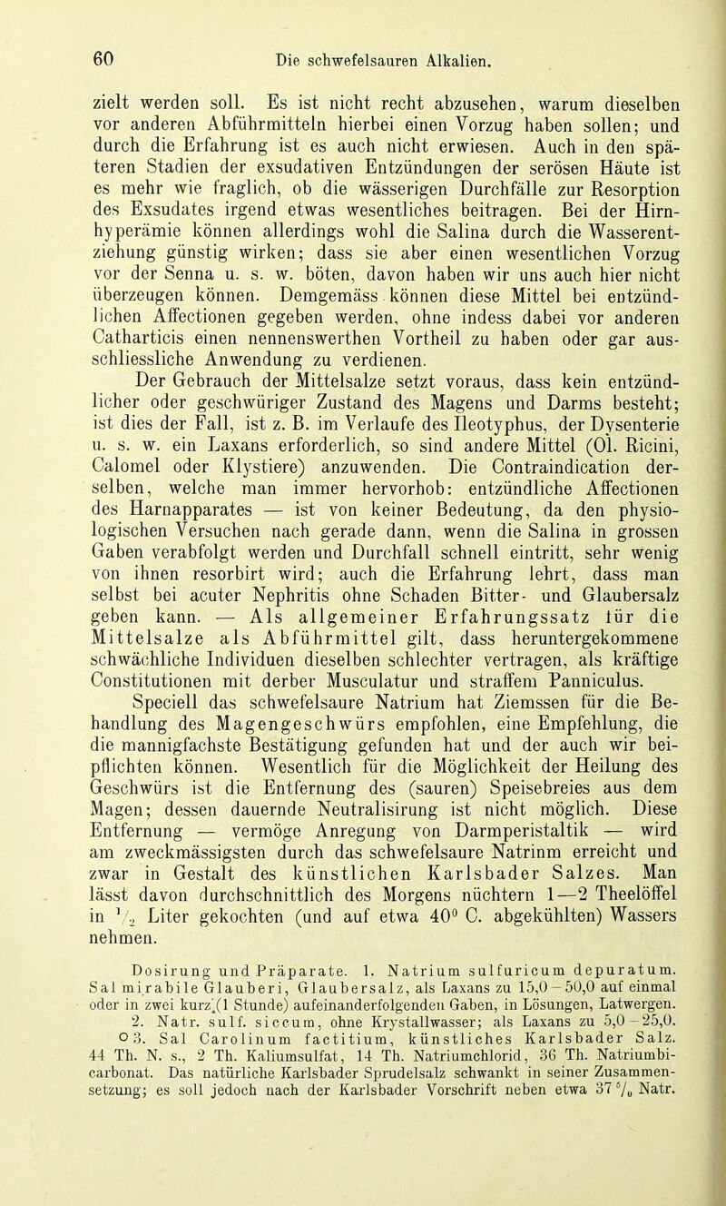 zielt werden soll. Es ist nicht recht abzusehen, warum dieselben vor anderen Abführmitteln hierbei einen Vorzug haben sollen; und durch die Erfahrung ist es auch nicht erwiesen. Auch in den spä- teren Stadien der exsudativen Entzündungen der serösen Häute ist es mehr wie fraglich, ob die wässerigen Durchfälle zur Resorption des Exsudates irgend etwas wesentliches beitragen. Bei der Hirn- hyperämie können allerdings wohl die Salina durch die Wasserent- ziehung günstig wirken; dass sie aber einen wesentlichen Vorzug vor der Senna u. s. w. böten, davon haben wir uns auch hier nicht überzeugen können. Demgemäss können diese Mittel bei entzünd- lichen Affectionen gegeben werden, ohne indess dabei vor anderen Catharticis einen nennenswerthen Vortheil zu haben oder gar aus- schliessliche Anwendung zu verdienen. Der Gebrauch der Mittelsalze setzt voraus, dass kein entzünd- licher oder geschwüriger Zustand des Magens und Darms besteht; ist dies der Fall, ist z. B. im Verlaufe des Ileotyphus, der Dysenterie u. s. w. ein Laxans erforderlich, so sind andere Mittel (01. Ricini, Calomel oder Klystiere) anzuwenden. Die Contraindication der- selben, welche man immer hervorhob: entzündliche Affectionen des Harnapparates — ist von keiner Bedeutung, da den physio- logischen Versuchen nach gerade dann, wenn die Salina in grossen Gaben verabfolgt werden und Durchfall schnell eintritt, sehr wenig von ihnen resorbirt wird; auch die Erfahrung lehrt, dass man selbst bei acuter Nephritis ohne Schaden Bitter- und Glaubersalz geben kann. — Als allgemeiner Erfahrungssatz für die Mittelsalze als Abführmittel gilt, dass heruntergekommene schwächliche Individuen dieselben schlechter vertragen, als kräftige Constitutionen mit derber Musculatur und straffem Panniculus. Speciell das schwefelsaure Natrium hat Ziemssen für die Be- handlung des Magengeschwürs empfohlen, eine Empfehlung, die die mannigfachste Bestätigung gefunden hat und der auch wir bei- pflichten können. Wesentlich für die Möglichkeit der Heilung des Geschwürs ist die Entfernung des (sauren) Speisebreies aus dem Magen; dessen dauernde Neutralisirung ist nicht möglich. Diese Entfernung — vermöge Anregung von Darmperistaltik — wird am zweckmässigsten durch das schwefelsaure Natrinm erreicht und zwar in Gestalt des künstlichen Karlsbader Salzes. Man lässt davon durchschnittlich des Morgens nüchtern 1—2 Theelöffel in Va Liter gekochten (und auf etwa 40° C. abgekühlten) Wassers nehmen. Dosirung und Präparate. 1. Natrium sulfuricum depuratum. Sal mirabile Glauberi, Glaubersalz, als Laxans zu 15,0-50,0 auf einmal oder in zwei kurz'(l Stunde) aufeinanderfolgenden Gaben, in Lösungen, Latwergen. 2. Natr. sulf. siccura, ohne Krystallwasser; als Laxans zu 5,0-25,0. ° 3. Sal Carolinum factitium, künstliches Karlsbader Salz. 44 Th. N. s., 2 Th. Kaliumsulfat, 14 Th. Natriumchlorid, 36 Th. Natriumbi- carbonat. Das natürliche Karlsbader Sprudelsalz schwankt in seiner Zusammen- setzung; es soll jedoch nach der Karlsbader Vorschrift neben etwa 37 0/0 Natr.