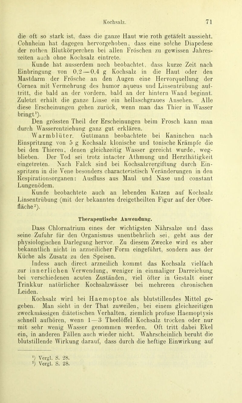 die oft so stark ist, dass die ganze Haut wie roth getäfelt aussieht. Cohnheim hat dagegen hervorgehoben, dass eine solche Diapedese der rothon Blutkörperchen bei allen Fröschen zu gewissen Jahres- zeiten auch ohne Kochsalz eintrete. Kunde hat ausserdem noch beobachtet, dass kurze Zeit nach Einbringung von 0,2 — 0,4 g Kochsalz in die Haut oder den Mastdarm der Frösche an den Augen eine Hervorquellung der Cornea mit Vermehrung des humor aqueus und Linsentrübung auf- tritt, die bald an der vordem, bald an der hintern Wand beginnt. Zuletzt erhält die ganze Linse ein hellaschgraues Ansehen. Alle diese Erscheinungen gehen zurück, wenn man das Thier in Wasser bringt'). Den grössten Theil der Erscheinungen beim Frosch kann man durch Wasserentziehung ganz gut erklären. Warmblüter. Guttmann beobachtete bei Kaninchen nach Einspritzung von 5 g Kochsalz klonische und tonische Krämpfe die bei den Thieren, denen gleichzeitig Wasser gereicht wurde, weg- blieben. Der Tod sei trotz intacter Athmung und Herzthätigkeit eingetreten. Nach Falck sind bei Kochsalzvergiftung durch Ein- spritzen in die Vene besonders characteristisch Veränderungen in den Respirationsorganen: Ausfluss aus Maul und Nase und constant Lungenödem. Kunde beobachtete auch an lebenden Katzen auf Kochsalz Linsentrübung (mit der bekannten dreigetheilten Figur auf der Ober- fläche* 2). Therapeutische Anwendung-. Dass Chlornatrium eines der wichtigsten Nährsalze und dass seine Zufuhr für den Organismus unentbehrlich sei, geht aus der physiologischen Darlegung hervor. Zu diesem Zwecke wird es aber bekanntlich nicht in arzneilicher Form eingeführt, sondern aus der Küche als Zusatz zu den Speisen. Indess auch direct arzneilich kommt das Kochsalz vielfach zur innerlichen Verwendung, weniger in einmaliger Darreichung bei verschiedenen acuten Zuständen, viel öfter in Gestalt einer Trinkkur natürlicher Kochsalzwässer bei mehreren chronischen Leiden. Kochsalz wird bei Haemoptoe als blutstillendes Mittel ge- geben. Man sieht in der That zuweilen, bei einem gleichzeitigen zweckmässigen diätetischen Verhalten, ziemlich profuse Haemoptysis schnell aufhören, wenn 1—3 Theelöffel Kochsalz trocken oder nur mit sehr wenig Wasser genommen werden. Oft tritt dabei Ekel ein, in anderen Fällen auch wieder nicht. Wahrscheinlich beruht die blutstillende Wirkung darauf, dass durch die heftige Einwirkung auf ’) Yergl. S. 28. 2) Vergl. S. 28.