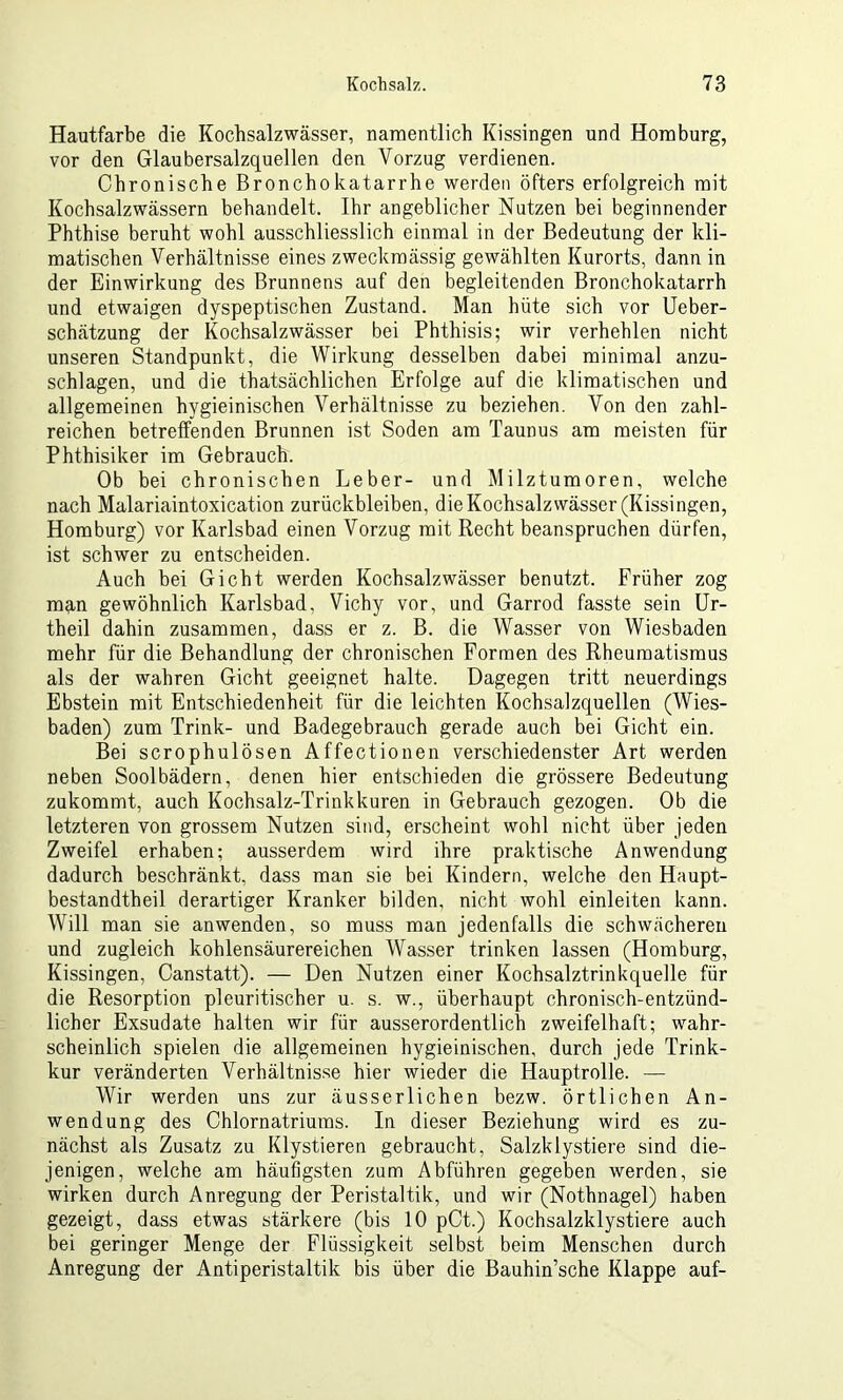 Hautfarbe die Kocbsalzwässer, namentlich Kissingen und Homburg, vor den Glaubersalzquellen den Vorzug verdienen. Chronische Bronchokatarrhe werden öfters erfolgreich mit Kochsalzwässern behandelt. Ihr angeblicher Nutzen bei beginnender Phthise beruht wohl ausschliesslich einmal in der Bedeutung der kli- matischen Verhältnisse eines zweckmässig gewählten Kurorts, dann in der Einwirkung des Brunnens auf den begleitenden Bronchokatarrh und etwaigen dyspeptischen Zustand. Man hüte sich vor Ueber- schätzung der Kochsalzwässer bei Phthisis; wir verhehlen nicht unseren Standpunkt, die Wirkung desselben dabei minimal anzu- schlagen, und die thatsächlichen Erfolge auf die klimatischen und allgemeinen hygieinischen Verhältnisse zu beziehen. Von den zahl- reichen betreffenden Brunnen ist Soden am Taunus am meisten für Phthisiker im Gebrauch. Ob bei chronischen Leber- und Milztumoren, welche nach Malariaintoxication Zurückbleiben, die Kochsalzwässer (Kissingen, Homburg) vor Karlsbad einen Vorzug mit Recht beanspruchen dürfen, ist schwer zu entscheiden. Auch bei Gicht werden Kochsalzwässer benutzt. Früher zog man gewöhnlich Karlsbad, Vichy vor, und Garrod fasste sein Ur- theil dahin zusammen, dass er z. B. die Wasser von Wiesbaden mehr für die Behandlung der chronischen Formen des Rheumatismus als der wahren Gicht geeignet halte. Dagegen tritt neuerdings Ebstein mit Entschiedenheit für die leichten Kochsalzquellen (Wies- baden) zum Trink- und Badegebrauch gerade auch bei Gicht ein. Bei scrophulösen Affectionen verschiedenster Art werden neben Soolbädern, denen hier entschieden die grössere Bedeutung zukommt, auch Kochsalz-Trinkkuren in Gebrauch gezogen. Ob die letzteren von grossem Nutzen sind, erscheint wohl nicht über jeden Zweifel erhaben; ausserdem wird ihre praktische Anwendung dadurch beschränkt, dass man sie bei Kindern, welche den Haupt- bestandteil derartiger Kranker bilden, nicht wohl einleiten kann. Will man sie an wenden, so muss man jedenfalls die schwächeren und zugleich kohlensäurereichen Wasser trinken lassen (Homburg, Kissingen, Canstatt). — Den Nutzen einer Kochsalztrinkquelle für die Resorption pleuritischer u. s. w., überhaupt chronisch-entzünd- licher Exsudate halten wir für ausserordentlich zweifelhaft; wahr- scheinlich spielen die allgemeinen hygieinischen, durch jede Trink- kur veränderten Verhältnisse hier wieder die Hauptrolle. — Wir werden uns zur äusserlichen bezw. örtlichen An- wendung des Chlornatriums. In dieser Beziehung wird es zu- nächst als Zusatz zu Klystieren gebraucht, Salzklystiere sind die- jenigen, welche am häufigsten zum Abführen gegeben werden, sie wirken durch Anregung der Peristaltik, und wir (Nothnagel) haben gezeigt, dass etwas stärkere (bis 10 pCt.) Kochsalzklystiere auch bei geringer Menge der Flüssigkeit selbst beim Menschen durch Anregung der Antiperistaltik bis über die Bauhin’sche Klappe auf-
