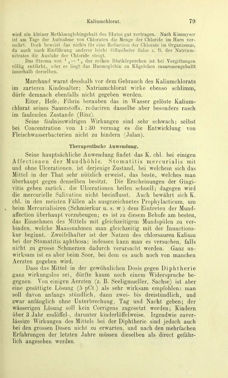 wird ein kleiner Metlümoglobingehalt des Blutes gut vertragen. Nach Kimmyser ist am Tage der Aufnahme von Chloraten die Menge der Chloride im Harn ver- mehrt. Doch beweist das nichts für eine Reduction der Chlorate im Organismus, da auch nach Einführung anderer leicht diffusibeler Salze z. B. des Natrium- nitrates die Ausfuhr der Chloride steigt. Das Stroma von 1 4—1 ä der rothen Blutkörperchen ist hei Vergiftungen völlig entfärbt, oder es liegt das Haemoglobin zu Kügelchen zusammengeballt innerhalb derselben. Marchand warnt desshalb vor dem Gebrauch des Kaliumchlorats im zarteren Kindesalter; Natriumchlorat wirke ebenso schlimm, dürfe demnach ebenfalls nicht gegeben werden. Eiter, Hefe, Fibrin berauben das in Wasser gelöste Kalium- chlorat seines Sauerstoffs, reduciren dasselbe aber besonders rasch im faulenden Zustande (Binz). Seine fäulnisswidrigen Wirkungen sind sehr schwach; selbst bei Concentration von 1 :30 vermag es die Entwicklung von Fleischwasserbacterien nicht zu hindern (Jalan). Therapeutische Anwendung. Seine hauptsächliche Anwendung findet das K. chl. bei einigen Affectionen der Mundhöhle. Stomatitis mercurialis mit und ohne Ulcerationen, ist derjenige Zustand, bei welchem sich das Mittel in der That sehr nützlich erweist, das beste, welches man überhaupt gegen denselben besitzt. Die Erscheinungen der Gingi- vitis gehen zurück, die Ulcerationen heilen schnell; dagegen wird die mercurielle Salivation nicht beeinflusst. Auch bewährt sich I(. chl. in den meisten Fällen als ausgezeichnetes Prophylacticum, um beim Mercurialisiren (Schmierkur u. s. w.) dem Eintreten der Mund- aff'ection überhaupt vorzubeugen; es ist zu diesem Behufe am besten, das Einnehmen des Mittels mit gleichzeitigem Mundspülen zu ver- binden, welche Maassnahmen man gleichzeitig mit der Inunctions- kur beginnt. Zweifelhafter ist der Nutzen des chlorsauren Kalium bei der Stomatitis aphthosa; indessen kann man es versuchen, falls nicht zu grosse Schmerzen dadurch verursacht werden. Ganz un- wirksam ist es aber beim Soor, bei dem es auch noch von manchen Aerzten gegeben wird. Dass das Mittel in der gewöhnlichen Dosis gegen Diphtherie ganz wirkungslos sei, dürfte kaum noch einem Widerspruche be- gegnen. Von einigen Aerzten (z. B. Seeligmueller, Sachse) ist aber eine gesättigte Lösung (5 pCt) als sehr wirksam empfohlen: man soll davon anfangs stündlich, dann zwei- bis dreistündlich, und zwar anfänglich ohne Unterbrechung, Tag und Nacht geben; der wässerigen Lösung soll kein Corrigens zugesetzt werden; Kindern über 3 Jahr esslöffel-, darunter kinderlöffelweise. Irgendwie zuver- lässige Wirkungen des Mittels bei der Diphtherie sind jedoch, auch bei den grossen Dosen nicht zu erwarten, und nach den mehrfachen Erfahrungen der letzten Jahre müssen dieselben als direct gefähr- lich angesehen werden.