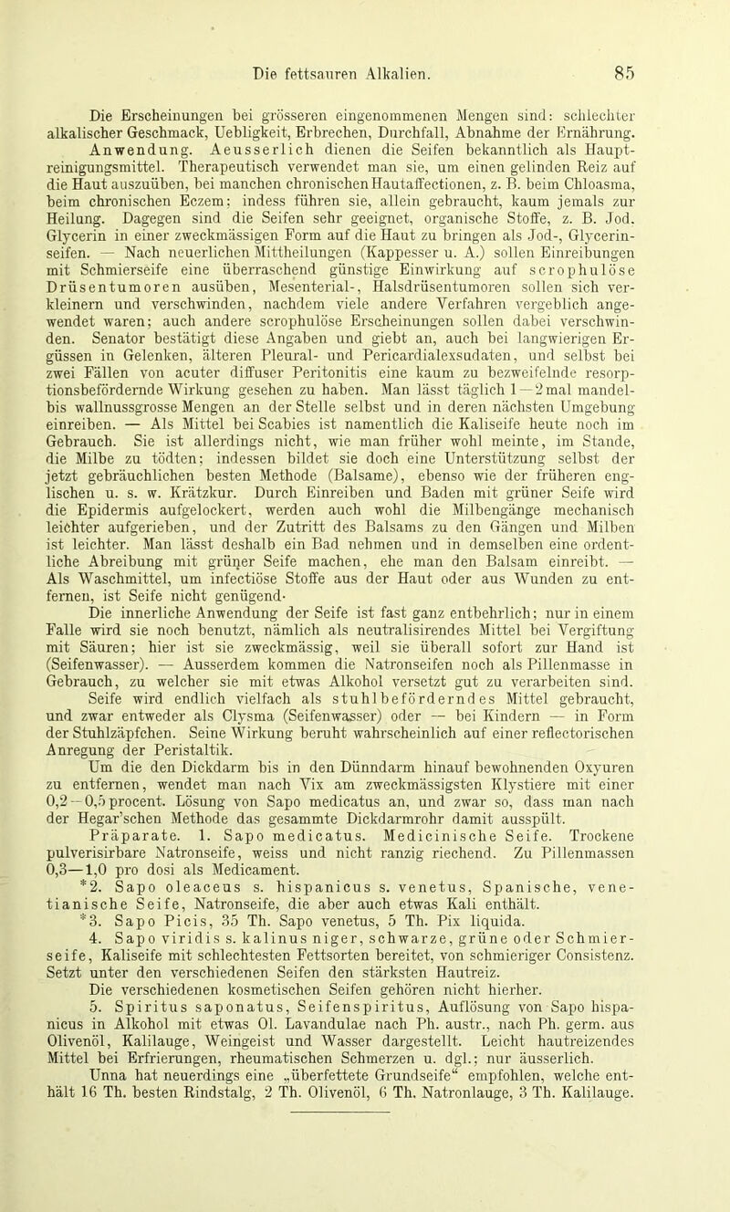 Die Erscheinungen bei grösseren eingenommenen Mengen sind: schlechter alkalischer Geschmack, Uebligkeit, Erbrechen, Durchfall, Abnahme der Ernährung. Anwendung. Aeusserlich dienen die Seifen bekanntlich als Haupt- reinigungsmittel. Therapeutisch verwendet man sie, um einen gelinden Reiz auf die Haut auszuüben, bei manchen chronischen Hautaffectionen, z. B. beim Chloasma, beim chronischen Eczem; indess führen sie, allein gebraucht, kaum jemals zur Heilung. Dagegen sind die Seifen sehr geeignet, organische Stoffe, z. B. Jod. Glycerin in einer zweckmässigen Form auf die Haut zu bringen als Jod-, Glycerin- seifen. — Nach neuerlichen Mittheilungen (Kappesser u. A.) sollen Einreibungen mit Schmierseife eine überraschend günstige Einwirkung auf scrophulöse Drüsentumoren ausüben, Mesenterial-, Halsdrüsentumoren sollen sich ver- kleinern und verschwinden, nachdem viele andere Verfahren vergeblich ange- wendet waren: auch andere scrophulöse Erscheinungen sollen dabei verschwin- den. Senator bestätigt diese Angaben und giebt an, auch bei langwierigen Er- güssen in Gelenken, älteren Pleural- und Pericardialexsudaten, und selbst bei zwei Fällen von acuter diffuser Peritonitis eine kaum zu bezweifelnde resorp- tionsbefördernde Wirkung gesehen zu haben. Man lässt täglich 1 — 2 mal mandel- bis wallnussgrosse Mengen an der Stelle selbst und in deren nächsten Umgebung einreiben. — Als Mittel bei Scabies ist namentlich die Kaliseife heute noch im Gebrauch. Sie ist allerdings nicht, wie man früher wohl meinte, im Stande, die Milbe zu tödten; indessen bildet sie doch eine Unterstützung selbst der jetzt gebräuchlichen besten Methode (Balsame), ebenso wie der früheren eng- lischen u. s. w. Krätzkur. Durch Einreiben und Baden mit grüner Seife wird die Epidermis aufgelockert, werden auch wohl die Milbengänge mechanisch leichter aufgerieben, und der Zutritt des Balsams zu den Gängen und Milben ist leichter. Man lässt deshalb ein Bad nehmen und in demselben eine ordent- liche Abreibung mit grüner Seife machen, ehe man den Balsam einreibt. — Als Waschmittel, um infectiöse Stoffe aus der Haut oder aus Wunden zu ent- fernen, ist Seife nicht genügend- Die innerliche Anwendung der Seife ist fast ganz entbehrlich; nur in einem Falle wird sie noch benutzt, nämlich als neutralisirendes Mittel bei Vergiftung mit Säuren; hier ist sie zweckmässig, weil sie überall sofort zur Hand ist (Seifenwasser). — Ausserdem kommen die Natronseifen noch als Pillenmasse in Gebrauch, zu welcher sie mit etwas Alkohol versetzt gut zu verarbeiten sind. Seife wird endlich vielfach als stuhlbeförderndes Mittel gebraucht, und zwar entweder als Clysma (Seifenwasser) oder — bei Kindern — in Form der Stuhlzäpfchen. Seine Wirkung beruht wahrscheinlich auf einer reflectorischen Anregung der Peristaltik. Um die den Dickdarm bis in den Dünndarm hinauf bewohnenden Oxyuren zu entfernen, wendet man nach Vix am zweclcmässigsten Klystiere mit einer 0,2 — 0,5 procent. Lösung von Sapo medicatus an, und zwar so, dass man nach der Hegar’schen Methode das gesammte Dickdarmrohr damit ausspült. Präparate. 1. Sapo medicatus. Medicinische Seife. Trockene pulverisirbare Natronseife, weiss und nicht ranzig riechend. Zu Pillenmassen 0,3—1,0 pro dosi als Medicament. *2. Sapo oleaceus s. hispanicus s. venetus, Spanische, vene- tianische Seife, Natronseife, die aber auch etwas Kali enthält. *3. Sapo Picis, 35 Th. Sapo venetus, 5 Th. Pix liquida. 4. Sapo viridis s. kalinus niger, schwarze, grüne oder Schmier- seife, Kaliseife mit schlechtesten Fettsorten bereitet, von schmieriger Consistenz. Setzt unter den verschiedenen Seifen den stärksten Hautreiz. Die verschiedenen kosmetischen Seifen gehören nicht hierher. 5. Spiritus saponatus, Seifenspiritus, Auflösung von Sapo hispa- nicus in Alkohol mit etwas 01. Lavandulae nach Ph. austr., nach Ph. germ. aus Olivenöl, Kalilauge, Weingeist und Wasser dargestellt. Leicht hautreizendes Mittel bei Erfrierungen, rheumatischen Schmerzen u. dgl.; nur äusserlich. Unna hat neuerdings eine „überfettete Grundseife“ empfohlen, welche ent- hält 16 Th. besten Rindstalg, 2 Th. Olivenöl, 6 Th. Natronlauge, 3 Th. Kalilauge.