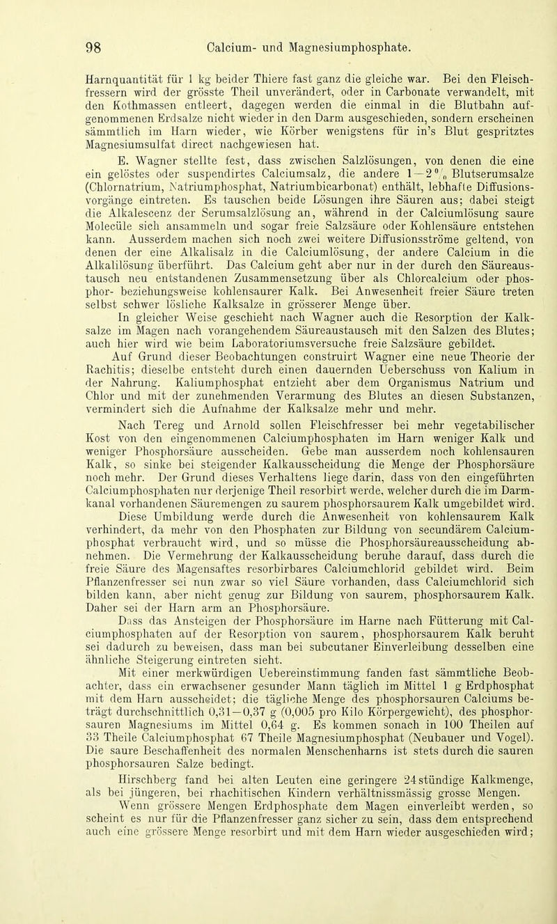 Harnquantität für 1 kg beider Thiere fast ganz die gleiche war. Bei den Fleisch- fressern wird der grösste Theil unverändert, oder in Carhonate verwandelt, mit den Kothmassen entleert, dagegen werden die einmal in die Blutbahn auf- genommenen Erdsalze nicht wieder in den Darm ausgeschieden, sondern erscheinen sämmtlich im Harn wieder, wie Körber wenigstens für in’s Blut gespritztes Magnesiumsulfat direct nachgewiesen hat. E. Wagner stellte fest, dass zwischen Salzlösungen, von denen die eine ein gelöstes oder suspendirtes Calciumsalz, die andere 1 — 2% Blutserumsalze (Chlornatrium, Natriumphosphat, Natriumbicarbonat) enthält, lebhafte Diffusions- vorgänge eintreten. Es tauschen beide Lösungen ihre Säuren aus; dabei steigt die Alkalescenz der Serumsalzlösung an, während in der Calciumlösung saure Molecüle sich ansammeln und sogar freie Salzsäure oder Kohlensäure entstehen kann. Ausserdem machen sich noch zwei weitere Diffusionsströme geltend, von denen der eine Alkalisalz in die Calciumlösung, der andere Calcium in die Alkalilösung überführt. Das Calcium geht aber nur in der durch den Säureaus- tausch neu entstandenen Zusammensetzung über als Chlorcalcium oder phos- phor- beziehungsweise kohlensaurer Kalk. Bei Anwesenheit freier Säure treten selbst schwer lösliche Kalksalze in grösserer Menge über. In gleicher Weise geschieht nach Wagner auch die Resorption der Kalk- salze im Magen nach vorangehendem Säureaustausch mit den Salzen des Blutes; auch hier wird wie beim Laboratoriumsversuche freie Salzsäure gebildet. Auf Grund dieser Beobachtungen construirt Wagner eine neue Theorie der Rachitis; dieselbe entsteht durch einen dauernden Ueberschuss von Kalium in der Nahrung. Kaliumphosphat entzieht aber dem Organismus Natrium und Chlor und mit der zunehmenden Verarmung des Blutes an diesen Substanzen, vermindert sich die Aufnahme der Kalksalze mehr und mehr. Nach Tereg und Arnold sollen Fleischfresser bei mehr vegetabilischer Kost von den eingenommenen Calciumphosphaten im Harn weniger Kalk und weniger Phosphorsäure ausscheiden. Gebe man ausserdem noch kohlensauren Kalk, so sinke bei steigender Kalkausscheidung die Menge der Phosphorsäure noch mehr. Der Grund dieses Verhaltens liege darin, dass von den eingeführten Calciumphosphaten nur derjenige Theil resorbirt werde, welcher durch die im Darm- kanal vorhandenen Säuremengen zu saurem phosphorsaurem Kalk umgebildet wird. Diese Umbildung werde durch die Anwesenheit von kohlensaurem Kalk verhindert, da mehr von den Phosphaten zur Bildung von secundärem Calcium- phosphat verbraucht wird, und so müsse die Phosphorsäureausscheidung ab- nehmen. Die Vermehrung der Kalkausscheidung beruhe darauf, dass durch die freie Säure des Magensaftes resorbirbares Calciumchlorid gebildet wird. Beim Pflanzenfresser sei nun zwar so viel Säure vorhanden, dass Calciumchlorid sich bilden kann, aber nicht genug zur Bildung von saurem, phosphorsaurem Kalk. Daher sei der Harn arm an Phosphorsäure. D.iss das Ansteigen der Phosphorsäure im Harne nach Fütterung mit Cal- ciumphosphaten auf der Resorption von saurem, phosphorsaurem Kalk beruht sei dadurch zu beweisen, dass man bei subcutaner Einverleibung desselben eine ähnliche Steigerung eintreten sieht. Mit einer merkwürdigen Uebereinstimmung fanden fast sämmtliche Beob- achter, dass ein erwachsener gesunder Mann täglich im Mittel 1 g Erdphosphat mit dem Harn ausscheidet; die tägliche Menge des phosphorsauren Calciums be- trägt durchschnittlich 0,31 — 0,37 g (0,005 pro Kilo Körpergewicht), des phosphor- sauren Magnesiums im Mittel 0,64 g. Es kommen sonach in 100 Theilen auf 33 Theile Calciumphosphat 67 Theile Magnesiumphosphat (Neubauer und Vogel). Die saure Beschaffenheit des normalen Menschenharns ist stets durch die sauren phosphorsauren Salze bedingt. Hirschberg fand bei alten Leuten eine geringere 24 ständige Kalkmenge, als bei jüngeren, bei rhachitischen Kindern verhältnissmässig grosse Mengen. Wenn grössere Mengen Erdphosphate dem Magen einverleibt werden, so scheint es nur für die Pflanzenfresser ganz sicher zu sein, dass dem entsprechend auch eine grössere Menge resorbirt und mit dem Harn wieder ausgeschieden wird;
