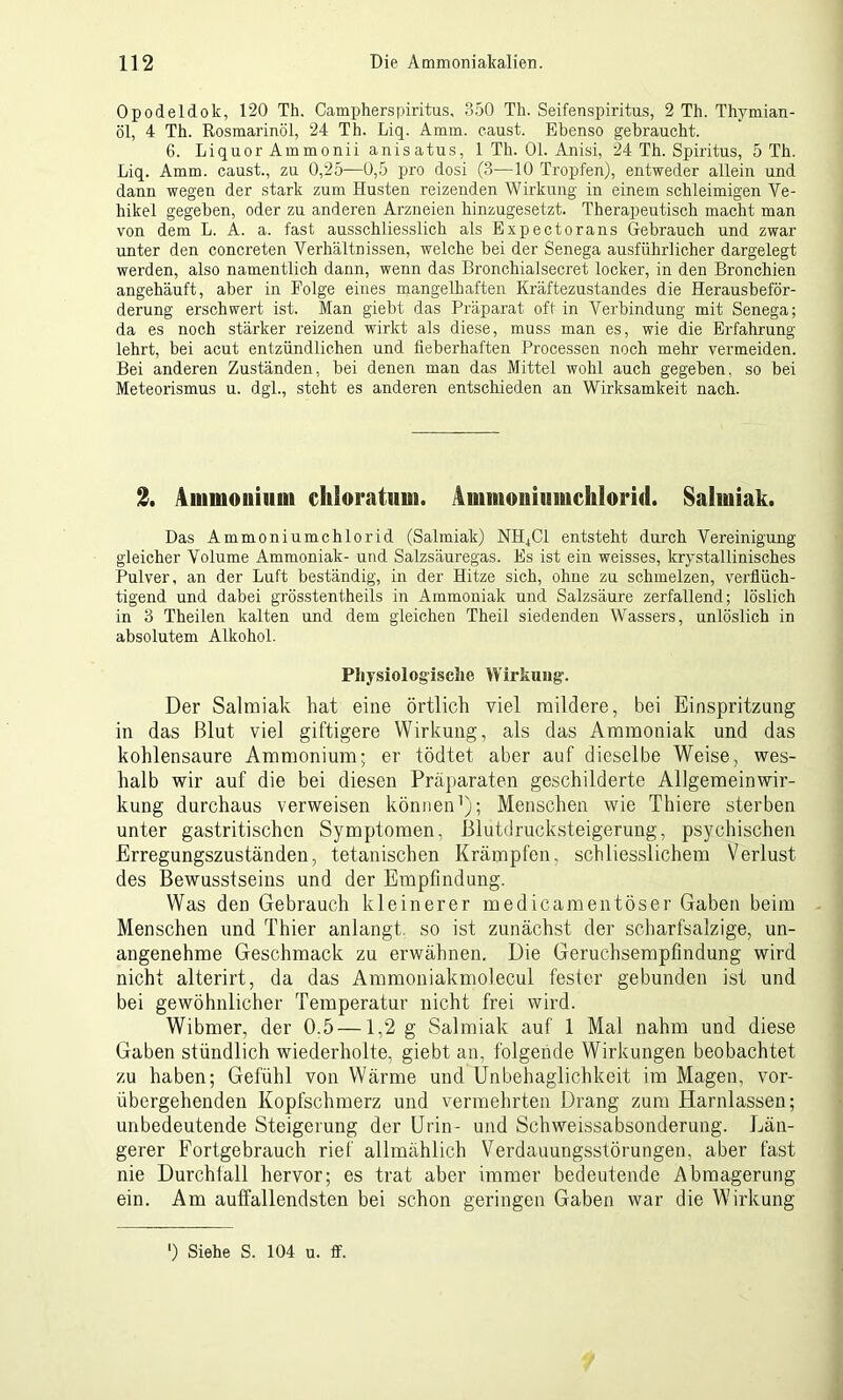 Opodeldok, 120 Th. Campherspiritus, 850 Th. Seifenspiritus, 2 Th. Thymian- öl, 4 Th. Rosmarinöl, 24 Th. Liq. Amm. caust. Ebenso gebraucht. 6. Liquor Ammonii anisatus, 1 Th. 01. Anisi, 24 Th. Spiritus, 5 Th. Liq. Amm. caust., zu 0,25—0,5 pro dosi (3—10 Tropfen), entweder allein und dann wegen der stark zum Husten reizenden Wirkung in einem schleimigen Ve- hikel gegeben, oder zu anderen Arzneien hinzugesetzt. Therapeutisch macht man von dem L. A. a. fast ausschliesslich als Expectorans Gebrauch und zwar unter den concreten Verhältnissen, welche bei der Senega ausführlicher dargelegt werden, also namentlich dann, wenn das Bronchialsecret locker, in den Bronchien angehäuft, aber in Folge eines mangelhaften Kräftezustandes die Herausbeför- derung erschwert ist. Man giebt das Präparat oft in Verbindung mit Senega; da es noch stärker reizend wirkt als diese, muss man es, wie die Erfahrung lehrt, bei acut entzündlichen und fieberhaften Processen noch mehr vermeiden. Bei anderen Zuständen, bei denen man das Mittel wohl auch gegeben, so bei Meteorismus u. dgl., steht es anderen entschieden an Wirksamkeit nach. 2. Ammonium chloratum. Ammouiumchlorid. Salmiak. Das Ammoniumchlorid (Salmiak) NH,CI entsteht durch Vereinigung gleicher Volume Ammoniak- und Salzsäuregas. Es ist ein weisses, krystallinisches Pulver, an der Luft beständig, in der Hitze sich, ohne zu schmelzen, verflüch- tigend und dabei grösstentheils in Ammoniak und Salzsäure zerfallend; löslich in 3 Theilen kalten und dem gleichen Theil siedenden Wassers, unlöslich in absolutem Alkohol. Physiologische Wirkung. Der Salmiak hat eine örtlich viel mildere, bei Einspritzung in das Blut viel giftigere Wirkung, als das Ammoniak und das kohlensaure Ammonium; er tödtet aber auf dieselbe Weise, wes- halb wir auf die bei diesen Präparaten geschilderte Allgemeinwir- kung durchaus verweisen können1); Menschen wie Thiere sterben unter gastritischcn Symptomen, Blutdrucksteigerung, psychischen Erregungszuständen, titanischen Krämpfen, schliesslichem Verlust des Bewusstseins und der Empfindung. Was den Gebrauch kleinerer medicamentöser Gaben beim Menschen und Thier anlangt, so ist zunächst der scharfsalzige, un- angenehme Geschmack zu erwähnen. Die Geruchsempfindung wird nicht alterirt, da das Ammoniakmolecul fester gebunden ist und bei gewöhnlicher Temperatur nicht frei wird. Wibmer, der 0.5 —1,2 g Salmiak auf 1 Mal nahm und diese Gaben stündlich wiederholte, giebt an, folgende Wirkungen beobachtet zu haben; Gefühl von Wärme und Unbehaglichkeit im Magen, vor- übergehenden Kopfschmerz und vermehrten Drang zum Harnlassen; unbedeutende Steigerung der Urin- und Schweissabsonderung. Län- gerer Fortgebrauch rief allmählich Verdauungsstörungen, aber fast nie Durchfall hervor; es trat aber immer bedeutende Abmagerung ein. Am auffallendsten bei schon geringen Gaben war die Wirkung ') Siehe S. 104 u. ff.