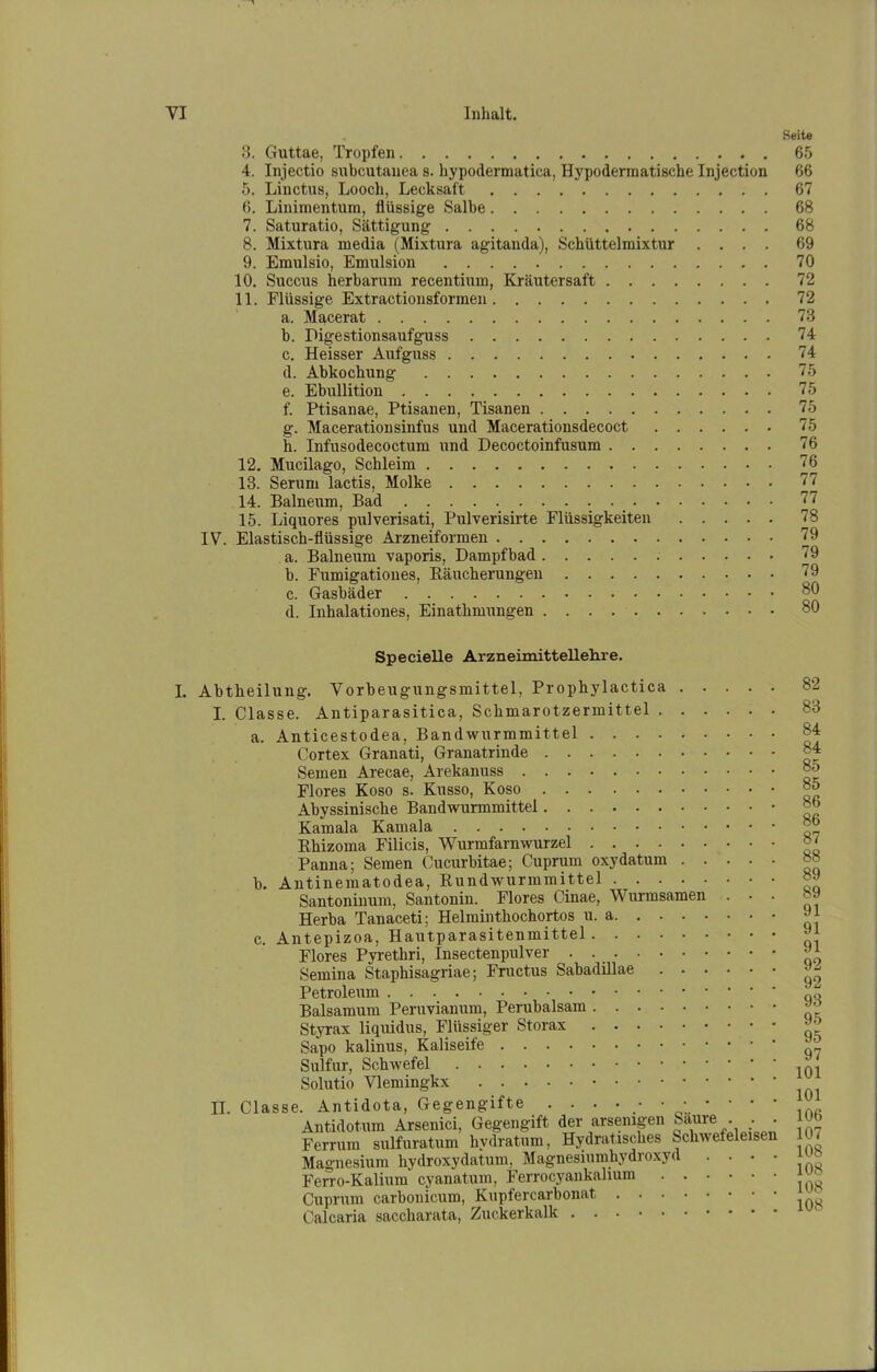 3. Guttae, Tropfen 4. Injectio subcutanea s. hypodermatica, Hypodermatische Injection 5. Linctus, Looch, Lecksaft 6. Linimentum, flüssige Salbe 7. Saturatio, Sättigung 8. Mixtura media (Mixtura agitanda), Schüttelmixtur . . . . 9. Emulsio, Emulsion 10. Succus herbarum recentium, Kräutersaft 11. Flüssige Extractionsformen a. Macerat b. Digestionsaufguss c. Heisser Aufguss d. Abkochung e. Ebullition f. Ptisanae, Ptisanen, Tisanen g. Macerationsinfus und Macerationsdecoct h. Infusodecoctum und Decoctoinfusum 12. Mueilago, Schleim 13. Serum lactis, Molke 14. Balneum, Bad 15. Liquores pulverisati, Pulverisirte Flüssigkeiten IV. Elastisch-flüssige Arzneiformen a. Balneum vaporis, Dampfbad b. Fumigationes, Räucherungen c. Gasbäder d. Inhalationes, Einathmungen Specielle Arzneimittellelare. I. Abtheilung. Vorbeugungsmittel, Propkylactica . . . . I. Classe. Antiparasitica, Schmarotzermittel a. Anticestodea, Bandwurmmittel Cortex Granati, Granatrinde Semen Arecae, Arekanuss Flores Koso s. Kusso, Koso Abyssinische Bandwurmmittel Kamala Kamala Rhizoma Filicis, Wurmfarnwurzel Panna; Semen Cucurbitae; Cuprum oxydatum . . . . b. Antinematodea, Rundwurmmittel Santoninum, Santonin. Flores Cinae, Wurmsamen . • Herba Tanaceti; Helminthochortos u. a c. Antepizoa, Hautparasitenmittel Flores Pyrethri, Insectenpulver . . _ Semina Staphisagriae; Fructus Sabadillae Petroleum Baisamum Peruvianum, Perubalsam Styrax liquidus, Flüssiger Storax Sapo kalinus, Kaliseife Sulfur, Schwefel Solutio Vlemingkx II. Classe. Antidota, Gegengifte .••••••• Antidotum Arsenici, Gegengift der arsemgen kaure . . Ferrum sulfuratum hvdratum, Hydratisches Schwefeleisen Magnesium hydroxydatum, Magnesiumhydroxyd . . • Ferro-Kalium cyanatum, Ferrocyankalium Cuprum carbonicum, Kupfercarbonat Calcaria saccharata, Zuckerkalk Seite 65 66 67 68 68 69 70 72 72 73 74 74 75 75 75 75 76 76 77 77 78 79 79 79 80 80 82 83 84 84 85 85 86 86 87 88 89 89 91 91 91 92 92 93 95 95 97 101 101 106 107 108 108 108 108