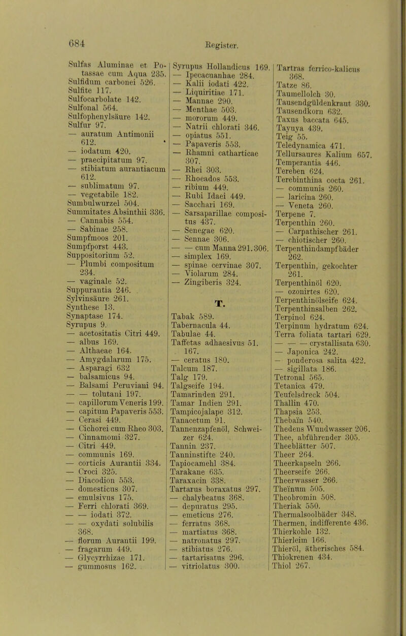 G84 Sulfas Alurainae et Po- tassae cum Aqua 235. Sulfidum carbonei 526. Sulfite 117. Sulfocarbolate 142. Sulfonal 564. Sulfophenylsäure 142. Sulfur 97. — auratum Antimonii 612. — iodatum 420. — praecipitatum 97. — stibiatum aurantiacum 612. — sublimatum 97. — vegetabile 182. Sumbulwurzel 504. Summitates Absinthii 336. — Cannabis 554. — Sabinae 258. Sumpfmoos 201. Sumpfporst 443. Suppositorium 52. — Plumbi compositum 234. — vaginale 52. Suppurantia 246. Sylvinsäure 261. Synthese 13. Synaptase 174. Syrupus 9. — acetositatis Citri 449. — albus 169. — Althaeae 164. — Amygdalarum 175. — Asparagi 632 — balsamicus 94. — Balsami Peruviani 94. — — tolutani 197. — capillorum Veneris 199. — capitum Papaveris 553. — Cerasi 449. — Cichorei cum Rlieo 303. — Cinnamomi 327. — Citri 449. — communis 169. — corticis Aurantii 334. — Croci 325. — Diacodion 553. — domesticus 307. — emulsivus 175. — Ferri cklorati 369. — — iodati 372. — — oxydati solubilis 368. — florum Aurantii 199. — fragarum 449. — Glycyrrhizae 171. — gummosus 162. Syrupus Hollandicus 169. — Ipecacuanhae 284. — Kalii iodati 422. — Liquiritiae 171. — Mannae 290. — Menthae 503. — mororum 449. — Natrii cblorati 346. — opiatus 551. — Papaveris 553. — Rhamni catharticae 307. — Rhei 303. — Rhoeados 553. — ribiurn 449. — Rubi Idaei 449. — Sacchari 169. — Sarsaparillae composi- tus 437. — Senegae 620. — Sennae 306. — — cum Manna 291.306. — simplex 169. — spinae cervinae 307. — Violarum 284. — Zingiberis 324. T. Tabak 589. Tabernacula 44. Tabulae 44. Taffetas adhaesivus 51. 167. — ceratus 180. Talcum 187. Talg 179. Talgseife 194. Tamarinden 291. Tamar Indien 291. Tampicojalape 312. Tanacetum 91. Tannenzapfenöl, Schwei- zer 624. Tannin 237. Tanniustifte 240. Tapiocamehl 384. Tarakane 635. Taraxacin 338. Tartarus boraxatus 297. — chalybeatus 368. — depuratus 295. — emeticus 276. — ferratus 368. — martiatus 368. — natronatus 297. — stibiatus 276. — tartarisatus 296. — vitriolatus 300. Tartras ferrico-kalicus 368. Tatze 86. Taumellolch 30. Tausendgüldenkraut 330. Tausendkorn 632. Taxus baccata 645. Tayuya 439. Teig 55. Teledynamica 471. Tellursaures Kalium 657. Temperantia 446. Tereben 624. Terebinthina cocta 261. — communis 260. — laricina 260. — Veneta 260. Terpene 7. Terpentkin 260. — Carpathischer 261. — chiotischer 260. Terpentkindampfbäder 262. Terpentkin, gekochter 261. Terpenthinöl 620. — ozonirtes 620. Terpentkinülseife 624. Terpenthinsalben 262. Terpinol 624. Terpinum hydratum 624. Terra foliata tartari 629. — crystallisata 630. — Japonica 242. — ponderosa salita 422. — sigillata 186. Tetronal 565. Tetanica 479. Teufelsdreck 504. Thallin 470. Tkapsia 253. Thebain 540. Tkedens Wundwasser 206. Tkee, abführender 305. ' Theeblätter 507. ! Theer 264. I Tkeerkapseln 266. Theerseife 266. Tkeenvasser 266. Theinum 505. Theobromin 508. Tkeriak 550. Thermalsoolbäder 348. Thermen, indifferente 436. Thierkohle 132. Thierleim 166. Thieröl, ätherisches 584. Thiokrenen 434. Thiol 267.