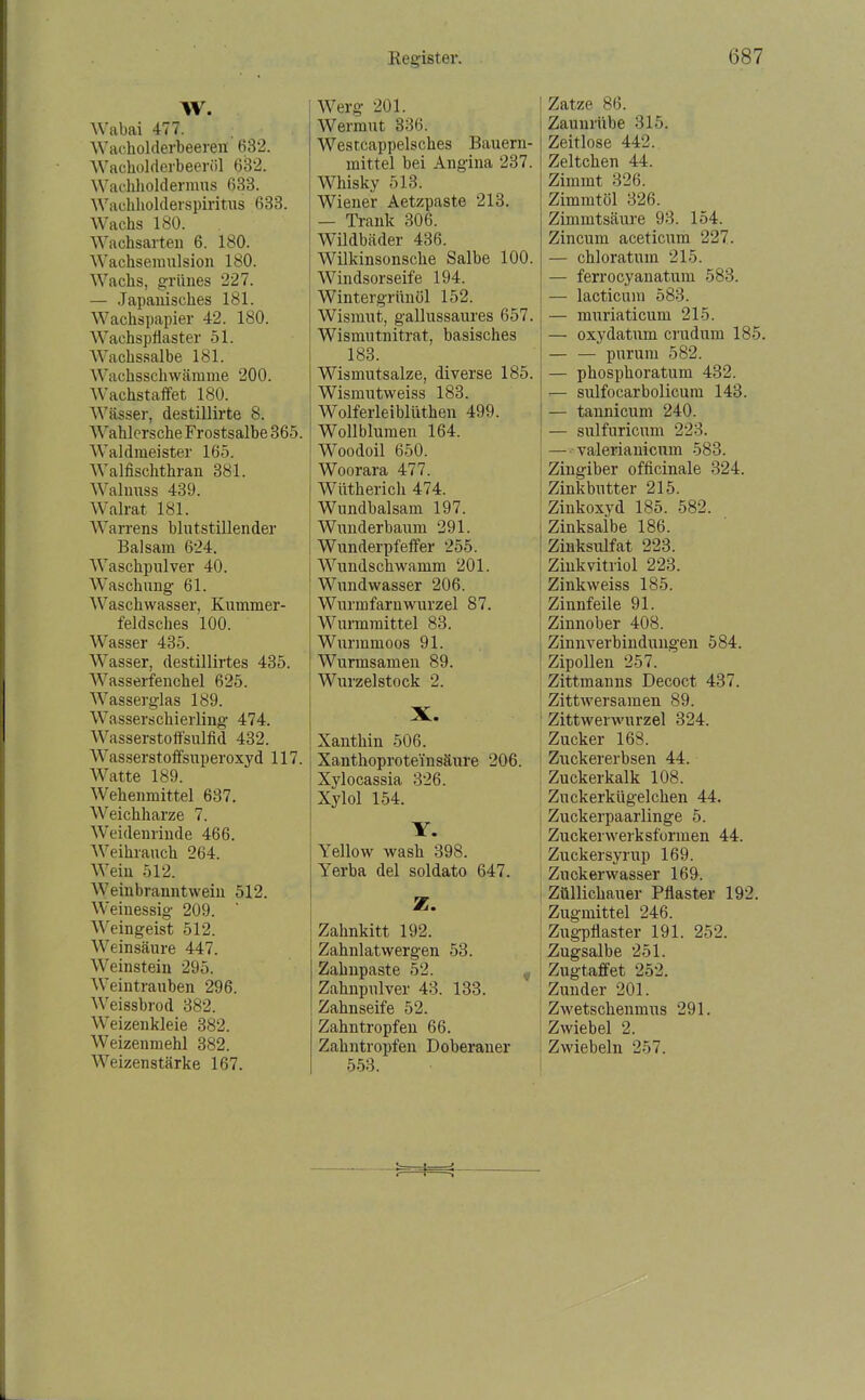 W. Wabai 477. Wacholderbeeren 632. Wacholderbeeröl 632. Wachholdermus 633. Wachholderspiritus 633. Wachs 180. Wachsarten 6. 180. Wachseraulsion 180. Wachs, grünes 227. — Japanisches 181. Wachspapier 42. 180. Wachspflaster 51. Wachssalbe 181. Wachsschwämme 200. Wachstaffet 180. Wässer, destillirte 8. Wahlersche Frostsalbe 365. Waldmeister 165. Walfischthran 381. Walnuss 439. Walrat 181. Warrens blutstillender Balsam 624. Waschpulver 40. Waschung 61. Waschwasser, Kummer- feldsches 100. Wasser 435. Wasser, destillirtes 435. Wasserfenchel 625. Wasserglas 189. Wasserschierling 474. Wasserstofl'sulfid 432. Wasserstoffsuperoxyd 117. Watte 189. Wehenmittel 637. Weichharze 7. Weidenrinde 466. Weihrauch 264. Wein 512. Weinbranntwein 512. Weinessig 209. Weingeist 512. Weinsäure 447. Weinstein 295. Weintrauben 296. Weissbrod 382. Weizenkleie 382. Weizenmehl 382. Weizenstärke 167. I Werg 201. Wermut 336. Westcappelsches Bauern- mittel bei Angina 237. Whisky 513. Wiener Aetzpaste 213. — Trank 306. Wildbäder 436. Wilkinsonsche Salbe 100. Windsorseife 194. Wintergrünöl 152. Wismut, gallussaures 657. Wismutnitrat, basisches 183. j Wismutsalze, diverse 185. Wismutweiss 183. Wolferleibliithen 499. Wollblumen 164. Woodoil 650. ! Woorara 477. ! Wiitherich 474. Wundbalsam 197. Wunderbaum 291. Wunderpfeffer 255. Wundschwamm 201. Wundwasser 206. Wurmfarnwurzel 87. Wurmmittel 83. Wurmmoos 91. ■ Wurmsamen 89. Wurzelstock 2. Xanthin 506. Xanthoprote'insäure 206. Xylocassia 326. Xylol 154. Y. Yellow wash 398. ! Yerba del soldato 647. Zahnkitt 192. Zahnlatwergen 53. Zahnpaste 52. Zahnpulver 43. 133. Zahnseife 52. Zahntropfen 66. Zahntropfen Doberauer 558. Zatze 86. Zaunrübe 315. Zeitlose 442. Zeltchen 44. Zimmt 326. Zimmtöl 326. Zimmtsäure 93. 154. Zincum aceticum 227. — chloratum 215. — ferrocyanatum 583. — lacticum 583. — muriaticum 215. — oxydatum criulum 185. — — purum 582. — phosphoratum 432. — sulfocarbolicuiu 143. — tannicum 240. — sulfuricum 223. — valerianicum 583. Zingiber officinale 324. Zinkbutter 215. Zinkoxyd 185. 582. Zinksalbe 186. Zinksulfat 223. Ziukvitriol 223. Zinkweiss 185. Zinnfeile 91. Zinnober 408. Zinnverbindungen 584. Zipollen 257. Zittmanns Decoct 437. Zittwersamen 89. Zittwerwurzel 324. Zucker 168. Zuckererbsen 44. Zuckerkalk 108. Zuckerkügelchen 44. Zuckerpaarlinge 5. Zuckerwerksformen 44. Zuckersyrup 169. Zuckerwasser 169. Züllichauer Pflaster 192. Zugmittel 246. Zugpflaster 191. 252. Zugsalbe 251. Zugtaffet 252. Zunder 201. Zwetschenmus 291. Zwiebel 2. Zwiebeln 257.