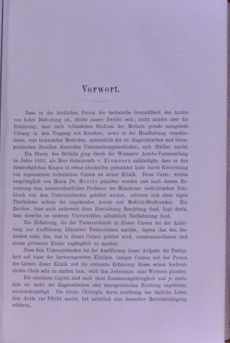 Vorwort. Dass in der ärztlichen Praxis die technische Gewandtheit des Arztes von hoher Bedeutung ist, dürfte ausser Zweifel sein; nicht minder aber die Erfahrung, dass nach vollendetem Studium der Medicin gerade mangelnde Hebung in dem Umgang mit Kranken, sowie in der Handhabung verschie- dener, rein technischer Methoden, namentlich der zu diagnostischen und thera- peutischen Zwecken dienenden Untersuchungsmethoden, sich fühlbar macht. Ein Sturm des Beifalls ging durch die Weimarer Aerzte-Yersammlung im Jahre 1891, als Herr Geheimrath v. Ziemssen ankündigte, dass er den diesbezüglichen Klagen in etwas abzuhelfen getrachtet habe durch Einrichtung von sogenannten technischen Cursen an seiner Klinik. Diese Curse, welche ursprünglich von Herrn Dr. Moritz gehalten wurden und nach dessen Er- nennung zum ausserordentlichen Professor der Münchener medicinischen Poli- klinik von dem Unterzeichneten geleitet werden, erfreuen sich einer regen Tbeilnahme seitens der angehenden Aerzte und Medicin-Studirenden. Ein Zeichen, dass auch anderweit diese Einrichtung Beachtung fand, liegt darin, dass dieselbe an anderen Universitäten allmählich Nachahmung fand. Die Erfahrung, die der Unterzeichnete in diesen Cursen bei der Anlei- tung zur Ausführung klinischer Technicismen machte, legten ihm den Ge- danken nahe, das, was in diesen Cursen gelehrt wird, zusammenzufassen und einem grösseren Kreise zugänglich zu machen. Dass dem Unterzeichneten bei der Ausführung dieser Aufgabe die Thätig- keit auf einer der hervorragensten Kliniken, inniger Connex mit der Person des Leiters dieser Klinik und die eminente Erfahrung dieses seines hochver- ehrten Chefs sehr zu statten kam, wird ihm Jedermann ohne Weiteres glauben. Die einzelnen Capitel sind nach ihrer Zusammengehörigkeit und je nach- dem sie mehr der diagnostischen oder therapeutischen Richtung angehören, aneinandergefügt. Die kleine Chirurgie, deren Ausübung das tägliche Leben dem Arzte zur Pflicht macht, hat natürlich eine besondere Berücksichtigung erfahren.