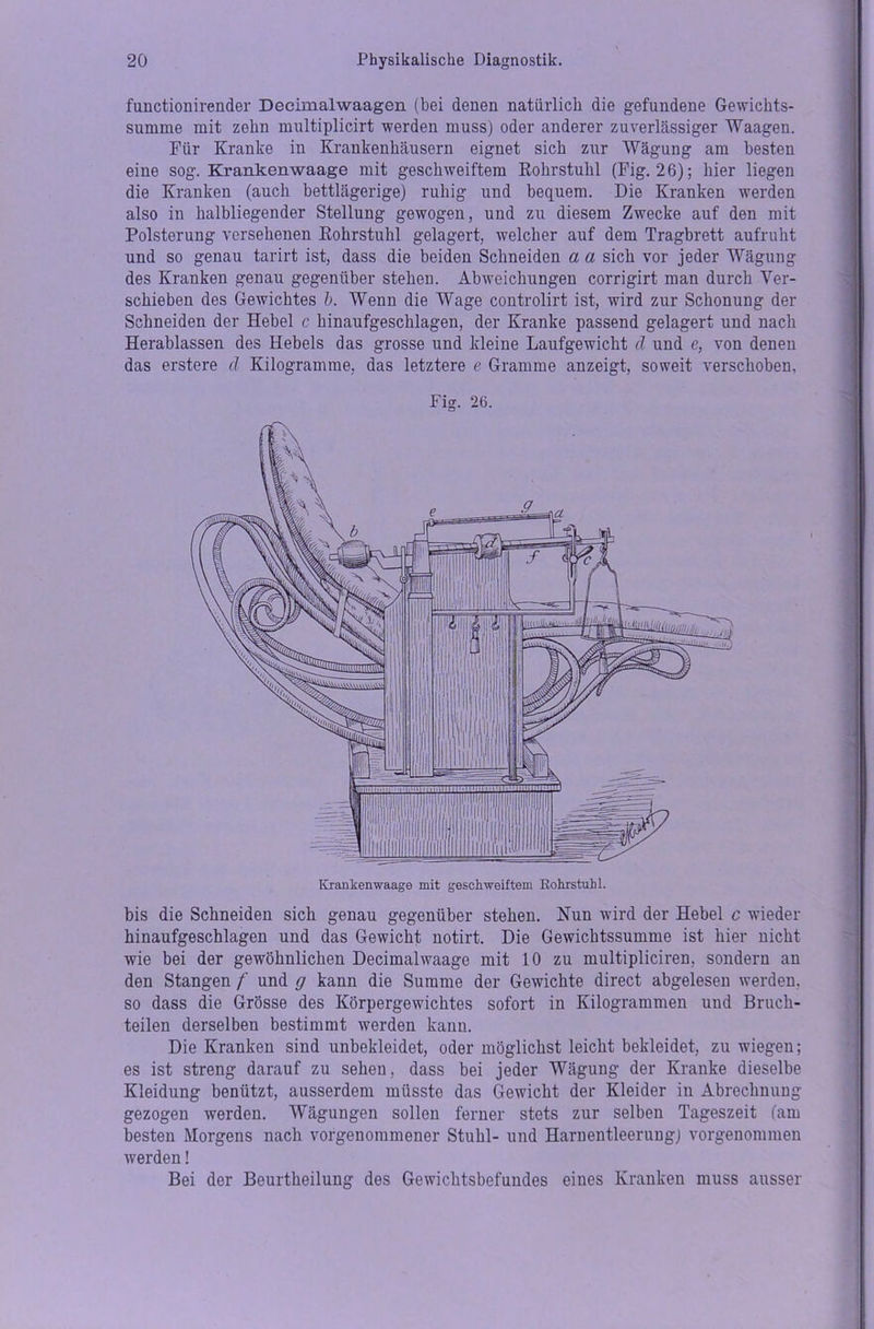 functionirender Decimalwaagen (bei denen natürlich die gefundene Gewichts- summe mit zehn multiplicirt werden muss) oder anderer zuverlässiger Waagen. Für Kranke in Krankenhäusern eignet sich zur Wägung am besten eine sog. Krankenwaage mit geschweiftem Rohrstuhl (Fig. 26); hier liegen die Kranken (auch bettlägerige) ruhig und bequem. Die Kranken werden also in halbliegender Stellung gewogen, und zu diesem Zwecke auf den mit Polsterung versehenen Rohrstuhl gelagert, welcher auf dem Tragbrett aufruht und so genau tarirt ist, dass die beiden Schneiden a a sich vor jeder Wägung des Kranken genau gegenüber stehen. Abweichungen corrigirt man durch Ver- schieben des Gewichtes b. Wenn die Wage controlirt ist, wird zur Schonung der Schneiden der Hebel c hinaufgeschlagen, der Kranke passend gelagert und nach Herablassen des Hebels das grosse und kleine Laufgewicht d und e, von denen das erstere d Kilogramme, das letztere e Gramme anzeigt, soweit verschoben. Fig. 26. bis die Schneiden sich genau gegenüber stehen. Nun wird der Hebel c wieder hinaufgeschlagen und das Gewicht notirt. Die Gewichtssumme ist hier nicht wie bei der gewöhnlichen Decimalwaage mit 10 zu multipliciren, sondern an den Stangen f und g kann die Summe der Gewichte direct abgelesen werden, so dass die Grösse des Körpergewichtes sofort in Kilogrammen und Bruch- teilen derselben bestimmt werden kann. Die Kranken sind unbekleidet, oder möglichst leicht bekleidet, zu wiegen; es ist streng darauf zu sehen, dass bei jeder Wägung der Kranke dieselbe Kleidung benützt, ausserdem müsste das Gewicht der Kleider in Abrechnung gezogen werden. Wägungen sollen ferner stets zur selben Tageszeit (am besten Morgens nach vorgenommener Stuhl- und Harnentleerung) vorgenommen werden! Bei der Beurtheilung des Gewichtsbefundes eines Kranken muss ausser