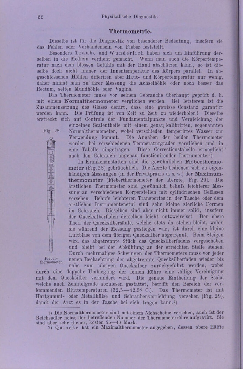 Tliermometrie. Fig. 28. M. m Dieselbe ist für die Diagnostik von besonderer Bedeutung, insofern sie das Fehlen oder Vorhandensein von Fieber feststellt. Besonders Traube und Wunderlich haben sich um Einführung der- selben in die Medicin verdient gemacht. Wenn man auch die Körpertempe- ratur nach dem blossen Gefühle mit der Hand abschätzen kann, so ist die- selbe doch nicht immer der Innentemperatur des Körpers parallel. In ab- geschlossenen Höhlen differiren aber Haut- und Körpertemperatur nur wenig, daher nimmt man zu ihrer Messung die Achselhöhle oder noch besser das Rectum, selten Mundhöhle oder Vagina. Das Thermometer muss vor seinem Gebrauche überhaupt geprüft d. h. mit einem Normalthermometer verglichen werden. Bei letzterem ist die Zusammensetzung des Glases derart, dass eine gewisse Constanz garantirt werden kann. Die Prüfung ist von Zeit zu Zeit zu wiederholen! Dieselbe erstreckt sich auf Controle der Fundamentalpunkte und Vergleichung der einzelnen Scalentheile mit einem genau kalibrirten, sogenannten Normalthermometer, wobei verschieden temperirtes Wasser zur Verwendung kommt. Die Angaben der beiden Thermometer werden bei verschiedenen Temperaturgraden verglichen und in eine Tabelle eingetragen. Diese Correctionstabelle ermöglicht auch den Gebrauch ungenau functionirender Instrumente.1) In Krankenanstalten sind die gewöhnlichen Fieberthermo- meter (Fig. 28) gebräuchlich. Die Aerzte bedienen sich zu eigen- händigen Messungen (in der Privatpraxis u. s. w.) der Maximum- thermometer (Fieberthermometer der Aerzte, Fig. 29). Die ärztlichen Thermometer sind gewöhnlich behufs leichterer Mes- sung an verschiedenen Körperstellen mit cylindrischen Gefässen versehen. Behufs leichteren Transportes in der Tasche oder dem ärztlichen Instrumentenetui sind sehr kleine zierliche Formen im Gebrauch. Dieselben sind aber nicht immer solid, insofern der Quecksilberfaden derselben leicht entzweireisst. Der obere Theil der Quecksilbersäule, welche stets da stehen bleibt, wohin sie während der Messung gestiegen war, ist durch eine kleine Luftblase von dem übrigen Quecksilber abgetrennt. Beim Steigen wird das abgetrennte Stück des Quecksilberfadens vorgeschoben und bleibt bei der Abkühlung an der erreichten Stelle stehen. Durch mehrmaliges Schwingen des Thermometers muss vor jeder neuen Beobachtung der abgetrennte Quecksilberfaden wieder bis nahe zum übrigen Quecksilber zurückgeführt werden, wobei durch eine doppelte Umbiegung der feinen Röhre eine völlige Vereinigung mit dem Quecksilber verhindert wird. Die genaue Eintheilung der Scala, welche auch Zehntelgrade abzulesen gestattet, betrifft den Bereich der vor- kommenden Bluttemperaturen (32,5—42,5° C.). Das Thermometer ist mit Hartgummi- oder Metallhülse und Schrauben Vorrichtung versehen (Fig. 29), damit der Arzt es in der Tasche bei sich tragen kann.2) 1) Die Normalthermometer sind mit einem Aichscheine versehen, auch ist der Reichsadler nebst der betreffenden Nummer der Thermometerröhre aufgravirt. Sie sind aber sehr theuer, kosten 25—40 Mark. 2) Quincke bat ein Maximalthermometer angegeben, dessen obere Hälfte 1MZ S3 n J Fieber- thermometer.