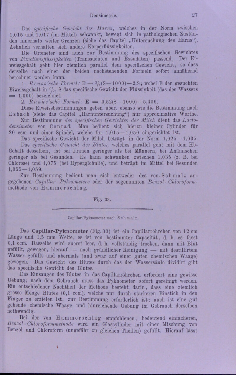 Das specifische Gewicht des Harns, welches in der Norm zwischen 1,015 und 1,017 (im Mittel) schwankt, bewegt sich in pathologischen Zustän- den innerhalb weiter Grenzen (siehe das Capitel „Untersuchung des Harns“). Aehnlich verhalten sich andere Körperflüssigkoiten. Die Urometer sind auch zur Bestimmung des specifischen Gewichtes von Functionsfliissigkeiten (Transsudaten und Exsudaten) passend. Der Ei- weissgehalt geht hier ziemlich parallel dem specifischen Gewicht, so dass derselbe nach einer der beiden nachstehenden Formeln sofort annähernd berechnet werden kann. 1. Reuss’sclie Formel: E = 3/s(S— 1000) — 2,8; wobei E den gesuchten Eiweissgehalt in %, S das specifische Gewicht der Flüssigkeit (das des Wassers = 1,000) bezeichnet. 2. Ranke’sche Formel: E = 0,52(S—1000)—5,406. Diese Eiweissbestimmungen geben aber, ebenso wie die Bestimmung nach Esbach (siehe das Capitel „Harnuntersuchung“) nur approximative Werthe. Zur Bestimmung des specifischen Gewichtes der Milch dient das Lacto- densimeter von Conrad. Man bedient sich hierzu kleiner Cylinder für 20 ccm und einer Spindel, welche für 1,015—1,050 eingerichtet ist. Das specifische Gewicht der Milch beträgt in der Norm 1,025— 1,035. Das specifische Gereicht des Blutes, welches parallel geht mit dem Hb- Gehalt desselben, ist bei Frauen geringer als bei Männern, bei Anämischen geringer als bei Gesunden. Es kann schwanken zwischen 1,035 (z. B. bei Chlorose) und 1,075 (bei Hyperglobulie), und beträgt im Mittel bei Gesunden 1,055—1,059. Zur Bestimmung bedient man sich entweder des von Schmalz an- gegebenen Capillar - Pyknometers oder der sogenannten Benzol - Cliloroform- methode von Hammerschlag. Fig. 33. Capillar-Pyknometer nach Schmal z. Das Capillar-Pyknometer (Fig. 33) ist ein Capillarröhrchen von 12 cm Länge und 1,5 mm Weite; es ist von bestimmter Capacität, d. h. es fasst 0,1 ccm. Dasselbe wird zuerst leer, d. h. vollständig trocken, dann mit Blut gefüllt, gewogen, hierauf — nach gründlicher Reinigung — mit destillirtem Wasser gefüllt und abermals (und zwar auf einer guten chemischen Waage) gewogen. Das Gewicht des Blutes durch das der Wassersäule dividirt gibt das specifische Gewicht des Blutes. Das Einsaugen des Blutes in das Capillarröhrchen erfordert eine gewisse Uebung; nach dem Gebrauch muss das Pyknometer sofort gereinigt werden. Ein entschiedener Nachtheil der Methode besteht darin, dass eine ziemlich grosse Menge Blutes (0,1 ccm), welche nur durch stärkeren Einstich in den Finger zu erzielen ist, zur Bestimmung erforderlich ist; auch ist eine gut gehende chemische Waage und hinreichende Uebung im Gebrauch derselben nothwendig. Bei der von Hammerschlag empfohlenen, bedeutend einfacheren, Benzol-Chloroformmethode wird ein Glascvlinder mit einer Mischung von Benzol und Chloroform (ungefähr zu gleichen Theilen) gefüllt. Hierauf lässt i