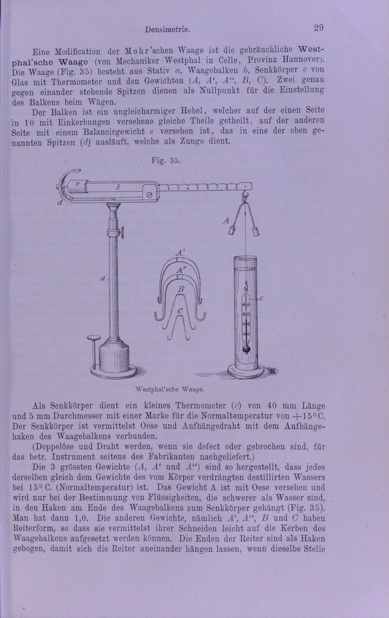 Eine Modification der Molir’schen Waage ist die gebräuchliche West- phal’sche Waage (von Mechaniker Westphal in Celle, Provinz Hannover). Die Waage (Fig. 35) besteht aus Stativ a, Waagebalken h, Senkkörper c von Glas mit Thermometer und den Gewichten (A, A‘, A“, B, C). Zwei genau gegen einander stehende Spitzen dienen als Nullpunkt für die Einstellung des Balkens beim Wägen. Der Balken ist ein ungleicharmiger Hebel, welcher auf der einen Seite in 10 mit Einkerbungen versehene gleiche Theile getheilt, auf der anderen Seite mit einem Balancirgewicht e versehen ist, das in eine der oben ge- nannten Spitzen (d) ausläuft, welche als Zunge dient. Fig. 35. Als Senkkörper dient ein kleines Thermometer (c) von 40 mm Länge und 5 mm Durchmesser mit einer Marke für die Normaltemperatur von —j— 150C. Der Senkkörper ist vermittelst Oese und Aufhängedraht mit dem Aufhänge- haken des Waagebalkens verbunden. (Doppelöse und Draht werden, wenn sie defect oder gebrochen sind, für das betr. Instrument seitens des Fabrikanten nachgeliefert.) Die 3 grössten Gewichte (A, A‘ und A) sind so hergestellt, dass jedes derselben gleich dem Gewichte des vom Körper verdrängten destillirten Wassers bei 15° C. (Normaltemperatur) ist. Das Gewicht A ist mit Oese versehen und wird nur bei der Bestimmung von Flüssigkeiten, die schwerer als Wasser sind, in den Haken am Ende des Waagebalkens zum Senkkörper gehängt (Fig. 35). Man hat dann 1,0. Die anderen Gewichte, nämlich A‘, A, B und C haben Reiterform, so dass sie vermittelst ihrer Schneiden leicht auf die Kerben des Waagebalkens aufgesetzt werden können. Die Enden der Reiter sind als Haken gebogen, damit sich die Reiter aneinander hängen lassen, wenn dieselbe Stelle