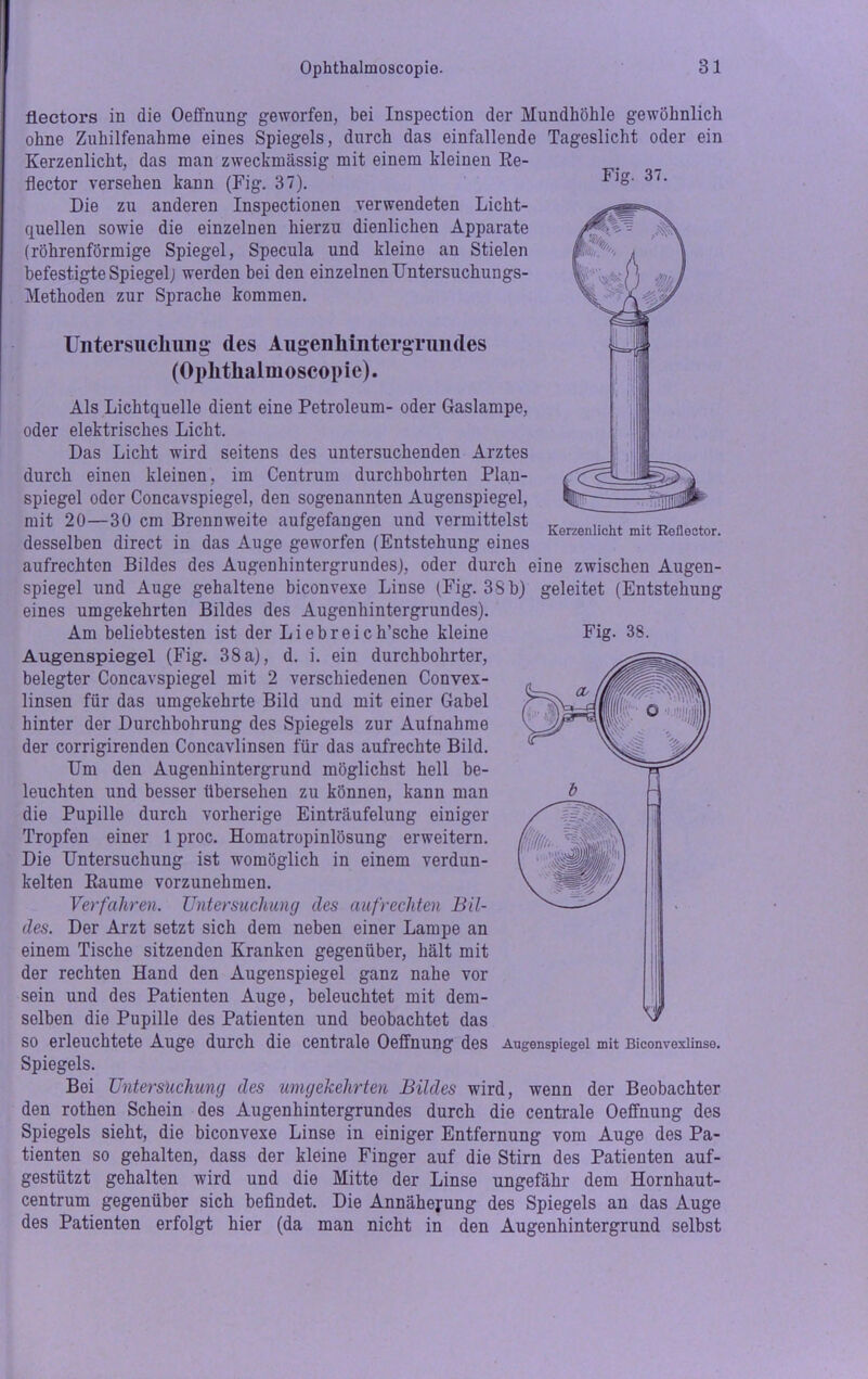 Fig. 37. Fig. 38. Rectors in die Oeffnung geworfen, bei Inspection der Mundhöhle gewöhnlich ohne Zuhilfenahme eines Spiegels, durch das einfallende Tageslicht oder ein Kerzenlicht, das man zweckmässig mit einem kleinen Re- flector versehen kann (Fig. 37). Die zu anderen Inspectionen verwendeten Licht- quellen sowie die einzelnen hierzu dienlichen Apparate (röhrenförmige Spiegel, Specula und kleine an Stielen befestigte Spiegel; werden bei den einzelnen Untersuchungs- Methoden zur Sprache kommen. Untersuchung des Augenhintergrundes (Ophthalmoscopie). Als Lichtquelle dient eine Petroleum- oder Gaslampe, oder elektrisches Licht. Das Licht wird seitens des untersuchenden Arztes durch einen kleinen, im Centrum durchbohrten Plan- spiegel oder Concavspiegel, den sogenannten Augenspiegel, mit 20—30 cm Brennweite aufgefangen und vermittelst desselben direct in das Auge geworfen (Entstehung eines aufrechten Bildes des Augenhintergrundes), oder durch eine zwischen Augen- spiegel und Auge gehaltene biconvexe Linse (Fig. 33 b) geleitet (Entstehung eines umgekehrten Bildes des Augenhintergrundes). Am beliebtesten ist der Liebreich’sche kleine Augenspiegel (Fig. 38 a), d. i. ein durchbohrter, belegter Concavspiegel mit 2 verschiedenen Convex- linsen für das umgekehrte Bild und mit einer Gabel hinter der Durchbohrung des Spiegels zur Aufnahme der corrigirenden Concavlinsen für das aufrechte Bild. Um den Augenhintergrund möglichst hell be- leuchten und besser übersehen zu können, kann man die Pupille durch vorherige Einträufelung einiger Tropfen einer 1 proc. Homatropinlösung erweitern. Die Untersuchung ist womöglich in einem verdun- kelten Raume vorzunehmen. Verfahren. Untersuchung des aufrechten Bil- des. Der Arzt setzt sich dem neben einer Lampe an einem Tische sitzenden Kranken gegenüber, hält mit der rechten Hand den Augenspiegel ganz nahe vor sein und des Patienten Auge, beleuchtet mit dem- selben die Pupille des Patienten und beobachtet das so erleuchtete Auge durch die centrale Oeffnung des Spiegels. Bei Untersuchung des umgekehrten Bildes wird, wenn der Beobachter den rothen Schein des Augenhintergrundes durch die centrale Oeffnung des Spiegels sieht, die biconvexe Linse in einiger Entfernung vom Auge des Pa- tienten so gehalten, dass der kleine Finger auf die Stirn des Patienten auf- gestützt gehalten wird und die Mitte der Linse ungefähr dem Hornhaut- centrum gegenüber sich befindet. Die Annäherung des Spiegels an das Auge des Patienten erfolgt hier (da man nicht in den Augenhintergrund selbst