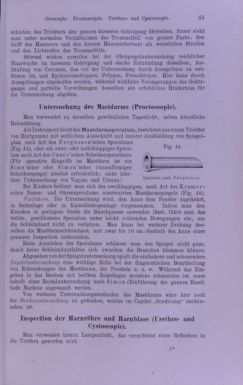 schieben des Trichters den ganzen äusseren Gehörgang übersehen, ferner sieht man unter normalen Verhältnissen das Trommelfell von grauer Farbe, den Griff des Hammers und den kurzen Hammerfortsatz als weisslichen Streifen und den Lichtreflex des Trommelfells. Störend wirken zuweilen bei der Ohrspiegeluntersuchung reichlicher Haarwuchs im äusseren Gehörgang und starke Entzündung desselben, An- häufung von Cerumeh, das vor der Untersuchung durch Ausspritzen zu ent- fernen ist, und Epidermisschuppen, Polypen, Fremdkörper. Hier kann durch Ausspülungen abgeholfen werden, während wirkliche Verengerungen des Gehör- gangs und partielle Vorwölbungen desselben ein erhebliches Hinderniss für die Untersuchung abgeben. Untersuchung des Mastdarms (Proctoscopie). Man verwendet zu derselben gewöhnliches Tageslicht, selten künstliche Beleuchtung. Aisinstrument dient das Mastdarmspeculum, bestehend aus einem Trichter von Hartgummi mit seitlichem Ausschnitt und innerer Auskleidung von Spiegel- glas, nach Art des Fergusson’schen Speculums (Fig. 44), oder ein zwei- oder mehrklappiges Specu- lum nach Art des Cu sc o'sehen Scheidenspeculums. (Für operative Eingriffe im Mastdarm ist ein Sims'scher oder Simon'scher rinnenförmiger Scheidenspiegel absolut erforderlich; siehe hier- über Untersuchung von Vagina und Uterus.) Bei Kindern bedient man sich des zweiklappigen, nach Art des Kram er- sehen Nasen- und Ohrenspeculums construirten Mastdarmspiegels (Fig. 40). Verfahren. Die Untersuchung wird, den Anus dem Fenster zugekehrt, in Seitenlage oder in Knieellenbogenlage vorgenommen. Indem man den Kranken in geringem Grade die Bauchpresse anwenden lässt, führt man das beölte, geschlossene Speculum unter leicht rotirenden Bewegungen ein, um die Schleimhaut nicht zu verletzen. Man kann bei weiterer Drehung des- selben die Mastdarm Schleimhaut, und zwar bis 10 cm oberhalb des Anus einer genauen Inspection unterziehen. Beim Ausziehen des Speculums schliesst man den Spiegel nicht ganz, damit keine Schleimhautfalten sich zwischen die Branchen klemmen können. Abgesehen von der Spiegeluntersuchung spielt die einfachere und schonendere Digitaluntersuchung eine wichtige Bolle bei der diagnostischen Beurtheilung von Erkrankungen des Mastdarms, der Prostata u. s. w. Während das Ein- gehen in das Kectum mit beöltem Zeigefinger meistens schmerzlos ist, muss behufs einer Bectaluntersuchung nach Simon (Einführung der ganzen Hand) tiefe Narkose angewandt werden. Von weiteren Untersuchungsmethoden des Mastdarms wäre hier noch der Sondenuntersuchung zu gedenken, welche im Capitel „Sondirung“ nachzu- sehen ist. Inspection (1er Harnröhre und Harnblase (üretliro- und Cystoscopie). Man verwendet hierzu Lampenlicht, das vermittelst eines Beflectors in die Urethra geworfen wird. Fig. 44. Speculum nach Fergnsson. 3 *