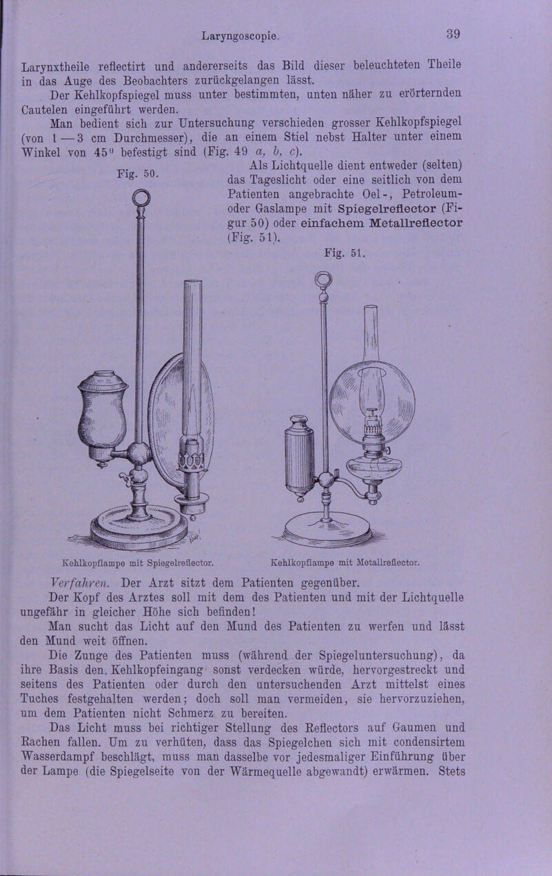 Larynxtlieile reflectirt und andererseits das Bild dieser beleuchteten Theile in das Auge des Beobachters zurückgelangen lässt. Der Kehlkopfspiegel muss unter bestimmten, unten näher zu erörternden Cautelen eingeführt werden. Man bedient sich zur Untersuchung verschieden grosser Kehlkopfspiegel (von l — 3 cm Durchmesser), die an einem Stiel nebst Halter unter einem Winkel von 45° befestigt sind (Fig. 49 a, b, c). Als Lichtquelle dient entweder (selten) x®‘ 0 ’ das Tageslicht oder eine seitlich von dem Patienten angebrachte Oel-, Petroleum- oder Gaslampe mit Spiegelreflector (Fi- gur 50) oder einfachem Metallreflector (Fig. 51). Fig. 51. Kohlkopflampe mit Spiegelreflector. Kehlkopflampe mit Metallreflector. Verfahren. Der Arzt sitzt dem Patienten gegenüber. Der Kopf des Arztes soll mit dem des Patienten und mit der Lichtquelle ungefähr in gleicher Höhe sich befinden! Man sucht das Licht auf den Mund des Patienten zu werfen und lässt den Mund weit öffnen. Die Zunge des Patienten muss (während der Spiegeluntersuchung), da ihre Basis den. Kehlkopfeingang sonst verdecken würde, hervorgestreckt und seitens des Patienten oder durch den untersuchenden Arzt mittelst eines Tuches festgehalten werden; doch soll man vermeiden, sie hervorzuziehen, um dem Patienten nicht Schmerz zu bereiten. Das Licht muss bei richtiger Stellung des Reflectors auf Gaumen und Rachen fallen. Um zu verhüten, dass das Spiegelchen sich mit condensirtem Wasserdampf beschlägt, muss man dasselbe vor jedesmaliger Einführung über der Lampe (die Spiegelseite von der Wärmequelle abgewandt) erwärmen. Stets