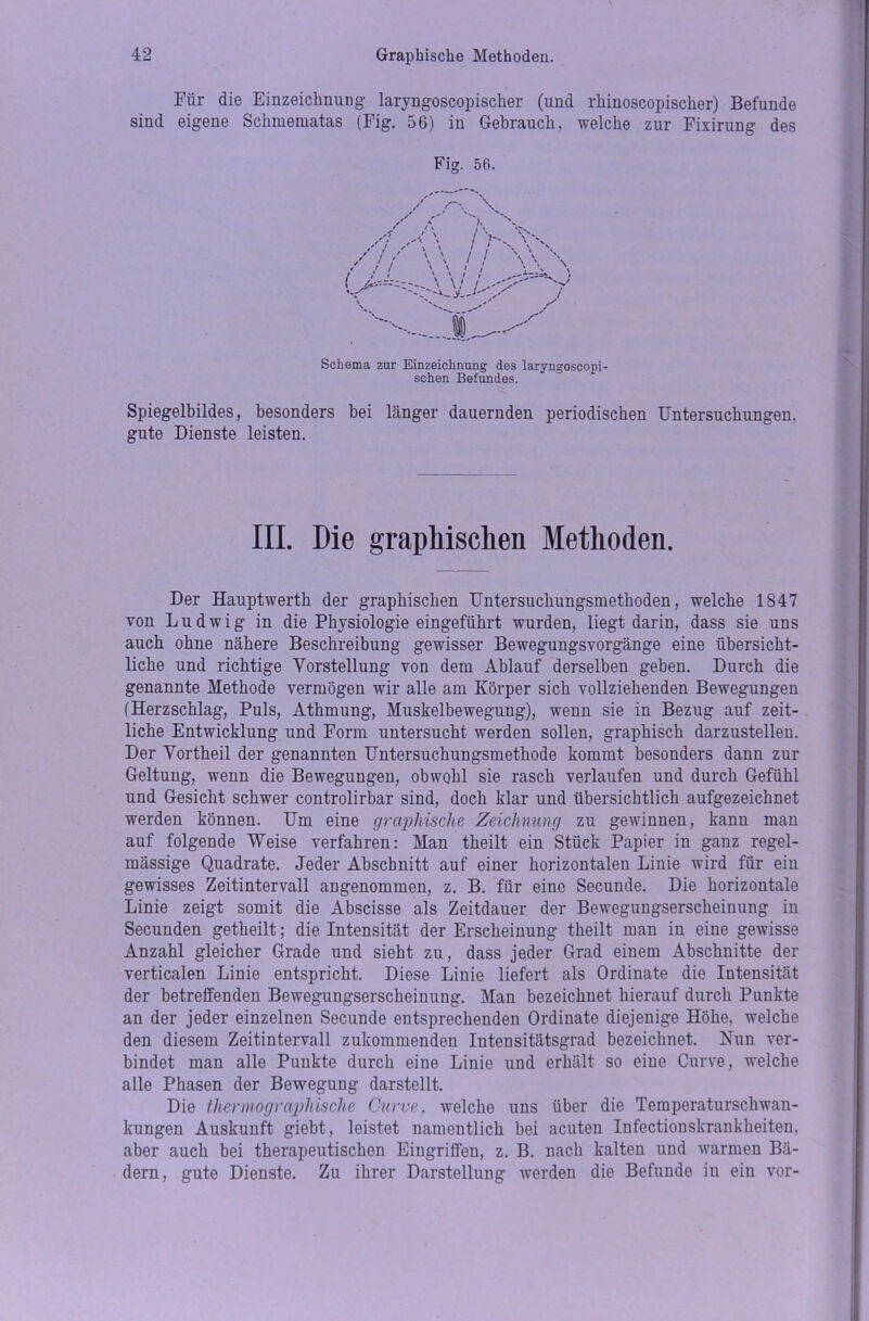 Für die Einzeichnung laryngoscopiscker (und rhinoscopischer) Befunde sind eigene Schmeraatas (Fig. 56) in Gebrauch, welche zur Fixirung des Fig. 56. Schema zur Einzeichnung des laryngoscopi- schen Befundes. Spiegelbildes, besonders bei bänger dauernden periodischen Untersuchungen, gute Dienste leisten. III. Die graphischen Methoden. Der Hauptwertk der graphischen Untersuchungsmethoden, welche 1847 von Ludwig in die Physiologie eingeführt wurden, liegt darin, dass sie uns auch ohne nähere Beschreibung gewisser Bewegungsvorgänge eine übersicht- liche und richtige Vorstellung von dem Ablauf derselben geben. Durch die genannte Methode vermögen wir alle am Körper sich vollziehenden Bewegungen (Herzschlag, Puls, Atkmung, Muskelbewegung), wenn sie in Bezug auf zeit- liche Entwicklung und Form untersucht werden sollen, graphisch darzustellen. Der Vortheil der genannten Untersuchungsmethode kommt besonders dann zur Geltung, wenn die Bewegungen, obwohl sie rasch verlaufen und durch Gefühl und Gesicht schwer controlirbar sind, doch klar und übersichtlich aufgezeichnet werden können. Um eine graphische Zeichnung zu gewinnen, kann man auf folgende Weise verfahren: Man theilt ein Stück Papier in ganz regel- mässige Quadrate. Jeder Abschnitt auf einer horizontalen Linie wird für ein gewisses Zeitintervall angenommen, z. B. für eine Secunde. Die horizontale Linie zeigt somit die Abscisse als Zeitdauer der Bewegungserscheinung in Secunden getheilt; die Intensität der Erscheinung theilt man in eine gewisse Anzahl gleicher Grade und sieht zu, dass jeder Grad einem Abschnitte der verticalen Linie entspricht. Diese Linie liefert als Ordinate die Intensität der betreffenden Bewegungserscheinung. Man bezeichnet hierauf durch Punkte an der jeder einzelnen Secunde entsprechenden Ordinate diejenige Höhe, welche den diesem Zeitintervall zukommenden Intensitätsgrad bezeichnet. Nun ver- bindet man alle Punkte durch eine Linie und erhält so eine Curve, welche alle Phasen der Bewegung darstellt. Die thermographische Curve, welche uns über die Temperaturschwan- kungen Auskunft giebt, leistet namentlich bei acuten Infectionskrankkeiten. aber auch bei therapeutischen Eingriffen, z. B. nach kalten und Avarmen Bä- dern, gute Dienste. Zu ihrer Darstellung Averden die Befunde in ein Aror-