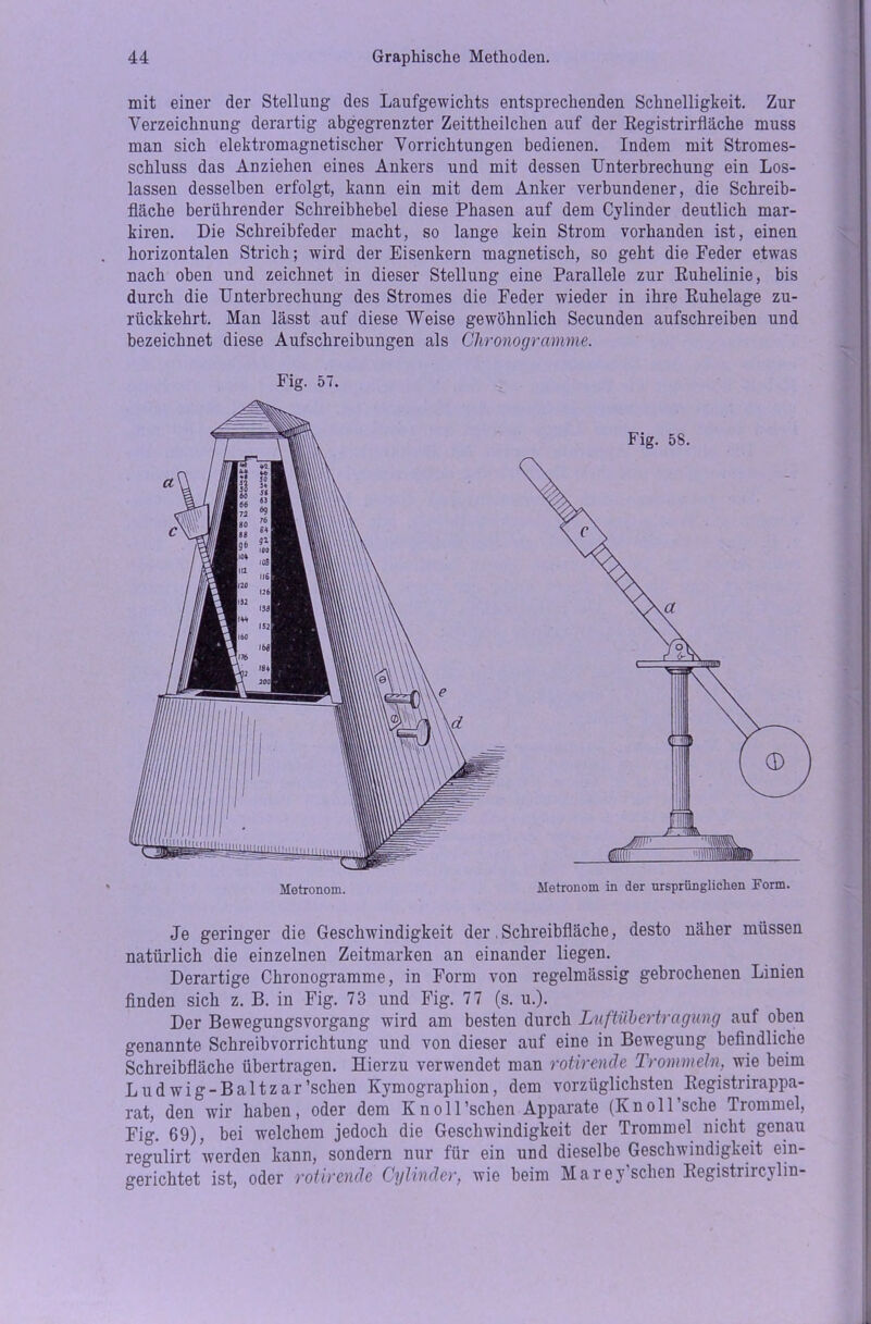 mit einer der Stellung des Laufgewichts entsprechenden Schnelligkeit. Zur Verzeichnung derartig abgegrenzter Zeittheilchen auf der Registrirfläche muss man sich elektromagnetischer Vorrichtungen bedienen. Indem mit Stromes- schluss das Anziehen eines Ankers und mit dessen Unterbrechung ein Los- lassen desselben erfolgt, kann ein mit dem Anker verbundener, die Schreib- fläche berührender Schreibhebel diese Phasen auf dem Cylinder deutlich mar- kiren. Die Schreibfeder macht, so lange kein Strom vorhanden ist, einen horizontalen Strich; wird der Eisenkern magnetisch, so geht die Feder etwas nach oben und zeichnet in dieser Stellung eine Parallele zur Ruhelinie, bis durch die Unterbrechung des Stromes die Feder wieder in ihre Ruhelage zu- rückkehrt. Man lässt auf diese Weise gewöhnlich Secunden aufschreiben und bezeichnet diese Aufschreibungen als Chronogramme. Fig. 57. Je geringer die Geschwindigkeit der .Schreibfläche, desto näher müssen natürlich die einzelnen Zeitmarken an einander liegen. Derartige Chronogramme, in Form von regelmässig gebrochenen Linien finden sich z. B. in Fig. 73 und Fig. 77 (s. u.). Der Bewegungsvorgang wird am besten durch Luftubertragung auf oben genannte Schreibvorrichtung und von dieser auf eine in Bewegung befindliche Schreibfläche übertragen. Hierzu verwendet man rotirende Trommeln, wie beim Ludwig-Baltzar’schen Kymographion, dem vorzüglichsten Registrirappa- rat, den wir haben, oder dem K n o 11 ’schen Apparate (K n o 11 'sehe Trommel, Fig. 69), bei welchem jedoch die Geschwindigkeit der Trommel nicht genau regulirt werden kann, sondern nur für ein und dieselbe Geschwindigkeit ein- gerichtet ist, oder rotirende Cylinder, wie beim Marey’schen Registrircylm-