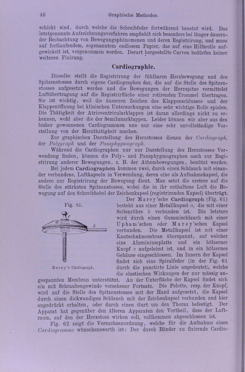 schickt sind, durch welche die Schreibfeder fortwährend benetzt wird. Das letztgenannte Aufzeichnungsverfahren empfiehlt sich besonders bei länger dauern- der Beobachtung von Bewegungsphänomenen und deren Registrirung, und muss auf fortlaufendem, sogenanntem endlosem Papier, das auf eine Hilfsrolle auf- gewickelt ist, vorgenommen werden. Derart hergestellte Curven bedürfen keiner weiteren Fixirung. Cardiographie. Dieselbe stellt die Registrirung der fühlbaren Herzbewegung und des Spitzenstosses durch eigene Cardiographen dar, die auf die Stelle des Spitzen- stosses aufgesetzt werden und die Bewegungen der Herzspitze vermittelst Luftübertragung auf die Registrirfläche einer rotirenden Trommel übertragen. Sie ist wichtig, weil die äusseren Zeichen des Klappenschlusses und der Klappenöffnung bei klinischen Untersuchungen eine sehr wichtige Rolle spielen. Die Thätigkeit der Atrioventricularklappen ist daran allerdings nicht zu er- kennen, wohl aber die der Semilunarklappen. Leider können wir aber aus den bisher gewonnenen Cardiogramraen uns nur eine sehr unvollständige Vor- stellung von der Herzthätigkeit machen. Zur graphischen Darstellung des Herzstosses dienen der Cardiograph, der Polygraph und der Pansphygmograph. Während die Cardiographen nur zur Darstellung des Herzstosses Ver- wendung finden, können die Poly- und Pansphygmographen auch zur Regi- strirung anderer Bewegungen, z. B. der Athembewegungen, benützt werden. Bei jedem Cardiographen kommen zwei, durch einen Schlauch mit einan- der verbundene, Luftkapseln in Verwendung, deren eine als Aufnahmekapsel, die andere zur Registrirung der Bewegung dient. Man setzt die erstere auf die Stelle des stärksten Spitzenstosses, wobei die in ihr enthaltene Luft die Be- wegung auf den Schreibhebel der Zeichenkapsel (registrirenden Kapsel) überträgt. Der Marey’sche Cardiograph (Fig. 61) Seitenröhre b verbunden ist. Die letztere wird durch einen Gummischlauch mit einer Up ha m’sehen oder Marey’schen Kapsel verbunden. Die Metallkapsel ist mit einer Kautschukmembran überspannt, auf welcher eine Aluminiumplatte und ein hölzerner Knopf c aufgeleimt ist, und in ein hölzernes Gehäuse eingeschlossen. Im Innern der Kapsel findet sich eine Spiralfeder (in der Fig. 61 durch die punctirte Linie angedeutet), welche die elastischen Wirkungen der nur mässig an- gespannten Membran unterstützt. An der Unterfläche der Kapsel findet sich ein mit Schraubengewindo versehener Fortsatz. Die Pelotte, resp. der Knopf, wird auf die Stelle des Spitzenstosses mit der Hand aufgesetzt, die Kapsel durch einen dickwandigen Schlauch mit der Zeichenkapsel verbunden und hier angedrückt erhalten, oder durch einen Gurt um den Thorax befestigt. Der Apparat hat gegenüber den älteren Apparaten den Vortheil, dass der Luft- raum, auf den der Herzstoss wirken soll, vollkommen abgeschlossen ist. Fig. 62 zeigt die Versuchsanordnung, welche für die Aufnahme eines Cardiogramms wünschenswert!! ist: Der durch Bänder zu fixirende Cardio-