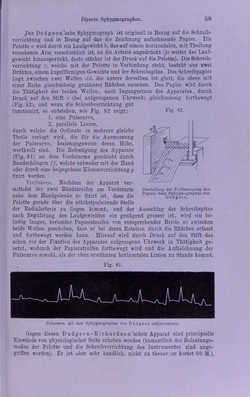 JDer Du d g e o n’sche Spkygmograpk ist originell in Bezug auf die Schreib- vorricktung und in Bezug auf das die Zeichnung aufnehmende Papier. Die Pelotte a wird durch ein Laufgewicht b, das auf einem horizontalen, mit Theilung versehenen Arm verschieblich ist, an die Arterie angedrückt (je weiter das Lauf- gewicht hinausgerückt, desto stärker ist der Druck auf die Pelotte). Die Schreib- vorrichtung c, welche mit der Pelotte in Verbindung steht, besteht aus zwei Drähten, einem kugelförmigen Gewichte und der Schreibspitze. Das Schreibpapier liegt zwischen zwei Wellen cid, die untere derselben ist glatt, die obere mit einer Reihe gleickmässig gezähnter Rädchen versehen. Das Papier wird durch die Thätigkeit der beiden Wellen, nach Ingangsetzen des Apparates, durch Druck auf den Stift e (bei aufgezogenem Uhrwerk) gleickmässig fortbewegt (Fig. 82), und wenn die Schreibvorrichtung gut 1. eine Pulscurve, 2. parallele Linien, durch welche die Ordinate in mehrere gleiche Theile zerlegt wird, die für die Ausmessung der Pulscurve, beziehungsweise deren Höhe, werthvoll sind. Die Befestigung des Apparats (Fig. 81) an dem Vorderarme geschieht durch BandsckliDgen ff, welche entweder mit der Hand oder durch eine beigegebene Klemmvorrichtung cj fixirt werden. Verfahren. Nachdem der Apparat ver- mittelst der zwei Bandstreifen am Vorderarm nahe dem Handgelenke so fixirt ist, dass die Pelotte gerade über die stärkstpulsirende Stelle der Radialarterie zu liegen kommt, und der Ausschlag der Schreibspitze nach Regulirung des Laufgewichtes ein genügend grosser ist, wird ein be- liebig langer, berusster Papierstreifen von entsprechender Breite so zwischen beide Wellen geschoben, dass er bei deren Rotation durch die Rädchen erfasst und forthewegt werden kann. Hierauf wird durch Druck auf den Stift das schon vor der Fixation des Apparates aufgezogene Uhrwerk in Thätigkeit ge- setzt, wodurch der Papierstreifen forthewegt wird und die Aufzeichnung der Pulscurve sowohl, als der oben erwähnten horizontalen Linien zu Stande kommt. Fig. 83. Pulscurve, mit dem Sphygmographen von Dudgeon aufgenommen. Gegen diesen Dudgeon-Richardson’schen Apparat sind principielle Einwände von physiologischer Seite erhoben worden (namentlich der Belastungs- modus der Pelotte und die Schreibvorrichtung des Instrumentes sind ange- griffen worden). Er ist aber sehr handlich, nicht zu theuer (er kostet 60 M.),
