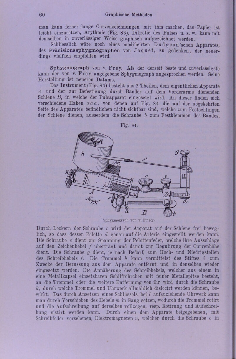 man kann ferner lange Curvenzeiclinungen mit ihm machen, das Papier ist leicht einziusetzen, Arythmie (Fig. 83), Dikrotie des Pulses u. s. w, kann mit demselben in zuverlässiger Weise graphisch aufgezeichnet werden. Schliesslich wäre noch eines modificirten Dudgeon’schen Apparates, des Präcisionssphygmographen von Jaquet, zu gedenken, der neuer- dings vielfach empfohlen wird. Sphygmograph von v. Frey. Als der derzeit beste und zuverlässigste kann der von v. Frey angegebene Sphygmograph angesprochen werden. Seine Herstellung ist neueren Datums. Das Instrument (Fig. 84) besteht aus 2 Theilen, dem eigentlichen Apparate A und der zur Befestigung durch Bänder auf dem Vorderarme dienenden Schiene B, in welche der Pulsapparat eingesetzt wird. An dieser finden sich verschiedene Haken aaa, von denen auf Fig. 84 die auf der abgekehrten Seite des Apparates befindlichen nicht sichtbar sind, welche zum Festschlingen der Schiene dienen, ausserdem die Schraube b zum Festklemmen des Bandes. Fig. 84. Durch Lockern der Schraube c wird der Apparat auf der Schiene frei beweg- lich, so dass dessen Pelotte d genau auf die Arterie eingestellt werden kann. Die Schraube e dient zur Spannung der Pelottenfeder, welche ihre Ausschläge auf den Zeichenhebel /' überträgt und damit zur Regulirung der Curvenhöhe dient. Die Schraube g dient, je nach Bedarf, zum Hoch- und Niedrigstellen des Schreibhebels /'. Die Trommel h kann vermittelst des Stiftes i zum Zwecke der Berussung aus dem Apparate entfernt und in denselben wieder eingesetzt werden. Die Annäherung des Schreibhebels, welcher aus einem in eine Metallkapsel einsetzbaren Schilfröhrchen mit feiner Metallspitze besteht, an die Trommel oder die weitere Entfernung von ihr wird durch die Schraube k, durch welche Trommel und Uhrwerk allmählich dislocirt werden können, be- wirkt. Das durch Ansetzen eines Schlüssels bei l aufzuziehende Uhrwerk kann man durch Verschieben des Hebels m in Gang setzen, wodurch die Trommel rotirt und die Aufschreibung auf derselben vollzogen, resp. Rotirung und Aufschrei- bung sistirt werden kann. Durch einen dem Apparate beigegebenen, mit Schrcibfeder versehenen, Elektromagneten n, welcher durch die Schraube o in