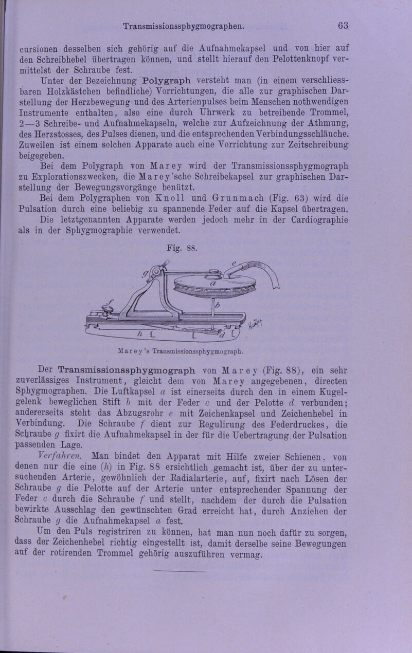 cursionen desselben sich gehörig auf die Aufnahmekapsel und von hier auf den Schreibhebel übertragen können, und stellt hierauf den Pelottenknopf ver- mittelst der Schraube fest. Unter der Bezeichnung Polygraph versteht man (in einem verschliess- baren Holzkästchen befindliche) Vorrichtungen, die alle zur graphischen Dar- stellung der Herzbewegung und des Arterienpulses beim Menschen nothwendigen Instrumente enthalten, also eine durch Uhrwerk zu betreibende Trommel, 2—3 Schreibe- und Aufnahmekapseln, welche zur Aufzeichnung der Athmung, des Herzstosses, des Pulses dienen, und die entsprechenden Verbindungsschläuche. Zuweilen ist einem solchen Apparate auch eine Vorrichtung zur Zeitschreibung beigegeben. Bei dem Polygraph von Marey wird der Transmissionssphygmograph zu Explorationszwecken, die Marey’sche Schreibekapsel zur graphischen Dar- stellung der Bewegungsvorgänge benützt. Bei dem Polygraphen von Kn oll und Grunmach (Eig. 63) wird die Pulsation durch eine beliebig zu spannende Feder auf die Kapsel übertragen. Die letztgenannten Apparate werden jedoch mehr in der Cardiographie als in der Sphygmographie verwendet. Fig. 88. Der Transmissionssphygmograph von Marey (Fig. 88), ein sein- zuverlässiges Instrument, gleicht dem von Marey angegebenen, directen Sphygmographen. Die Luftkapsel a ist einerseits durch den in einem Kugel- gelenk beweglichen Stift b mit der Feder c und der Pelotte cl verbunden; andererseits steht das Abzugsrohr e mit Zeichenkapsel und Zeichenhebel in Verbindung. Die Schraube f dient zur Regulirung des Federdruckes, die Schraube g fixirt die Aufnahmekapsel in der für die Uebertragung der Pulsation passenden Lage. Verfahren. Man bindet den Apparat mit Hilfe zweier Schienen, von denen nur die eine (Ji) in Fig. 88 ersichtlich gemacht ist, über der zu unter- suchenden Arterie, gewöhnlich der Radialarterie, auf, fixirt nach Lösen der Schraube g die Pelotte auf der Arterie unter entsprechender Spannung der Feder c durch die Schraube / und stellt, nachdem der durch die Pulsation bewirkte Ausschlag den gewünschten Grad erreicht hat, durch Anziehen der Schraube g die Aufnahmekapsel a fest. Um den Puls registriren zu können, hat man nun noch dafür zu sorgen, dass der Zeichenhebel richtig eingestellt ist, damit derselbe seine Bewegungen auf der rotirenden Trommel gehörig auszuführen vermag.