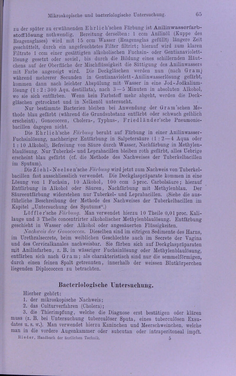 zu der später zu erwähnenden Ekrlich’schen Färbung ist Anilinwasserfarb- stofflösung nothwendig. Bereitung derselben: 1 ccm Anilinöl (Kuppe des Reagensglases) wird mit 15 ccm Wasser (Reagensglas gefüllt) längere Zeit geschüttelt, durch ein angefeuchtetes Filter filtrirt; hierauf wird zum klaren Filtrate 1 ccm einer gesättigten alkoholischen Fuchsin- oder Gentianaviolett- lösuDg gesetzt oder soviel, bis durch die Bildung eines schillernden Häut- chens auf der Oberfläche der Mischflüssigkeit die Sättigung des Anilinwassers mit Farbe angezeigt wird. Die Deckgläschen werden nun (nach Gram) während mehrerer Secunden in Gentianaviolett- Anilinwasserlösung gefärbt, kommen dann nach leichter Abspülung mit Wasser in eine Jod-Jodkalium- lösung (1 : 2 : 300 Aqu. destillata), nach 3 —5 Minuten in absoluten Alkohol, wo sie sich entfärben. Wenn kein Farbstoff mehr abgeht, werden die Deck- gläschen getrocknet und in Heikenöl untersucht. Nur bestimmte Bacterien bleiben bei Anwendung der Gr am'sehen Me- thode blau gefärbt (während die Grundsubstanz entfärbt oder schwach gelblich erscheint), Gonococcen, Cholera-, Typhus-, Friedländer’sche Pneumonie- bacillen dagegen nicht. Die Ehrlich’sche Färbung beruht auf Färbung in einer Anilinwasser- Fuchsinlösung, nachheriger Entfärbung in Salpetersäure (1 :2 — 4 Aqua oder 1:10 Alkohol), Befreiung von Säure durch Wasser, Nachfärbung in Methylen- blaulösung. Nur Tuberkel- und Leprabacillen bleiben rotli gefärbt, alles Uebrige erscheint blau gefärbt (cf. die Methode des Nachweises der Tuberkelbacillen im Sputum). Die Ziehl-Neelse n’sclie Färbung wird jetzt zum Nachweis von Tuberkel- bacillen fast ausschliesslich verwendet. Die Deckglaspräparate kommen in eine Lösung von 1 Fuchsin, 10 Alkohol, 100 ccm 5proc. Carbolsäure; hierauf Entfärbung in Alkohol oder Säuren, Nachfärbung mit Methylenblau. Der Säureeutfärbuug widerstehen nur Tuberkel- und Leprabacillen. (Siehe die aus- führliche Beschreibung der Methode des Nachweises der Tuberkelbacillen im Kapitel „Untersuchung des Sputums“.) Löffler’sche Färbung. Man verwendet hierzu 10 Theile 0,01 proc. Kali- lauge und 3 Theile concentrirter alkoholischer Methylenblaulösung. Entfärbung geschieht in Wasser oder Alkohol oder angesäuerten Flüssigkeiten. Nachweis der Gonococcen. Dieselben sind im eitrigen Sedimente des Harns, im Urethralsecrete, beim weiblichen Geschlechte auch im Secrete der Vagina und des Cervicalkanales nachweisbar. Sie färben sich auf Deckglaspräparaten mit Anilinfarben, z. B. in wässriger Fuchsinlösung oder Methylenblaulösung, entfärben sich nach Gram; als charakteristisch sind nur die semmelförmigen, durch einen feinen Spalt getrennten, innerhalb der weissen Blutkörperchen liegenden Diplococcen zu betrachten. Bacteriologiscke Untersuchung. Hierher gehört: 1. der mikroskopische Nachweis; 2. das Culturverfahren (Cholera); 3. die Thierimpfung, welche die Diagnose erst bestätigen oder klären muss (z. B. bei Untersuchung tuberculöser Sputa, eines tuberculösen Exsu- dates u. s. w.). Man verwendet hierzu Kaninchen und Meerschweinchen, welche man in die vordere Augenkammer oder subcutan oder intraperitoneal impft. Rieder, Handbuch der ärztlichen Technik. 5